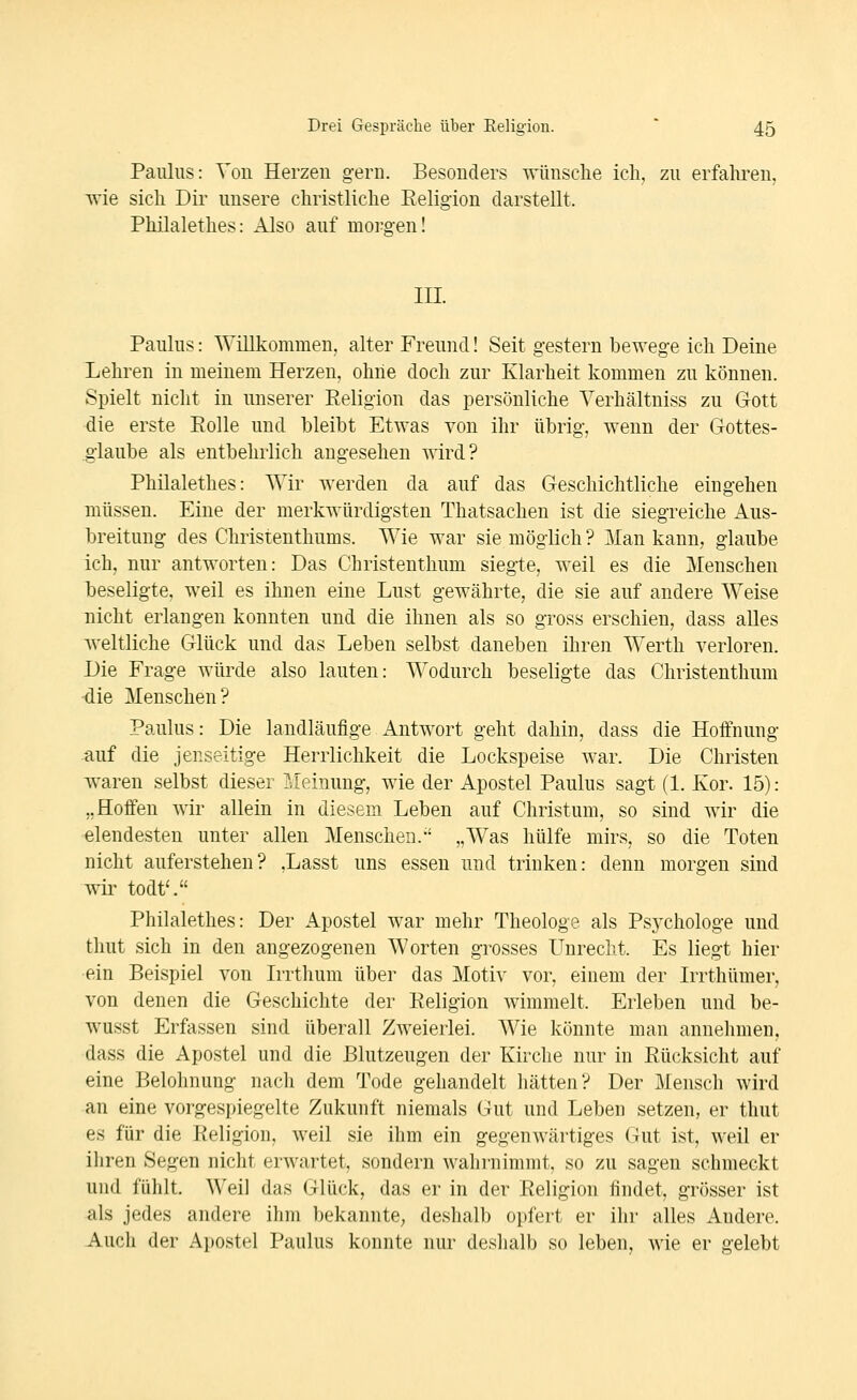 Paulus: Von Herzen gern. Besonders wünsche icli, zu erfahren, wie sich Dir unsere christliche Eeligion darstellt. Philalethes: Also auf moi-gen! in. Paulus: Willkommen, alter Freund! Seit gestern bewege ich Deine Lehren in meinem Herzen, ohne doch zur Klarheit kommen zu können. Spielt niclit in unserer Religion das persönliche Yerhältniss zu Gott die erste Eolle und bleibt Etwas von ihr übrig, wenn der Gottes- .giaube als entbehrlich angesehen wird? Philalethes: Wir werden da auf das Geschichtliche eingehen müssen. Eine der merkwürdigsten Thatsachen ist die siegreiche Aus- breitung des Christenthums. Wie war sie möglich ? ]\Ian kann, glaube ich, nur antworten: Das Christenthum siegte, weil es die Menschen beseligte, weil es ihnen eine Lust gewährte, die sie auf andere Weise nicht erlangen konnten und die ihnen als so gross erschien, dass alles weltliche Glück und das Leben selbst daneben ihren Werth verloren. Die Frage würde also lauten: Wodurch beseligte das Christenthum •die Menschen? Paulus: Die landläufige Antwort geht dahin, dass die Hoffnung auf die jenseitige Herrlichkeit die Lockspeise war. Die Christen waren selbst dieser l'Ieinung, wie der Apostel Paulus sagt (1. Kor. 15): „Hoffen wir allein in diesem Leben auf Christum, so sind wir die elendesten unter allen Menschen.-' „Was hülfe mirs, so die Toten nicht auferstehen? ,Lasst uns essen und trinken: denn morgen siud wir todt'. Philalethes: Der Apostel war mehr Theologe als Psychologe und thut sich in den angezogenen Worten grosses Unrecht. Es liegt hier ein Beispiel von Irrthum über das Motiv vor, einem der Irrthümer, von denen die Geschichte der Religion wimmelt. Erleben und be- wusst Erfassen sind überall Zweierlei. Wie könnte man annehmen, dass die Apostel und die Blutzeugen der Kirche nur in Rücksicht auf eine Belohnung nach dem Tode gehandelt hätten? Der Mensch wird an eine vorgespiegelte Zukunft niemals Gut und Leben setzen, er thut es für die Religion, weil sie ihm ein gegenwärtiges Gut ist, weil er ihren Segen nicht erwartet, sondern wahrnimmt, so zu sagen schmeckt und fühlt. Weil das Glück, das er in der Religion findet, grösser ist als jedes andere ihm bekannte, deshalb opfert er ihr alles Andere. Auch der Apostel Paulus konnte nur deshalb so leben, wie er gelebt