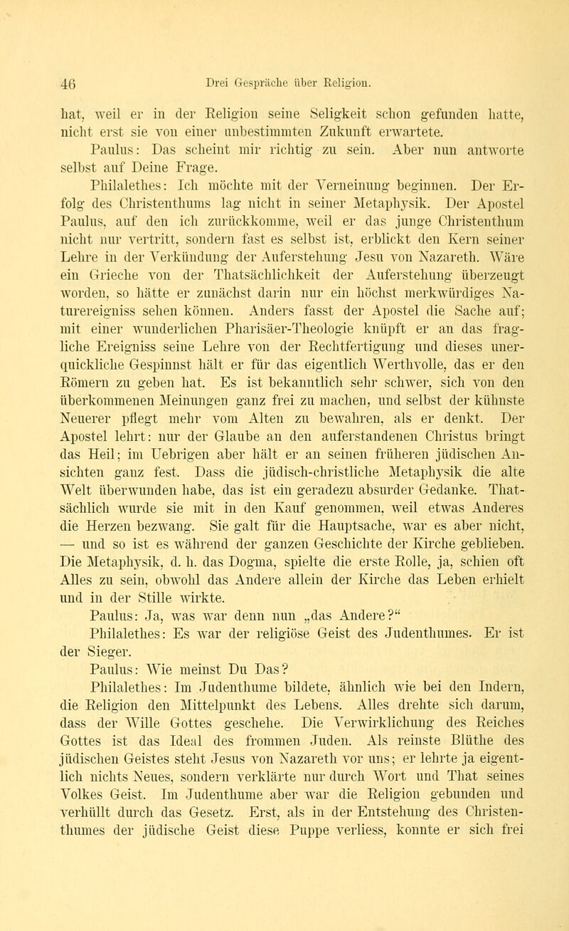 hat, weil er in der Religion seine Seligkeit schon gefunden hatte, niclit erst sie von einer unbestimmten Zukunft erwartete. Paulus: Das scheint mir richtig zu sein. x4ber nun antworte selbst auf Deine Frage. Philalethes: Ich möchte mit der Verneinung beginnen. Der Er- folg des Christenthums lag nicht in seiner Metaphysik. Der Apostel Paulus, auf den ich zurückkomme, weil er das junge Christenthum nicht nur vertritt, sondern fast es selbst ist, erblickt den Kern seiner Lehre in der Verkündung der Auferstehung Jesu von Nazareth. Wäre ein Grieche von der Thatsächlichkeit der Auferstehung überzeugt worden, so hätte er zanächst darin nur ein höchst merkwürdiges Na- turereigniss sehen können. Anders fasst der i^postel die Sache auf; mit einer wunderlichen Pharisäer-Theologie knüpft er an das frag- liche Ereigniss seine Lehre von der Rechtfertigung und dieses uner- quickliche Gespinnst hält er für das eigentlich Werthvolle, das er den Römern zu geben hat. Es ist bekanntlich sehr schwer, sich von den überkommenen Meinungen ganz frei zu machen, und selbst der kühnste Neuerer pflegt mehr vom Alten zu bewahren, als er denkt. Der Apostel lehrt: nur der Glaube an den auferstandenen Christus bringt das Heil; im Uebrigen aber hält er an seinen früheren jüdischen An- sichten ganz fest. Dass die jüdisch-christliche Metaphj^sik die alte Welt überwunden habe, das ist ein geradezu absurder Gedanke. That- sächlich wurde sie mit in den Kauf genommen, weil etwas Anderes die Herzen bezwang. Sie galt für die Hauptsache, Avar es aber nicht, — und so ist es während der ganzen Geschichte der Kirche geblieben. Die Metaphysik, d. h. das Dogma, spielte die erste Rolle, ja, schien oft Alles zu sein, obwohl das Andere allein der Kirche das Leben erhielt und in der Stille wirkte. Paulus: Ja, was war denn nun „das Andere? Philalethes: Es war der religiöse Geist des Judenthumes. Er ist der Sieger. Paulus: Wie meinst Du Das? Philalethes: Im Jndenthume bildete, ähnlich wie bei den Indern, die Religion den Mittelpunkt des Lebens. Alles drehte sich darum, dass der Wille Gottes geschehe. Die Verwirklichung des Reiches Gottes ist das Ideal des frommen Juden. Als reinste Blüthe des jüdischen Geistes steht Jesus von Nazareth vor uns; er lehrte ja eigent- lich nichts Neues, sondern verklärte nur durch Wort und That seines Volkes Geist. Im Judenthume aber war die Religion gebunden und verhüllt durch das Gesetz. Erst, als in der Entstehung des Christen- tliumes der jüdische Geist diese Puppe verliess, konnte er sich frei