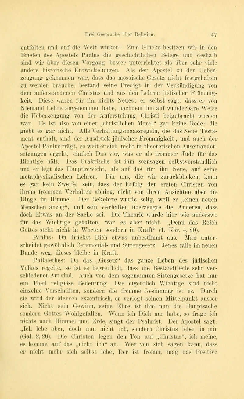 entfalten und auf die Welt wirken. Zum Glücke besitzen wir in den Briefen des Apostels Paulus die gescliielitliclien Belege und deshalb sind wir über diesen Vorgang besser unterrichtet als über sehr viele andere historische Entwickehmgeu. Als der Apostel zu der Ueber- zeuguug gekommen war, dass das mosaische Gesetz nicht festgehalten zu werden brauche, bestand seine Predigt in der Verkündigung von dem auferstandenen Christus und aus den Lehren jüdischer Frömmig- keit. Diese waren für ihn nichts Neues; er selbst sagt, dass er von Niemand Lehre angenommen habe, nachdem ihm auf wunderbare Weise die Ueberzeugung von der Auferstehung Christi beigebracht worden war. Es ist also von einer „christlichen Moral gar keine Eede: die giebt es gar nicht. Alle Verhaltungsmaassregeln, die das Neue Testa- ment enthält, sind der Ausdruck jüdischer Frömmigkeit, und auch der Apostel Paulus trägt, so weit er sich nicht in theoretischen Auseinander- setzungen ergeht, einfach Das vor, was er als frommer Jude für das Eichtige hält. Das Praktische ist ihm sozusagen selbstverständlich und er legt das Hauptgewicht, als auf das für ihn Neue, auf seine metaphysikalischeu Lehren. Für uns, die wir zurückblicken, kann es gar kein Zweifel sein, dass der Erfolg der ersten Christen von ihrem frommen Verhalten abhing, nicht von ihren Ansichten über die Dinge im Himmel. Der Bekehrte wurde selig, weil er „einen neuen Menschen anzog, und sein Verhalten überzeugte die Anderen, dass doch Etwas an der Sache sei. Die Theorie wurde hier wie anderswo für das Wichtige gehalten, war es aber nicht. „Denn das Eeich Gottes steht nicht in Worten, sondern in Kraft (1. Kor. 4, 20). Paulus: Du drückst Dich etwas unbestimmt aus. Man unter- scheidet gewöhnlich Ceremonial- und Sittengesetz. Jenes falle im neuen Bunde weg, dieses bleibe in Kraft. Philalethes: Da das „Gesetz das ganze Leben des jüdischen Volkes regelte, so ist es begreiflich, dass die Bestandtheile sehr ver- schiedener Art sind. Auch von dem sogenannten Sittengesetze hat nur ein Theil religiöse Bedeutung. Das eigentlich Wichtige sind nicht einzelne Vorschriften, sondern die fromme Gesinnung ist es. Durch sie wird der Mensch exzentrisch, er verlegt seinen Mittelpunkt ausser sich. Nicht sein Gewinn, seine Ehre ist ihm nun die Hauptsache sondern Gottes Wohlgefallen. Wenn ich Dich nur habe, so frage ich nichts nach Himmel und Erde, singt der Psalniist. Der Apostel sagt: „Ich lebe aber, doch nun nicht ich, sondern Christus lebet in mir (Gal. 2,20). Die Christen legen den Ton auf „Christus, icli meine, es komme auf das „nicht ich an. Wer von sich sagen kann, dass er nicht mehr sich selbst lebe. Der ist fromm, mag das Positive