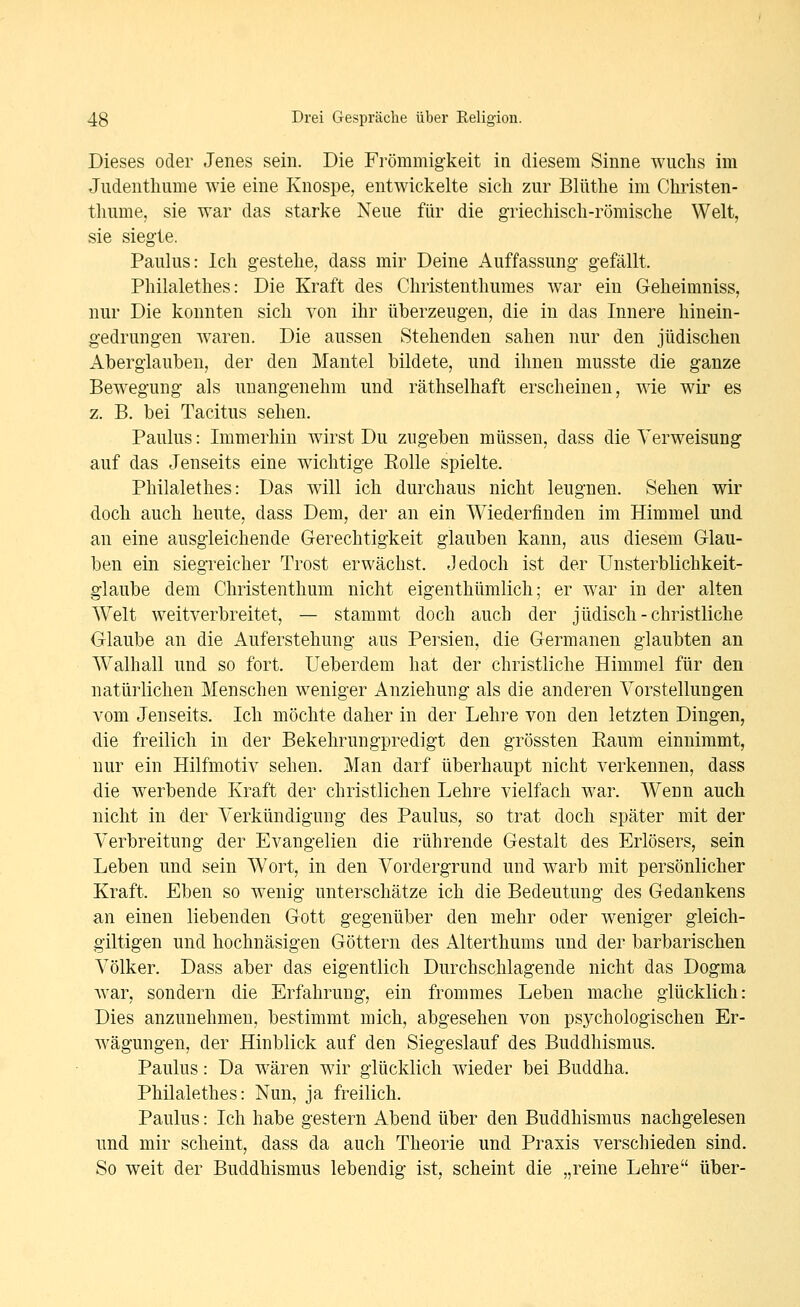 Dieses oder Jenes sein. Die Frömmigkeit in diesem Sinne wnclis im Judentliume wie eine Knospe, entwickelte sich zur Blütlie im Cliristen- tliume, sie war das starke Neue für die griechisch-römische Welt, sie siegte. Paulus: Ich gestehe, dass mir Deine Auffassung gefällt. Philalethes: Die Kraft des Christenthumes war ein Geheimniss, nur Die konnten sich von ihr überzeugen, die in das Innere hinein- gedrungen waren. Die aussen Stehenden sahen nur den jüdischen Aberglauben, der den Mantel bildete, und ihnen musste die ganze Bewegung als unangenehm und räthselhaft erscheinen, wie wir es z. B. bei Tacitus sehen. Paulus: Immerhin wirst Du zugeben müssen, dass die Verweisung auf das Jenseits eine wichtige Eolle spielte. Philalethes: Das will ich durchaus nicht leugnen. Sehen wir doch auch heute, dass Dem, der an ein Wiederfinden im Himmel und an eine ausgleichende Gerechtigkeit glauben kann, aus diesem Glau- ben ein siegreicher Trost erwächst. Jedoch ist der ünsterblichkeit- glaube dem Christenthum nicht eigenthümlich; er war in der alten Welt weitverbreitet, — stammt doch auch der jüdisch - christliche Glaube an die Auferstehung aus Persien, die Germanen glaubten an Walhall und so fort. Ueberdem hat der christliche Himmel für den natürlichen Menschen weniger Anziehung als die anderen Vorstellungen vom Jenseits. Ich möchte daher in der Lehre von den letzten Dingen, die freilich in der Bekehrungpredigt den grössten Kaum einnimmt, nur ein Hilfmotiv sehen. Man darf überhaupt nicht verkennen, dass die werbende Kraft der christlichen Lehre vielfach war. Wenn auch nicht in der Verkündigung des Paulus, so trat doch später mit der Verbreitung der Evangelien die rührende Gestalt des Erlösers, sein Leben und sein Wort, in den Vordergrund und warb mit persönlicher Kraft. Eben so wenig unterschätze ich die Bedeutung des Gedankens an einen liebenden Gott gegenüber den mehr oder weniger gleich- giltigen und hochnäsigen Göttern des Alterthums und der barbarischen Völker. Dass aber das eigentlich Durchschlagende nicht das Dogma war, sondern die Erfahrung, ein frommes Leben mache glücklich: Dies anzunehmen, bestimmt mich, abgesehen von psychologischen Er- Avägungen, der Hinblick auf den Siegeslauf des Buddhismus. Paulus: Da wären wir glücklich wieder bei Buddha. Philalethes: Nun, ja freilich. Paulus: Ich habe gestern Abend über den Buddhismus nachgelesen und mir scheint, dass da auch Theorie und Praxis verschieden sind. So weit der Buddhismus lebendig ist, scheint die „reine Lehre über-