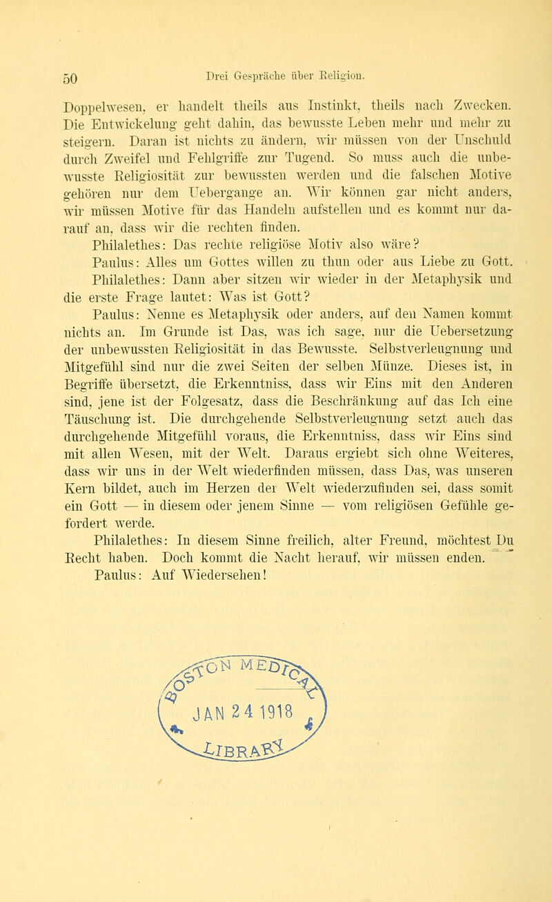 Doppelwesen, er handelt tlieils ans Instinkt, tlieils nach Zwecken. Die Entwickelung- geht dahin, das bewusste Leben mehr und mehr zu steigern. Daran ist nichts zu ändern, wir müssen von der Unschuld durch Zweifel und Fehlgriffe zur Tugend. So muss auch die unbe- wusste Religiosität zur bewussten werden und die falschen Motive gehören nur dem üebergange an. Wir können gar nicht anders, wii' müssen Motive für das Handeln aufstellen und es kommt nur da- rauf an, dass wir die rechten finden. Philalethes: Das rechte religiöse Motiv also wäre? Paulus: xllles um Gottes willen zu thun oder aus Liebe zu Gott. Philalethes: Dann aber sitzen wir wieder in der Metaphysik und die erste Frage lautet: Was ist Gott? Paulus: Nenne es Metaphysik oder anders, auf den Namen kommt nichts an. Im Grunde ist Das, was ich sage, nur die Uebersetzung der unbewussten Eeligiosität in das Bewusste. Selbstverleugnung und Mitgefühl sind nur die zwei Seiten der selben Münze. Dieses ist, in Begriffe übersetzt, die Erkenntniss, dass wir Eins mit den Anderen sind, jene ist der Folgesatz, dass die Beschränkung auf das Ich eine Täuschung ist. Die durchgehende Selbstverleugnung setzt auch das durchgehende Mitgefühl voraus, die Erkenntniss, dass wir Eins sind mit allen Wesen, mit der Welt. Daraus ergiebt sich ohne Weiteres, dass wir uns in der Welt wiederfinden müssen, dass Das, was unseren Kern bildet, auch im Herzen der Welt wiederzufinden sei, dass somit ein Gott — in diesem oder jenem Sinne — vom religiösen Gefühle ge- fordert werde. Philalethes: In diesem Sinne freilich, alter Freund, möchtest Du Recht haben. Doch kommt die Nacht herauf, wir müssen enden. Paulus: Auf Wiedersehen!