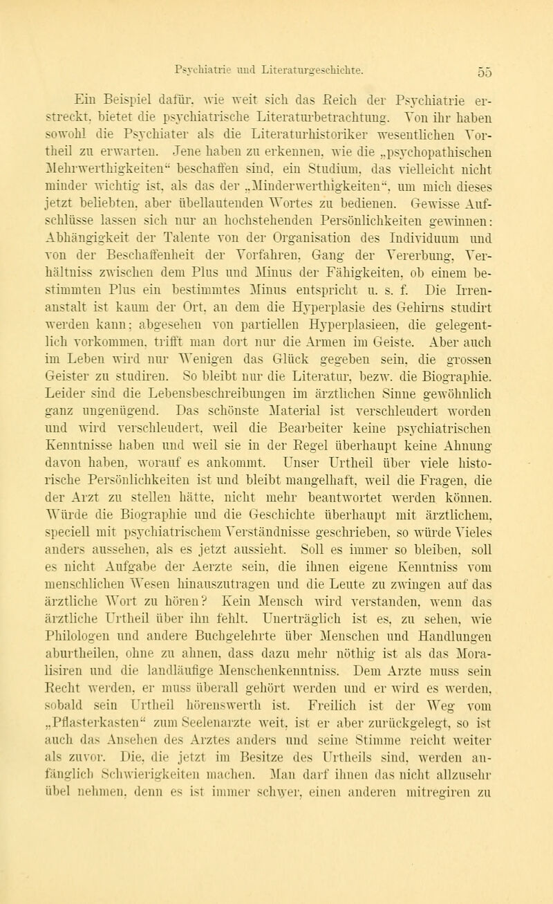Ein Beispiel dafür, wie weit sich das Eeich der Psychiatrie er- streckt, bietet die psychiatrische Literatiu'betrachtimg. Von ihr haben sowohl die Psychiater als die Literaturhistoriker wesentlichen Vor- theil zu erwarten. Jene haben zu erkennen, wie die ..psychopathischen ]\lehrwerthigkeiten beschaffen sind, ein Studium, das vielleicht nicht minder wichtig- ist, als das der ,.Minderwerthigkeiten*'. um mich dieses jetzt beliebten, aber übellautenden Vi'ortes zu bedienen. Gewisse Auf- schlüsse lassen sich nur an hochstehenden Persönlichkeiten gewinnen: Abhängigkeit der Talente von der Organisation des IndiTiduum und von der Beschaffenheit der Vorfahren. Gang der Vererbung, Ver- hältuiss zwischen dem Plus und Minus der Fähigkeiten, ob einem be- stimmten Plus ein bestimmtes Minus entspricht u. s. f. Die Irren- anstalt ist kaum der Ort. an dem die Hyperplasie des Gehirns studirt werden kann: abgesehen von partiellen Hyperplasieen, die gelegent- lich vorkommen, triffst man dort ntu' die Ai^meu im Geiste. Aber auch im Leben wird nur Wenigen das Glück gegeben sein, die grossen Geister zu studii-en. So bleibt nur die Literatur, bezw. die Biographie. Leider sind die Lebensbeschreibungen im ärztlichen Sinne gewöhnlich ganz ungenügend. Das schönste Material ist verschleudert worden und wird verschleudert, weil die Beai'beiter keine psychiatrischen Kenntnisse haben und weil sie in der Eegel überhaupt keine Ahnung davon haben, worauf es ankommt. Unser Urtheil über viele histo- rische Persönlichkeiten ist und bleibt mangelhaft, weil die Fragen, die der Arzt zu stellen hätte, nicht mehr beantwortet werden können. Würde die Biographie und die Geschichte überhaupt mit ärztlichem, speciell mit psychiatrischem Verständnisse geschrieben, so würde Vieles anders aussehen, als es jetzt aussieht. Soll es immer so bleiben, soll es nicht Aufgabe der Aerzte sein, die ihnen eigene Kenntniss A^om menschlichen Wesen hinauszutragen und die Leute zu z-^nngen auf das ärztliche Wort zu hören? Kein Mensch wird verstanden, wenn das ärztliche I'rtheil über ihn fehlt. Unerträglich ist es, zu sehen, wie Philologen und andere Buchgelehrte über Menschen und Handlungen aburtheilen, ohne zu ahnen, dass dazu mehr nöthig ist als das Mora- lisiren und die landläufige Menschenkenntniss. Dem Arzte muss sein Recht werden, er muss überall gehört werden und er wird es werden, sobald sein Urtlieil hörenswerth ist. Freilich ist der Weg vom „Pflasterkasten zum Seelenarzte weit, ist er aber zurückgelegt, so ist auch das Ansehen des Arztes anders und seine Stimme reicht weiter als zuvor. Die, die jetzt im Besitze des Urtheils sind, werden an- fänglicli Schwierigkeiten machen. Man darf ihnen das nicht allzusehr übel nehmen, denn es ist immer schwer, einen anderen mitregiren zu