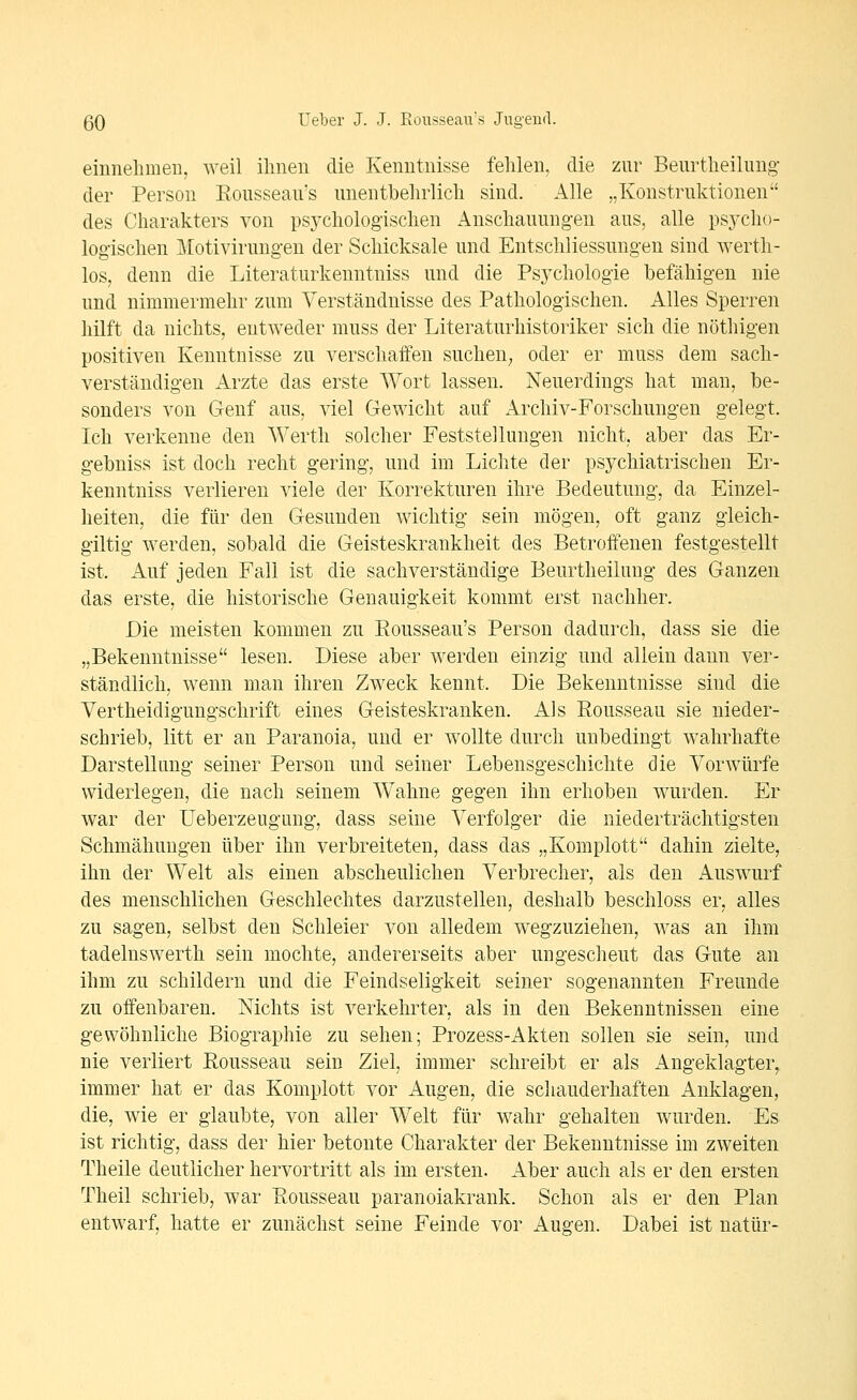 einnehmen, weil ihnen die Kenntnisse fehlen, die zur Beurtheilnng der Person Eousseau's nnentbehrlich sind. Alle „Konstruktionen des Charakters von psychologischen Anschauungen aus, alle psycho- logischen Motivirungen der Schicksale und EntSchliessungen sind werth- los, denn die Literaturkenntniss und die Psychologie befähigen nie und nimmermehr zum Verständnisse des Pathologischen. Alles Sperren hilft da nichts, entweder muss der Literaturhistoriker sich die nöthigen positiven Kenntnisse zu verschaffen suchen^ oder er muss dem sach- verständigen Arzte das erste Wort lassen. Neuerdings hat man, be- sonders von Genf aus, viel Gewicht auf Archiv-Forschungen gelegt. Ich verkenne den Werth solcher Feststellungen nicht, aber das Er- gebnis« ist doch recht gering, und im Lichte der psychiatrischen Er- kenntniss verlieren viele der Korrekturen ihre Bedeutung, da Einzel- heiten, die für den Gesunden wichtig sein mögen, oft ganz gleich- giltig werden, sobald die Geisteskrankheit des Betroffenen festgestellt ist. Auf jeden Fall ist die sachverständige Beurtheilung des Ganzen das erste, die historische Genauigkeit kommt erst nachher. Die meisten kommen zu Eousseau's Person dadurch, dass sie die „Bekenntnisse lesen. Diese aber werden einzig und allein dann ver- ständlich, wenn man ihren Zweck kennt. Die Bekenntnisse sind die Vertheidigungschrift eines Geisteskranken. Als Eousseau sie nieder- schrieb, litt er au Paranoia, und er wollte durch unbedingt wahrhafte Darstellung seiner Person und seiner Lebensgeschichte die Vorwürfe widerlegen, die nach seinem Wahne gegen ihn erhoben wurden. Er war der Ueberzeugung, dass seine Verfolger die niederträchtigsten Schmähungen über ihn verbreiteten, dass das „Komplott dahin zielte, ihn der Welt als einen abscheulichen Verbrecher, als den Auswurf des menschlichen Geschlechtes darzustellen, deshalb beschloss er, alles zu sagen, selbst den Schleier von alledem wegzuziehen, was an ihm tadelnswerth sein mochte, andererseits aber ungescheut das Gute an ihm zu schildern und die Feindseligkeit seiner sogenannten Freunde zu offenbaren. Nichts ist verkehrter, als in den Bekenntnissen eine gewöhnliche Biographie zu sehen; Prozess-Akten sollen sie sein, und nie verliert Eousseau sein Ziel, immer schreibt er als Angeklagter, immer hat er das Komplott vor Augen, die schauderhaften Anklagen, die, wie er glaubte, von aller Welt für wahr gehalten wurden. Es ist richtig, dass der hier betonte Charakter der Bekenntnisse im zweiten Theile deutlicher hervortritt als im ersten. Aber auch als er den ersten Theil schrieb, war Eousseau paranoiakrank. Schon als er den Plan entwarf, hatte er zunächst seine Feinde vor Augen. Dabei ist natür-