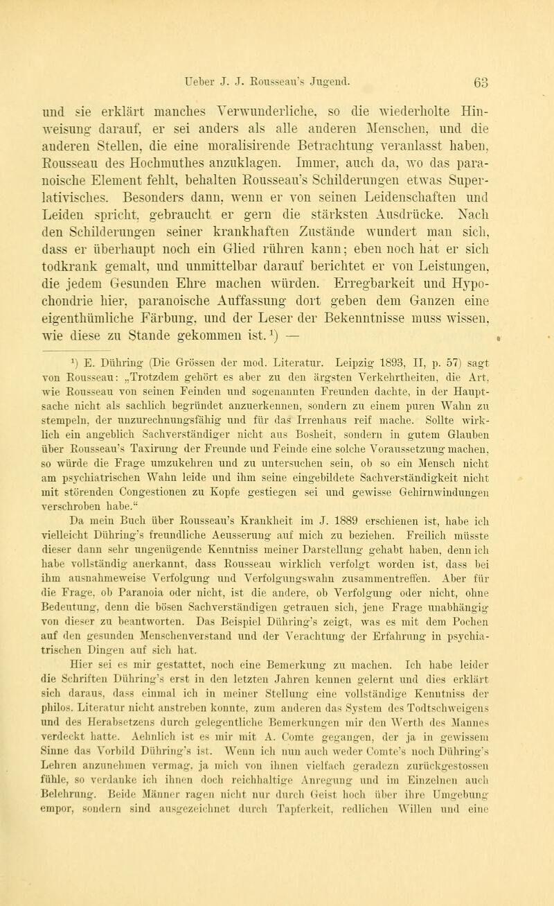 und sie erklärt manches Venvunderliclie, so die ^Yiederllolte Hin- A^-eisnng- darauf, er sei anders als alle anderen Menschen, und die anderen Stelleu, die eine moralisirende Betrachtung veranlasst haben. Rousseau des Hochmuthes anzuklagen. Immer, auch da, wo das para- noische Element fehlt, behalten Eousseau's Schilderungen etwas Super- lativisches. Besonders dann, wenn er von seinen Leidenschaften und Leiden spricht, gebraucht, er gern die stärksten Ausdrücke. Nach den Schilderungen seiner krankhaften Zustände wundert man sich, dass er überhaupt noch ein Glied rühren kann; eben noch hat er sich todki'ank gemalt, und unmittelbar darauf berichtet er von Leistungen, die jedem Gesunden Ehre maclien würden. Erregbarkeit und Hypo- chondrie hier, paranoische Auffassung dort geben dem Ganzen eine eigenthümliche Färbung, und der Leser der Bekenntnisse muss wissen, wie diese zu Stande gekommen ist. ^) — ^) E. Dühiing- (Die Grössen der mod. Literatur. Leipzig 1893, II, p. 57) sagt von Eousseau: ..Trotzdem geliört es aber zu den ärgsten Verkebrtbeiten, die Art, wie Eousseau von seinen Feinden imd sogenannten Freunden dachte, in der Haupt- sache nicht als sachlich begründet anzuerkennen, sondern zu einem puren Wahn zu stempeln, der unziu'echnuugsfähig und für das Irrenhaus reif mache. Sollte wirk- lich ein angeblich Sachverständiger nicht aus Bosheit, sondern in gutem Glauben über Eousseau's Taxirung der Freunde und Feinde eine solche Voraussetzung machen, so würde die Frage umzukehren und zu untersuchen sein, ob so ein Mensch nicht am psychiatrischen Wahn leide und ihm seine eingebildete Sachverständigkeit nicht mit störenden Congestionen zu Kopfe gestiegen sei und gewisse Gehirnwindungen verschroben habe. Da mein Buch über Eousseau's Krankheit im J. 1889 erschienen ist, habe ich vielleicht Dühring's freundliche Aeusserung auf mich zu beziehen. Freilich müsste dieser dann sehr ungenügende Kenntniss meiner Darstellung gehabt haben, denn ich habe vollständig anerkannt, dass Eousseau wirklich verfolgt worden ist, dass bei ihm ausnahmeweise Verfolgung und Verfolgungswahn zusammentreffen. Aber für die Frage, ob Paranoia oder nicht, ist die andere, ob Verfolgung oder nicht, ohne Bedeutung, denn die bösen Sachverständigen getrauen sich, jene Frage iinabhängig von dieser zu beantworten. Das Beispiel Dühring's zeigt, was es mit dem Pochen auf den gesunden Menschenverstand und der Verachtung der Erfahrung in psj^chia- trischen Dingen auf sich hat. Hier sei es mir gestattet, noch eine Bemerkung zu machen. Ich habe leider die Schriften Dühring's erst in den letzten Jahren kennen gelernt und dies erklärt sich daraus, dass einmal ich in meiner Stellung eine vollständige Kenntniss der pliilos. Literatur nicht anstreben konnte, zum anderen das System des Todtscliweigens und des Herabsctzens durch gelegentliclie Bemerkungen mir den Werth des iMannes verdeckt hatte. Aehnlich ist es mir mit A. Comte gegangen, der ja in gewissem Sinne das Vorbild Dühring's ist. Wenn ich nun auch weder Comte's noch Dühring's Lehren anzunehmen vermag, ja mich von ilinen vielfach geradezu zurückgestossen fühle, so verdanke ich ihnen doch reichlialtige Anregung und im Einzehum auch Belehning. Beide Männer ragen nicht nur durcli (reist liocb über ibre Umgebung empor, sondern sind ausgezeichnet diiivli 'raiiti'iici'il, i-cillii-lmi Willfii uml eine