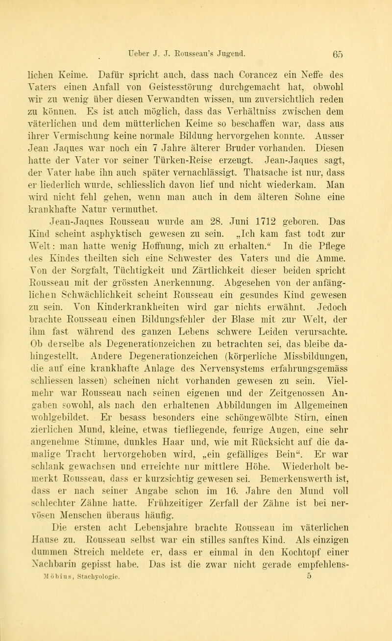 liehen Keime. Dafür spricht auch, dass nach Corancez ein Neffe des Vaters einen Anfall von Geistesstörung durchgemacht hat, obwohl wir zu wenig über diesen Verwandten wissen, um zuversichtlich reden zu können. Es ist auch möglich, dass das Verhältniss zwischen dem väterlichen und dem mütterlichen Keime so beschaffen war, dass aus ihrer Vermischung keine normale Bildung hervorgehen konnte. Ausser Jean Jaques war noch ein 7 Jahre älterer Bruder vorhanden. Diesen hatte der Vater vor seiner Türken-Eeise erzeugt. Jean-Jaques sagt, der Vater habe ihn auch später vernachlässigt. Thatsache ist nur, dass er liederlich wurde, schliesslich davon lief und nicht wiederkam. Man wird nicht fehl gehen, wenn man auch in dem älteren Sohne eine krankhafte Natur vermuthet. Jean-Jaques Eousseau wurde am 28. Juni 1712 geboren. Das Kind scheint asphj'ktisch gewesen zu sein. „Ich kam fast todt zur Welt: man hatte wenig Hoffnung, mich zu erhalten. In die Pflege lies Kindes theilten sich eine Schwester des Vaters und die Amme. Von der Sorgfalt. Tüchtigkeit und Zärtlichkeit dieser beiden spricht Rousseau mit der grössten Anerkennung. Abgesehen von der anfäng- lichen Schwächlichkeit scheint Rousseau ein gesundes Kind gewesen zu sein. Von Kinderkrankheiten wird gar nichts erwähnt. Jedoch brachte Rousseau einen Bildungsfehler der Blase mit zur Welt, der ihm fast während des ganzen Lebens schwere Leiden verursachte. Ob derselbe als Degenerationzeichen zu betrachten sei, das bleibe da- hingestellt. Andere Degenerationzeichen (körperliche Missbildungen, die auf eine krankhafte Anlage des Nervensj^stems erfahrungsgemäss schliessen lassen) scheinen nicht vorhanden gewesen zu sein. Viel- mehr war Rousseau nach seinen eigenen und der Zeitgenossen An- gaben sowohl, als nach den erhaltenen Abbildungen im Allgemeinen wohlgebildet. Er besass besonders eine schöngewölbte Stirn, einen zierlichen Mund, kleine, etwas tiefliegende, feurige Augen, eine sehr angenehme Stimme, dunkles Haar und, wie mit Rücksicht auf die da- malige Tracht hervorgehoben wird, „ein gefälliges Bein. Er war schlank gewachsen und erreichte nur mittlere Höhe. Wiederholt be- merkt Rousseau, dass er kurzsichtig gewesen sei. Bemerkenswerth ist, dass er nach seiner Angabe schon im 16. Jahre den Mund voll schlechter Zähne hatte. Frühzeitiger Zerfall der Zähne ist bei ner- vösen Menschen überaus häufig. Die ersten acht Lebensjahre brachte Rousseau im väterlichen Hause zu. Rousseau selbst war ein stilles sanftes Kind. Als einzigen dummen Streich meldete er, dass er einmal in den Kochtopf einer Naclibarin gepisst habe. Das ist die zwar nicht gerade empfehlens- M oViiiiH, Stacbyologic. 5