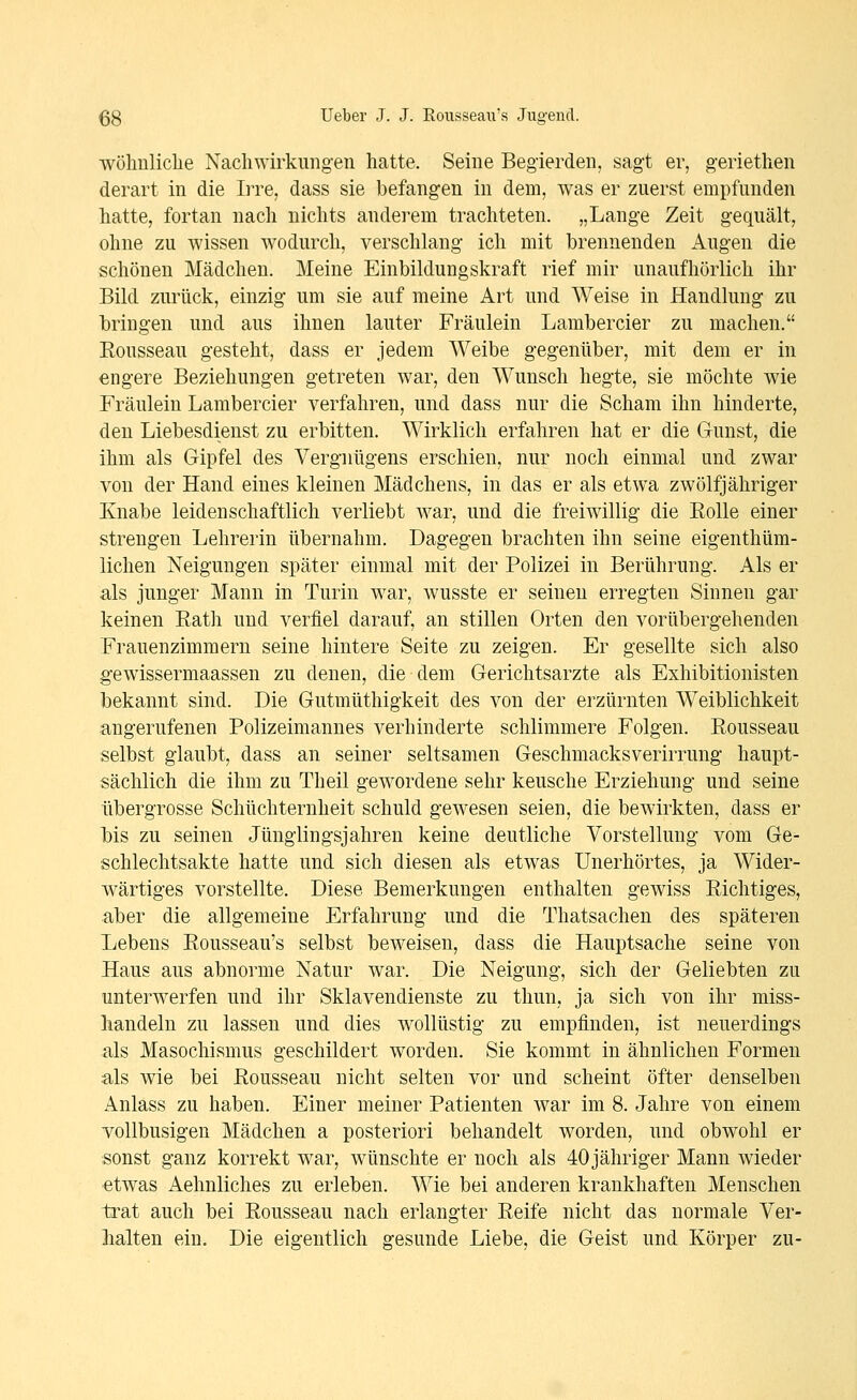 •wohnliche Nachwirkungen hatte. Seine Begierden, sagt er, geriethen derart in die Irre, dass sie befangen in dem, was er zuerst empfunden hatte, fortan nach nichts anderem trachteten. „Lange Zeit gequält, ohne zu wissen wodurch, verschlang ich mit brennenden Augen die schönen Mädchen. Meine Einbildungskraft rief mir unaufhörlich ihr Bild zurück, einzig um sie auf meine Art und Weise in Handlung zu bringen und aus ihnen lauter Fräulein Lambercier zu machen. Rousseau gesteht, dass er jedem Weibe gegenüber, mit dem er in engere Beziehungen getreten war, den Wunsch hegte, sie möchte wie Fräulein Lambercier verfahren, und dass nur die Scham ihn hinderte, den Liebesdienst zu erbitten. Wirklich erfahren hat er die Gunst, die ihm als Gipfel des Vergnügens erschien, nur noch einmal und zwar von der Hand eines kleinen Mädchens, in das er als etw^a zwölfjähriger Knabe leidenschaftlich verliebt war, und die freiwillig die Eolle einer strengen Lehrerin übernahm. Dagegen brachten ihn seine eigenthüm- lichen Neigungen später einmal mit der Polizei in Berührung. Als er als junger Mann in Turin war, wusste er seineu erregten Sinnen gar keinen Eath und verfiel darauf, an stillen Orten den vorübergehenden Frauenzimmern seine hintere Seite zu zeigen. Er gesellte sich also gewissermaassen zu denen, die dem Gerichtsarzte als Exhibitionisten bekannt sind. Die Gutmüthigkeit des von der erzürnten Weiblichkeit angerufenen Polizeimannes verhinderte schlimmere Folgen. Eousseau selbst glaubt, dass an seiner seltsamen Geschmacksverirrung haupt- sächlich die ihm zu Theil gewordene sehr keusche Erziehung und seine übergrosse Schüchternheit schuld gewesen seien, die bewirkten, dass er bis zu seinen Jünglingsjahren keine deutliche Vorstellung vom Ge- schlechtsakte hatte und sich diesen als etwas Unerhörtes, ja Wider- wärtiges vorstellte. Diese Bemerkungen enthalten gewiss Richtiges, aber die allgemeine Erfahrung und die Thatsachen des späteren Lebens Rousseau's selbst beweisen, dass die Hauptsache seine von Haus aus abnorme Natur war. Die Neigung, sich der Geliebten zu unterwerfen und ihr Sklavendienste zu thun, ja sich von ihr miss- handeln zu lassen und dies wollüstig zu empfinden, ist neuerdings als Masochismus geschildert worden. Sie kommt in ähnlichen Formen als wie bei Rousseau nicht selten vor und scheint öfter denselben Anlass zu haben. Einer meiner Patienten war im 8. Jahre von einem vollbusigen Mädchen a posteriori behandelt worden, und obwohl er sonst ganz korrekt war, wünschte er noch als 40 jähriger Mann wieder etwas Aehnliches zu erleben. Wie bei anderen krankhaften Menschen trat auch bei Rousseau nach erlangter Reife nicht das normale Ver- halten ein. Die eigentlich gesunde Liebe, die Geist und Körper zu-