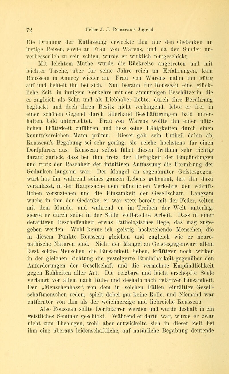 Die Drohung der Entlassung- erweckte ilim nur den Gedanken an lustige Eeisen, sowie an Frau von Warens, und da der Sünder un- verbesserlich zu sein schien, wurde er wirklich fortgeschickt. Mit leichtem Muthe wurde die Rückreise angetreten und mit leichter Tasche, aber für seine Jahre reich an Erfahrungen, kam Rousseau in iVnnecy wieder an. Frau von Warens nahm ihn gütig auf und behielt ihn bei sich. Nun begann für Rousseau eine glück- liche Zeit: in innigem Verkehre mit der anmuthigen Beschützerin, die er zugleich als Sohn und als Liebhaber liebte, durch ihre Berührung beglückt und doch ihren Besitz nicht verlangend, lebte er frei in einer schönen Gegend durch allerhand Beschäftigungen bald unter- halten, bald unterrichtet. Frau von Warens wollte ihn einer nütz- lichen Thätigkeit zuführen und liess seine Fähigkeiten durch einen kenntnissreichen Mann prüfen. Dieser gab sein Urtheil dahin ab, Rousseau's Begabung sei sehr gering, sie reiche höchstens für einen Dorfpfarrer aus. Rousseau selbst führt diesen Irrthum sehr richtig darauf zurück, dass bei ihm trotz der Heftigkeit der Empfindungen und trotz der Raschheit der intuitiven Auffassung die Formirung der Gedanken langsam war. Der Mangel an sogenannter Geistesgegen- wart hat ihn während seines ganzen Lebens gehemmt, hat ihn dazu veranlasst, in der Hauptsache dem mündlichen Verkehre den schrift- lichen vorzuziehen und die Einsamkeit der Gesellschaft, Langsam wuchs in ihm der Gedanke, er war stets beredt mit der Feder, selten mit dem Munde, und während er im Treiben der Welt unterlag-, siegte er durch seine in der Stille vollbrachte Arbeit. Dass in einer derartigen Beschaffenheit etwas Pathologisches liege, das mag zuge- geben werden. Wohl kenne ich geistig hochstehende Menschen, die in diesem Punkte Rousseau gleichen und zugleich wie er neuro- pathische Naturen sind. Nicht der Mangel an Geistesgegenwart allein lässt solche Menschen die Einsamkeit lieben, kräftiger noch wirken in der gleichen Richtung die gesteigerte Ermüdbarkeit gegenüber den Anforderungen der Gesellschaft und die vermehrte Empfindlichkeit gegen Rohheiten aller Art. Die reizbare und leicht erschöpfte Seele verlangt vor allem nach Ruhe und deshalb nach relativer Einsamkeit, Der „Menschenhass, von dem in solchen Fällen einfältige Gesell- schaftmenschen reden, spielt dabei gar keine Rolle, und Niemand war entfernter von ihm als der weichherzige und liebreiche Rousseau. Also Rousseau sollte Dorfpfarrer werden und wurde deshalb in ein geistliches Seminar geschickt. Während er darin war, wurde er zwar nicht zum Theologen, wohl aber entwickelte sich in dieser Zeit bei ihm eine überaus leidenschaftliche, auf natürliche Begabung deutende