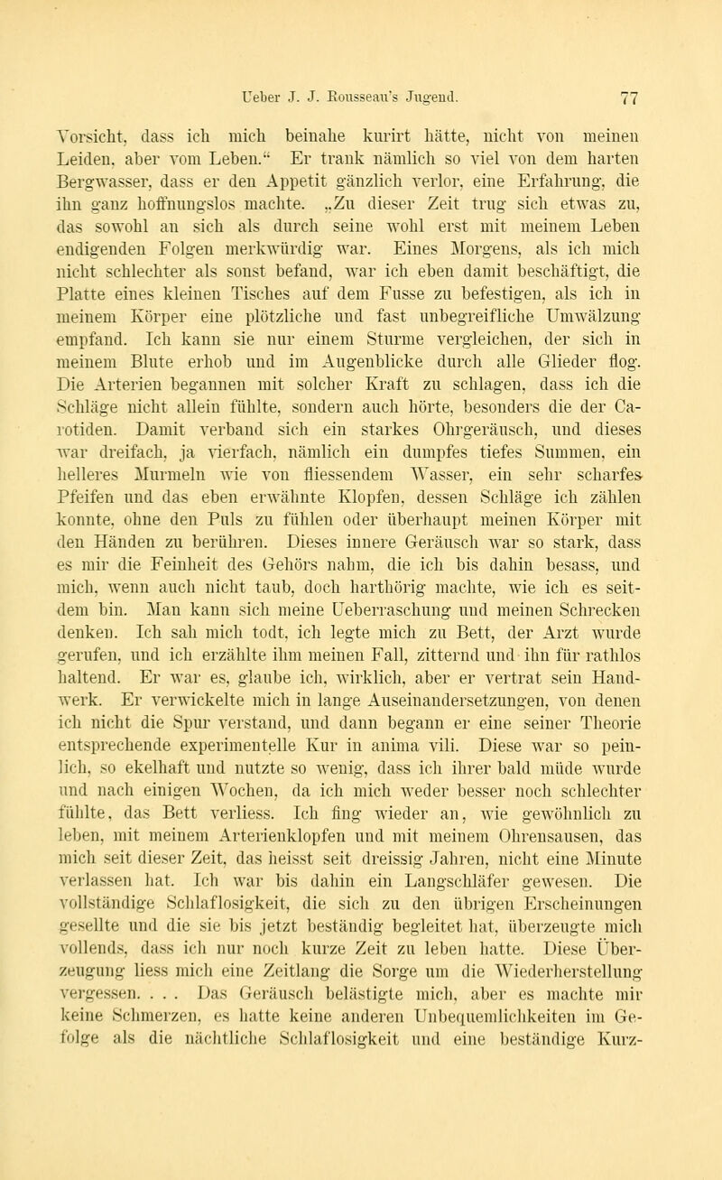 Vorsicht, dass ich mich beinahe kiirirt hätte, nicht von meinen Leiden, aber vom Leben. Er trank nämlich so viel von dem harten Bergwasser, dass er den Appetit gänzlich verlor, eine Erfahrung, die ihn ganz hoffnungslos machte. ,.Zu dieser Zeit trug sich etwas zu, das sowohl an sich als durch seine wohl erst mit meinem Leben endigenden Folgen merkwürdig war. Eines Morgens, als ich mich nicht schlechter als sonst befand, war ich eben damit beschäftigt, die Platte eines kleinen Tisches auf dem Fusse zu befestigen, als ich in meinem Körper eine plötzliche und fast unbegreifliche Umwälzung empfand. Ich kann sie nur einem Sturme vergleichen, der sich in meinem Blute erhob und im Augenblicke durch alle Glieder flog. Die Arterien begannen mit solcher Kraft zu schlagen, dass ich die Schläge nicht allein fühlte, sondern auch hörte, besonders die der Ca- i'otiden. Damit verband sich ein starkes Ohrgeräusch, und dieses Avar dreifach, ja vierfach, nämlich ein dumpfes tiefes Summen, ein helleres Murmeln wie von fliessendem Wasser, ein sehr scharfes- Pfeifen und das eben erwähnte Klopfen, dessen Schläge ich zählen konnte, ohne den Puls zu fühlen oder überhaupt meinen Körper mit den Händen zu berükren. Dieses innere Geräusch war so stark, dass es mir die Feinheit des Gehörs nahm, die ich bis dahin besass, und mich, wenn auch nicht taub, doch harthörig machte, wie ich es seit- dem bin. Man kann sich meine üeberraschung und meinen Schrecken denken. Ich sah mich todt, ich legte mich zu Bett, der Arzt wurde gerufen, und ich erzählte ihm meinen Fall, zitternd und ihn für rathlos haltend. Er war es, glaube ich, wirklich, aber er vertrat sein Hand- werk. Er verwickelte mich in lange Auseinandersetzungen, von denen ich nicht die Spur verstand, und dann begann er eine seiner Theorie entsprechende experimentelle Kur in anima vili. Diese war so pein- lich, so ekelhaft und nutzte so wenig, dass ich ihrer bald müde wurde und nach einigen Wochen, da ich mich weder besser noch schlechter fühlte, das Bett verliess. Ich fing wieder an, wie gewöhnlich zu leben, mit meinem Arterienklopfen und mit meinem Ohrensausen, das mich seit dieser Zeit, das heisst seit dreissig Jahren, nicht eine Minute verlassen hat. Ich war bis dahin ein Langschläfer gewesen. Die vollständige Schlaflosigkeit, die sich zu den übrigen Erscheinungen gesellte und die sie bis jetzt beständig begleitet hat, überzeugte mich vollends, dass ich nur noch kurze Zeit zu leben hatte. Diese Über- zeugung Hess mich eine Zeitlang die Sorge um die Wiederlierstellung vergessen. . . . Das Geräusch belästigte mich, aber es machte mir keine Schmerzen, es hatte keine anderen Unbequemlichkeiten im Ge- folge als die nächtliche Schlaflosiofkeit und eine beständige Kurz-