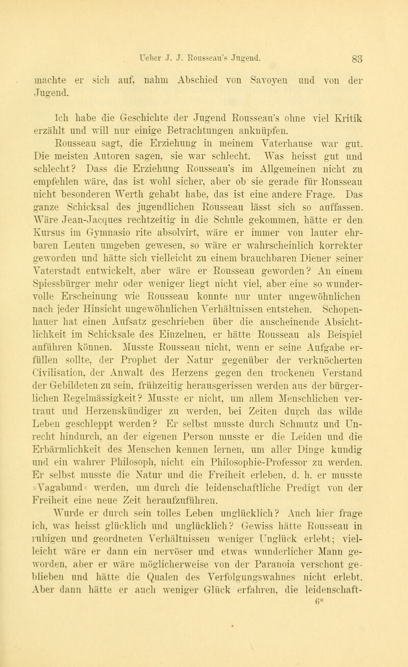 machte er sicli auf. nahm Abschied von Savoyen imcl von der Jug-eud. Ich habe die Geschichte der Jugend Eousseau's ohne viel Kritik erzählt und Tvill nur einige Betrachtungen anknüpfen. Eousseau sagt, die Erziehung in meinem Yaterhause war gut. Die meisten Autoren sagen, sie war schleclit. Was heisst gut und schlecht? Dass die Erziehung Eousseau's im Allgemeinen nicht zu empfehlen wäre, das ist wohl sicher, aber ob sie gerade für Eousseau nicht besonderen Werth gehabt habe, das ist eine andere Frage, Das ganze Schicksal des jugendlichen Eousseau lässt sich so auffassen. Wäre Jean-Jacques rechtzeitig in die Schule gekommen, hätte er den. Kursus im Gymnasio rite absolvirt, wäre er immer von lauter ehr- baren Leuten umgeben gewesen, so wäre er wahrscheinlich korrekter geworden und hätte sich vielleicht zu einem brauchbaren Diener seiner Vaterstadt entwickelt, aber wäre er Eousseau geworden? An einem Spiessbürger mehr oder weniger liegt nicht viel, aber eine so wunder- volle Erscheinung wie Eousseau konnte nur unter ungewöhnlichen nach jeder Hinsicht ungewöhnlichen Verhältnissen entstehen. Schopen- hauer hat einen Aufsatz geschrieben über die anscheinende Absicht- lichkeit im Schicksale des Einzelnen, er hätte Eousseau als Beispiel anführen können. ]\Iusste Eousseau nicht, wenn er seine Aufgabe er- füllen sollte, der Prophet der Natur gegenüber der verknöcherten Civilisation, der Anwalt des Herzens gegen den trockenen \^erstand der Gebildeten zu sein, frühzeitig herausgerissen werden aus der bürger- lichen Eegelmässigkeit ? Musste er nicht, um allem Menschlichen ver- traut und Herzenskündiger zu werden, bei Zeiten dui:ch das wilde Leben geschleppt werden? Er selbst musste durch Schmutz und Un- recht hindurch, an der eigenen Person musste er die Leiden und die Erbärmlichkeit des Menschen kennen lernen, um aller Dinge kundig und ein wahrer Philosoph, nicht ein Philosophie-Professor zu werden. Er selbst musste die Natur und die Freiheit erleben, d. h. er musste »Vagabund' werden, um durch die leidenschaftliche Predigt von der Freiheit eine neue Zeit heraufzuführen. Wurde er durch sein tolles Leben unglücklich? Auch hier frage ich, was heisst glücklich und unglücklich? Gewiss hätte Eousseau in ruhigen und geordneten Verhältnissen weniger Unglück erlebt; viel- leicht wäre er dann ein nervöser und etwas wundei-1 icher Mann ge- worden, aber er wäre möglicherweise von der Paranoia verschont ge- blieben und hätte die Qualen des Verfolgungswahnes nicht erlebt. Aber dann hätte er auch weniger Glück erfahi'en, die leidenschaft- 6*
