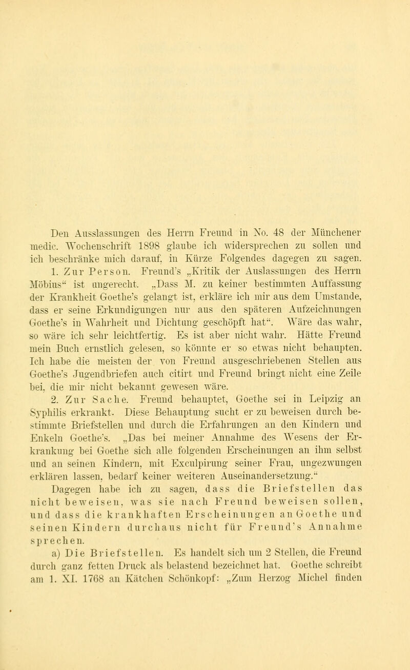Den Ausslassimg-en des Herrn Freund in No. 48 der Müncliener medic. Woclienschrift 1898 glaube icli -sviderspreelien zu sollen und ich beschränke mich darauf; in Kürze Folgendes dagegen zu sagen. 1. Zur Person. Freund's „Kritik der Auslassungen des Herrn Möbius ist tingerecht. ..Dass M. zu keiner bestimmten Auffassung der Krankheit Goethe's gelangt ist, erkläre ich mir aus dem Umstände, dass er seine Erkundigungen nur aus den späteren Aufzeichnungen Goethe's in Wahi^heit und Dichtung geschöpft hat. Wäre das wahr, so wäre ich sehr leichtfertig. Es ist aber nicht wahr. Hätte Freund mein Buch ernstlich gelesen, so könnte er so etwas nicht behaupten. Ich habe die meisten der von Freund ausgeschriebenen Stellen aus Goethe's Jugendbriefen auch citirt und Freund bringt nicht eine Zeile bei, die mir nicht bekannt gewesen wäre. 2. Zur Sache. Freund behauptet, Goethe sei in Leipzig an Sj'philis erkrankt. Diese Behauptung sucht er zu beweisen durch be- stimmte Briefstellen und durch die Erfahrungen an den Kindern und Enkeln Goethe's. „Das bei meiner Annahme des Wesens der Er- krankung bei Goethe sich alle folgenden Erscheinungen an ihm selbst und an seinen Kindern, mit Exculpirung seiner Frau, ungezwungen erklären lassen, bedarf keiner weiteren Auseinandersetzung. Dagegen habe ich zu sagen, dass die Briefstellen das nicht beweisen, was sie nach Freund beweisen sollen, und dass die krankhaften Erscheinungen an Goethe und seinen Kindern durchaus nicht für Freund's Annahme sprechen. a) Die Brief stellen. Es handelt sich um 2 Stellen, die Freund durch ganz fetten Druck als belastend bezeichnet hat. Goethe schreibt am 1. XL 17r38 an Kätchen Schönkopf: „Zum Herzog Michel finden