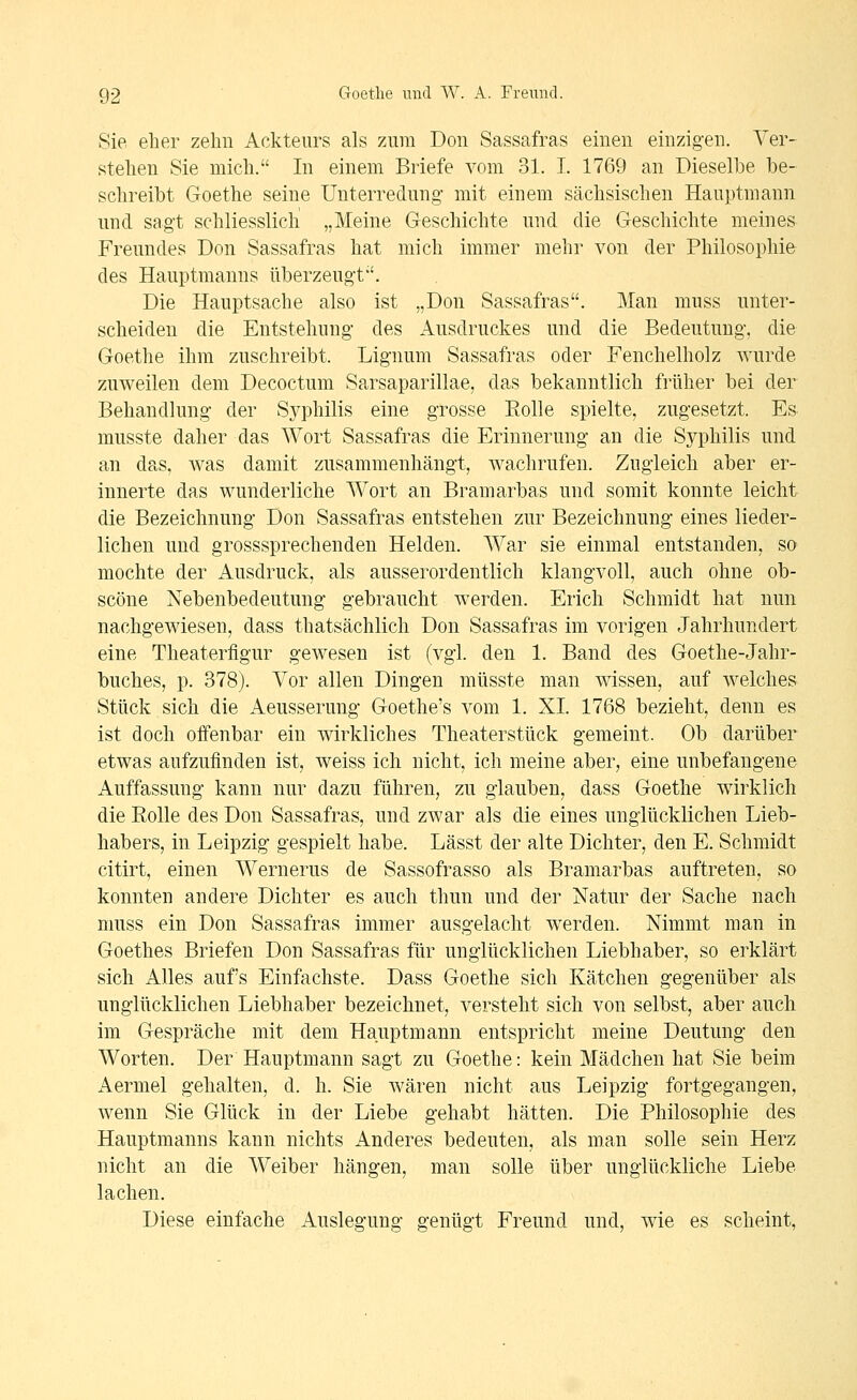 Sie eher zehn Ackteurs als zum Don Sassafras einen einzigen. Ver- stehen Sie mich. In einem Briefe vom 31. I. 1769 an Dieselbe be- schreibt Goethe seine Unterredung mit einem sächsischen Hauptmann und sagt schliesslich „Meine Geschichte und die Geschichte meines Freundes Don Sassafras hat mich immer mehr von der Philosophie des Hauptmanns überzeugt''. Die Hauptsache also ist „Don Sassafras. Man muss unter- scheiden die Entstehung des Ausdruckes und die Bedeutung, die Goethe ihm zuschreibt. Lignum Sassafras oder Fenchelholz wurde zuweilen dem Decoctum Sarsaparillae, das bekanntlich früher bei der Behandlung der Sj^philis eine grosse Rolle spielte, zugesetzt. Es musste daher das Wort Sassafras die Erinnerung an die Syphilis und an das, was damit zusammenhängt, wachrufen. Zugleich aber er- innerte das wunderliche Wort an Bramarbas und somit konnte leicht die Bezeichnung Don Sassafras entstehen zur Bezeichnung eines lieder- lichen und grosssprechenden Helden. War sie einmal entstanden, so mochte der Ausdruck, als ausserordentlich klangvoll, auch ohne ob- scöne Nebenbedeutung gebraucht werden. Erich Schmidt hat nun nachgewiesen, dass thatsächlich Don Sassafras im vorigen Jahrhundert eine Theaterflgur gewesen ist (vgl. den 1. Band des Goethe-Jahr- buches, p. 378). Vor allen Dingen müsste man wissen, auf welches Stück sich die Aeusserung Goethe's vom 1. XI. 1768 bezieht, denn es ist doch offenbar ein wirkliches Theaterstück gemeint. Ob darüber etwas aufzufinden ist, weiss ich nicht, ich meine aber, eine unbefangene Auffassung kann nur dazu führen, zu glauben, dass Goethe wirklich die Rolle des Don Sassafras, und zwar als die eines unglücklichen Lieb- habers, in Leipzig gespielt habe. Lässt der alte Dichter, den E. Schmidt citirt, einen Wernerus de Sassofrasso als Bramarbas auftreten, so konnten andere Dichter es auch thun und der Natur der Sache nach muss ein Don Sassafras immer ausgelacht werden. Nimmt man in Goethes Briefen Don Sassafras für unglücklichen Liebhaber, so erklärt sich Alles aufs Einfachste. Dass Goethe sich Kätchen gegenüber als unglücklichen Liebhaber bezeichnet, versteht sich von selbst, aber auch im Gespräche mit dem Hauptmann entspricht meine Deutung den Worten. Der Hauptmann sagt zu Goethe: kein Mädchen hat Sie beim Aermel gehalten, d. h. Sie wären nicht aus Leipzig fortgegangen, wenn Sie Glück in der Liebe gehabt hätten. Die Philosophie des Hauptmanns kann nichts Anderes bedeuten, als man solle sein Herz nicht an die Weiber hängen, man solle über unglückliche Liebe lachen. Diese einfache Auslegung genügt Freund und, wie es scheint,