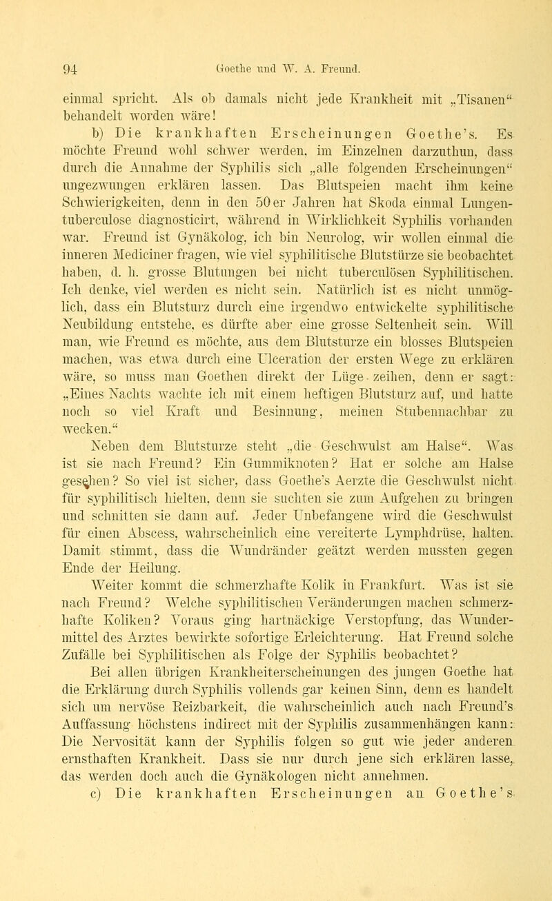 einmal spricht. Als ob damals uiclit jede Krankheit mit „Tisanen behandelt worden wäre! b) Die krankhaften Erscheinungen Goethe's. Es möchte Freund Avohl schwer werden, im Einzelnen darzuthuu, dass durch die Annahme der Syphilis sich „alle folgenden Erscheinungen ungezwungen erklären lassen. Das Blutspeien macht ihm keine Schwierigkeiten, denn in den 50 er Jahren hat Skoda einmal Lungen- tuberculose diagnosticirt, während in Wirklichkeit Syphilis vorhanden war. Freund ist Gynäkolog, ich bin Neurolog, wir wollen einmal die inneren Mediciner fragen, wie viel syphilitische Blutstürze sie beobachtet haben, d. h. grosse Blutungen bei nicht tuberculösen Syphilitischen. Ich denke, viel werden es nicht sein. Natürlich ist es nicht unmög- lich, dass ein Blutsturz durch eine irgendwo entwickelte syphilitische Neubildung entstehe, es dürfte aber eine grosse Seltenheit sein. Will man, wie Freund es möchte, aus dem Blutsturze ein blosses Blutspeien machen, was etwa durch eine Ulceration der ersten Wege zu erklären wäre, so muss man Goetheu direkt der Lüge-zeihen, denn er sagt: „Eines Nachts wachte ich mit einem heftigen Blutsturz auf, und hatte noch so viel Kraft und Besinnung, meinen Stubennachbar zu wecken. Neben dem Blutsturze steht „die Geschwulst am Halse. Was ist sie nach Freund? Ein Gummiknoten? Hat er solche am Halse gespien? So viel ist sicher, dass Goethe's Aerzte die Geschwulst nicht für syphilitisch hielten, denn sie suchten sie zum Aufgehen zu bringen und schnitten sie dann auf. Jeder Unbefangene wird die Geschwulst für einen Abscess, wahrscheinlich eine vereiterte Lymphdrüse, halten. Damit stimmt, dass die Wundränder geätzt werden m.ussten gegen Ende der Heilung. Weiter kommt die schmerzhafte Kolik in Frankfurt. Was ist sie nach Freund? Welche sj^philitischen Veränderungen machen schmerz- hafte Koliken? Voraus ging hartnäckige Verstopfung, das Wunder- mittel des Arztes bewirkte sofortige Erleichterung. Hat Freund solche Zufälle bei Syphilitischen als Folge der Sj^philis beobachtet? Bei allen übrigen Krankheiterscheinungen des jungen Goethe hat die Erklärung durch Syphilis vollends gar keinen Sinn, denn es handelt sich um nervöse Eeizbarkeit, die wahrscheinlich auch nach Freund's Auffassung höchstens indirect mit der Syphilis zusammenhängen kann:: Die Nervosität kann der Syphilis folgen so gut wie jeder anderen ernsthaften Krankheit. Dass sie nur durch jene sich erklären lasse,, das werden doch auch die Gynäkologen nicht annehmen. c) Die krankhaften Erscheinungen an Goethe's