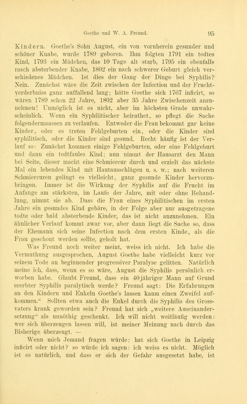 Kindern. Goetlie's Sohn August, ein von vornherein gesunder und scliöner Knabe, wurde 1789 geboren. Ihm folgten 1791 ein todtes Kind. 1793 ein Mädchen, das 10 Tage alt starb, 1795 ein ebenfalls rasch absterbender Knabe, 1802 ein nach schwerer Geburt gleich ver- schiedenes Mädchen. Ist dies der Gang der Dinge bei Sj^philis? Nein. Zunächst wäre die Zeit zwischen der Infection und der Frucht- yerderbniss ganz auffallend lang; hätte Goethe sich 1767 inficirt, so wären 1789 schon 22 Jahre, 1802 aber 35 Jahre Zwischenzeit anzu- nehmen! Unmöglich ist es nicht, aber im höchsten Grade unwahr- scheinlich. Wenn ein Syphilitischer heirathet, so pflegt die Sache folgendermaassen zu verlaufen. Entweder die Frau bekommt gar keine Kinder, oder es treten Fehlgeburten ein, oder die Kinder sind syphilitisch, oder die Kinder sind gesund. Eecht häuflg ist der Ver- lauf so: Zunächst kommen einige Fehlgeburten, oder eine Fehlgeburt und dann ein todtfaules Kind; nun nimmt der Hausarzt den Mann bei Seite, dieser macht eine Schmierern* durch und erzielt das nächste Mal ein lebendes Kind mit Hautausschlägen u. s. w.; nach weiteren Schmiercuren gelingt es vielleicht, ganz gesunde Kinder hervorzu- bringen. Immer ist die Wirkung der Syphilis auf die Frucht im Anfange am stärksten, im Laufe der Jahre, mit oder ohne Behand- lung, nimmt sie ab. Dass die Frau eines Syphilitischen im ersten Jahre ein gesundes Kind gebäre, in der Folge aber nur ausgetragene todte oder bald absterbende Kinder, das ist nicht anzunehmen. Ein ähnlicher Verlauf kommt zwar vor, aber dann liegt die Sache so, dass der Ehemann sich seine Infection nach dem ersten Kinde, als die Frau geschont werden sollte, geholt hat. Was Freund noch weiter meint, weiss ich nicht. Ich habe die Vermuthung ausgesprochen, August Goethe habe vielleicht kurz vor seinem Tode an beginnender progressiver Paralyse gelitten. Natürlich meine ich, dass, wenn es so wäre, August die Syphilis persönlich er- worben habe. Glaubt Freund, dass ein 40jähriger Mann auf Grund ererbter Syphilis paralytisch werde? Freund sagt: Die Erfahrungen an den Kindern und Enkeln Goethe's lassen kaum einen Zweifel auf- kommen. Sollten etwa auch die Enkel durch die Syphilis des Gross- vaters krank geworden sein? Freund hat sich „weitere Auseinander- setzung als unnöthig geschenkt. Ich will nicht weitläufig werden: wer sicli überzeugen lassen will, ist meiner Meinung nach durch das Bisherige überzeugt. — Wenn mich Jemand fragen würde: hat sich Goethe in Leipzig inficirt oder nicht? so würde ich sagen: ich weiss es nicht. Möglich ist es natiirlicli, und dass er sich der Gefahr ausgesetzt habe, ist