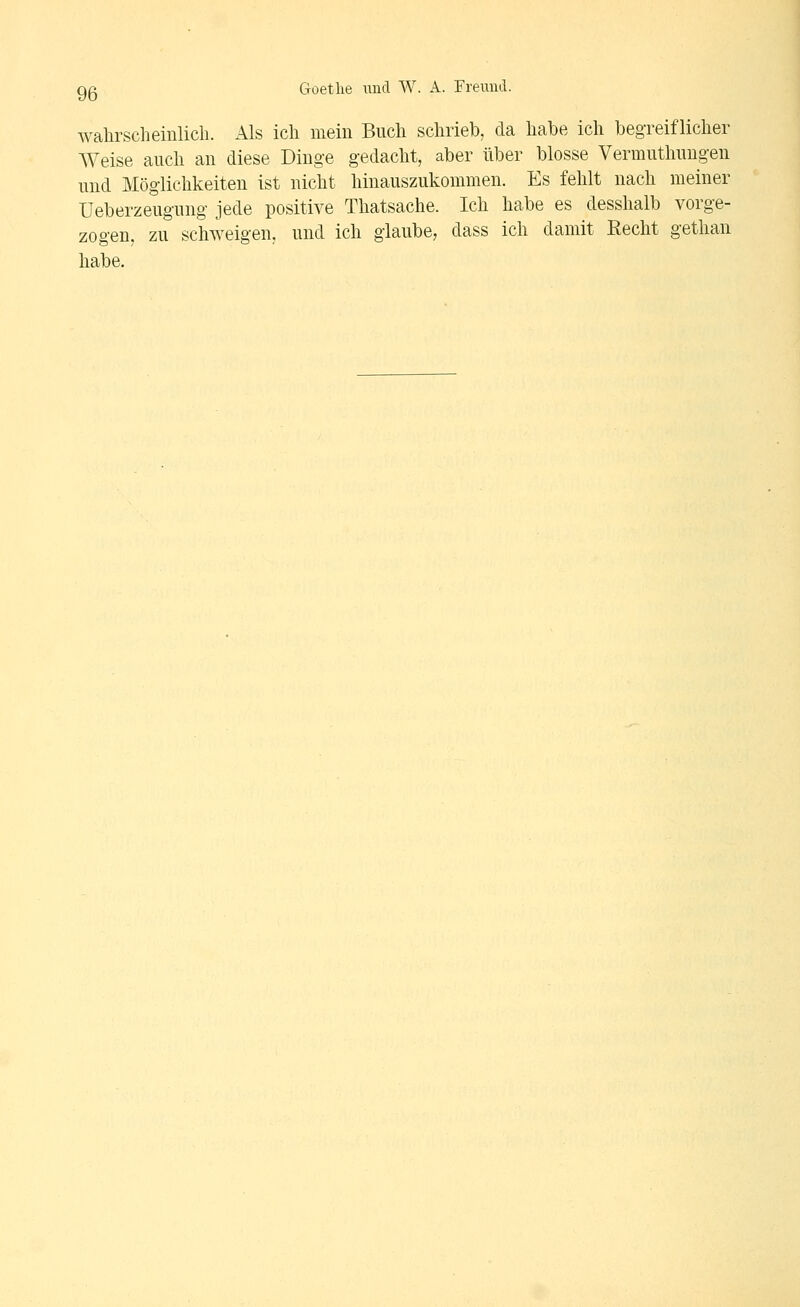 wahrscheinlich. Als ich mein Buch schrieb, da habe ich begreiflicher Weise auch an diese Dinge gedacht, aber über blosse Vermuthuugen und Möglichkeiten ist nicht hinauszukommen. Es fehlt nach meiner Ueberzeugung jede positive Thatsache. Ich habe es desshalb vorge- zogen, zu schweigen, und ich glaube, dass ich damit Recht gethan habe.