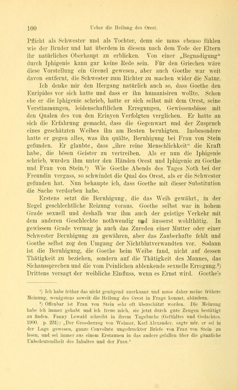 Pflicht als Schwester und als Tochter, denn sie niuss ebenso fühlen wie der Bruder und hat überdem in diesem nach dem Tode der Eltern ihr natürliches Oberhaupt zu erblicken. Von einer „Begnadigung durch Iphigenie kann gar keine Eede sein. Für den Griechen wäre diese Vorstellung ein Greuel gewesen, aber auch Goethe war weit davon entfernt, die Schwester zum Richter zu machen wider die Natur. Ich denke mir den Hergang natürlich auch so, dass Goethe den Euripides vor sich hatte und dass er ihn humanisiren wollte. Schon ehe er die Iphigenie schrieb, hatte er sich selbst mit dem Orest, seine Verstimmungen, leidenschaftlichen Erregungen, Gewissensbisse mit den Qualen des von den Erinj^en Verfolgten verglichen. Er hatte an sich die Erfahrung gemacht, dass die Gegenwart und der Zuspruch eines geschätzten Weibes ihn am Besten beruhigten. Insbesondere hatte er gegen alles, was ihn quälte, Beruhigung bei Frau von Stein gefunden. Er glaubte, dass „ihre reine Menschlichkeit die Kraft habe, die bösen Geister zu vertreiben. Als er nun die Iphigenie schrieb, wurden ihm unter den Händen Orest und Iphigenie zu Goethe und Frau von Stein. ^) Wie Goethe Abends des Tages Noth bei der Freundin vergass, so schwindet die Qual des Orest, als er die Schwester gefunden hat. Nun behaupte ich, dass Goethe mit dieser Substitution die Sache verdorben habe. Erstens setzt die Beruhigung, die das Weib gewährt, in der Eegel geschlechtliche Eeizung voraus. Goethe selbst war in hohem Grade sexuell und deshalb war ihm auch der geistige Verkehr mit dem anderen Geschlechte nothwendig uöd äusserst wohlthätig. In gewissem Grade vermag ja auch das Zureden einer Mutter oder einer Schwester Beruhigung zu gewähren, aber das Zauberhafte fehlt und Goethe selbst zog den Umgang der Nichtblutverwandten vor. Sodann ist die Beruhigung, die Goethe beim Weibe fand, nicht auf dessen Thätigkeit zu beziehen, sondern auf die Thätigkeit des Mannes, das Sichaussprechen und die vom Peinlichen ablenkende sexuelle Erregung.-) Drittens versagt der weibliche Einfluss, wenn es Ernst wird. Goethe's ^) Ich habe früher das nicht genügend anerkannt und niuss daher meine frühere Meinung, wenigstens soweit die Heilung des Orest in Frage kommt, abändern. ^) Offenbar ist Frau von Stein sehr oft überschätzt worden. Die Meinung habe ich immer gehabt und ich freue mich, sie jetzt durch gute Zeugen bestätigt zu finden. Fanny Lewald schreibt in ihrem Tagebuche (Gefühltes und Gedachtes. 1900. p. 231): „Der Grossherzog von Weimar, Karl Alexander, sagte mir, er sei in ■der Lage gewesen, ganze Convolute ungedruckter Briefe von Frau von Stein zu lesen, und sei immer aus einem Erstaunen in das andere gefallen über die gänzliche Unbedeutendheit des Inhaltes und der Frau.