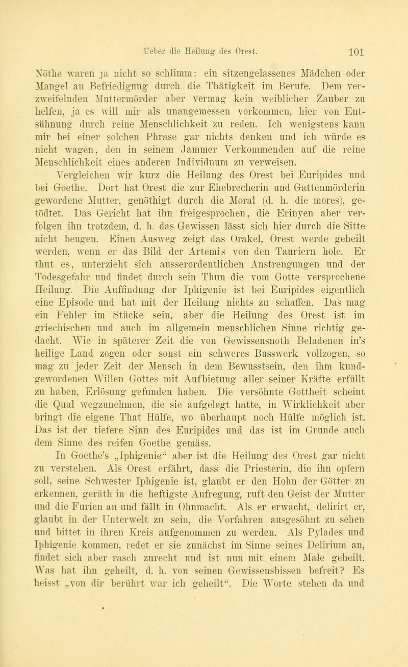 Nütlie waren ja iiiclit so sclilimm: ein sitzengelassenes Mäclclien oder Mangel an Befriedigung durch die Thätigkeit im Berufe. Dem ver- zweifelnden Mnttermörder aber vermag kein weiblicher Zauber zu helfen, ja es will mir als unangemessen vorkommen, hier von Ent- sühnung durch reine Menschlichkeit zu reden. Ich wenigstens kann mir bei einer solchen Phrase gar nichts denken und ich würde es nicht wagen, den in seinem Jammer Verkommenden auf die reine Menschlichkeit eines anderen Individuum zu verweisen. Vergleichen wir kurz die Heilung des Orest bei Euripides und bei Goethe. Dort hat Orest die zur Ehebrecherin und G-attenmörderin gewordene Z\Iutter, genöthigt durch die Moral (d. h. die mores), ge- tödtet. Das Gericht hat ihn freigesprochen, die Erinj-en aber ver- folgen ihn trotzdem, d. h. das Gewissen lässt sich hier durch die Sitte nicht beugen. Einen Ausweg zeigt das Orakel, Orest werde geheilt werden, wenn er das Bild der Artemis von den Tauriern hole. Er thut es, unterzieht sich ausserordentlichen Anstrengungen und der Todesgefahr und findet durch sein Thun die vom Gotte versprochene Heilung. Die Auffindung der Iphigenie ist bei Euripides eigentlich eine Episode und hat mit der Heilung nichts zu schafi:en. Das mag ein Fehler im Stücke sein, aber die Heilung des Orest ist im griechischen und auch im allgemein menschlichen Sinne richtig ge- dacht. AVie in späterer Zeit die von Gewissensnoth Beladenen in's heilige Land zogen oder sonst ein schweres Busswerk vollzogen, so mag zu jeder Zeit der Mensch in dem Bewusstsein, den ihm kund- gewordenen Willen Gottes mit Aufbietung aller seiner Kräfte erfüllt zu haben, Erlösung gefunden haben. Die versöhnte Gottheit scheint die Qual wegzunehmen, die sie aufgelegt hatte, in Wirklichkeit aber bringt die eigene That Hülfe, wo überhaupt noch Hülfe möglich ist. Das ist der tiefere Sinn des Euripides und das ist im Grunde auch dem Sinne des reifen Goethe gemäss. In Goethe's „Ii^higenie aber ist die Heilung des Orest gar nicht zu verstehen. Als Orest erfährt, dass die Priesterin, die ihn opfern soll, seine Schwester Iphigenie ist, glaubt er den Hohn der Götter zu erkennen, geräth in die heftigste Aufregung, ruft den Geist der Mutter und die Furien an und fällt in Ohnmacht. Als er erwacht, delirirt er, glaubt in der Unterwelt zu sein, die Vorfahren ausgesöhnt zu sehen und bittet in ihren Kreis aufgenommen zu werden. Als Pylades und Iphigenie kommen, redet er sie zunächst im Sinne seines Delirium an, findet sich aber rasch zurecht und ist nun mit einem Male geheilt. Was hat ihn geheilt, d. h. von seinen Gewissensbissen befreit? Es heisst „von dir berührt war icli geheilt. Die AVorte stehen da und