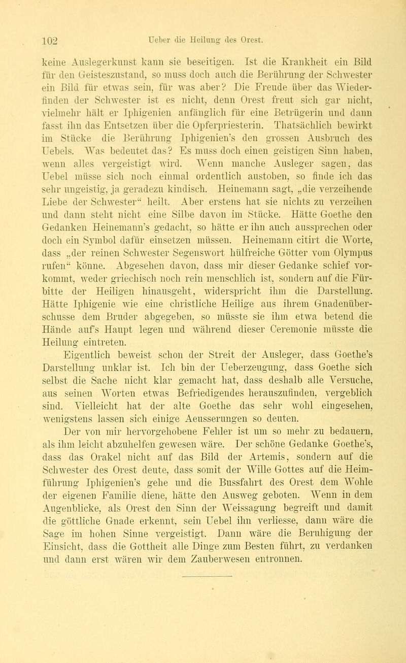 keine Ausleg-erkuiist kann sie beseitigen. Ist die Krankheit ein Bild für den Geistesznstand, so mnss doch auch die ßerührnng der Schwester ein Bild für etwas sein, für was aber? Die Freude über das Wieder- finden der Schwester ist es nicht, denn Orest freut sich gar nicht, vielmehr hält er Iphigenien anfänglich für eine Betrügerin und dann fasst ihn das Entsetzen über die Opferpriesterin. Thatsächlich bewirkt im Stücke die Berührung Iphigenien's den grossen Ausbruch des Uebels. Was bedeutet das? Es muss doch einen geistigen Sinn haben, wenn alles vergeistigt wird. Wenn manche Ausleger sagen, das Uebel müsse sich noch einmal ordentlich austoben, so finde ich das sehr ungeistig, ja geradezu kindisch. Heinemann sagt, „die verzeihende Liebe der Schwester heilt. Aber erstens hat sie nichts zu verzeihen und dann steht nicht eine Silbe davon im Stücke. Hätte Goethe den Gedanken Heinemann's gedacht, so hätte er ihn auch aussprechen oder doch ein Symbol dafür einsetzen müssen. Heinemann citirt die Worte, dass „der reinen Schwester Segenswort hülfreiche Götter vom Olympus rufen könne. Abgesehen davon, dass mir dieser Gedanke schief vor- kommt, weder griechisch noch rein menschlich ist, sondern auf die Für- bitte der Heiligen hinausgeht, widerspricht ihm die Darstellung. Hätte Iphigenie wie eine christliche Heilige aus ihrem Gnadenüber- schusse dem Bruder abgegeben, so müsste sie ihm etwa betend die Hände aufs Haupt legen und während dieser Ceremonie müsste die Heilung eintreten. Eigentlich beweist schon der Streit der Ausleger, dass Goethe's Darstellung unklar ist. Ich bin der Ueberzeugung, dass Goethe sich selbst die Sache nicht klar gemacht hat, dass deshalb alle Versuche, aus seinen Worten etwas Befriedigendes herauszufinden, vergeblich sind. Vielleicht hat der alte Goethe das sehr wohl eingesehen, wenigstens lassen sich einige Aeusserungen so deuten. Der von mir hervorgehobene Fehler ist um so mehr zu bedauern, als ihm leicht abzuhelfen gewesen wäre. Der schöne Gedanke Goethe's, dass das Orakel nicht auf das Bild der Artemis, sondern auf die Schwester des Orest deute, dass somit der Wille Gottes auf die Heim- führung Iphigenien's gehe und die Bussfahrt des Orest dem Wohle der eigenen Familie diene, hätte den Ausweg geboten. Wenn in dem Augenblicke, als Orest den Sinn der Weissagung begreift und damit die göttliche Gnade erkennt, sein Uebel ihn verliesse, dann wäre die Sage im hohen Sinne vergeistigt. Dann wäre die Beruhigung der Einsicht, dass die Gottheit alle Dinge zum Besten führt, zu verdanken und dann erst wären wir dem Zauberwesen entronnen.