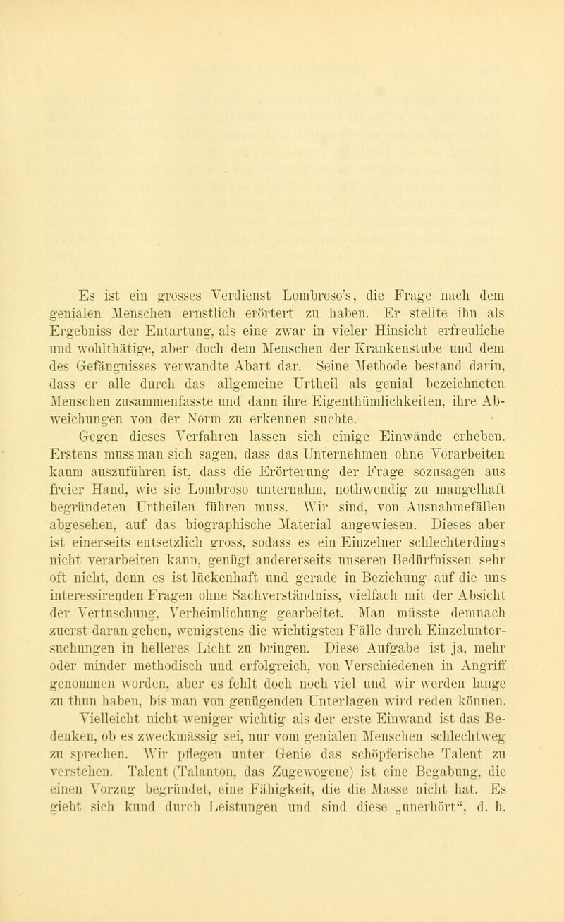 Es ist ein grosses Yerdieiist Lombroso's, die Frage nach dem g-enialen Mensclien ernstlich erörtert zu halben. Er stellte ihn als Erg-ebniss der Entartung, als eine zwar in vieler Hinsicht erfreuliche und wohlthätige, aber doch dem Menschen der Krankenstube und dem des Gefängnisses verwandte Abart dar. Seine Methode bestand darin, dass er alle durch das allgemeine Urtheil als genial bezeichneten Menschen zusammenfasste und dann ihre Eigenthümlichkeiten, ihre Ab- weichungen von der Norm zu erkennen suchte. Gegen dieses Verfahren lassen sich einige Einwände erheben. Erstens muss man sich sagen, dass das Unternehmen ohne Vorarbeiten kaum auszufühi'en ist, dass die Erörterung der Frage sozusagen aus freier Hand, wie sie Lombroso unternahm, nothwendig zu mangelhaft begründeten Urtheilen führen muss. Wir sind, von Ausnahmefällen abgesehen, auf das biographische Material angewiesen. Dieses aber ist einerseits entsetzlich gross, sodass es ein Einzelner schlechterdings nicht verarbeiten kann, genügt andererseits unseren Bedürfnissen sehr oft nicht, denn es ist lückenhaft und gerade in Beziehung auf die uns interessii'enden Fragen ohne Sachverständniss, vielfach mit der Absicht der Vertuschung, Verheimlichung gearbeitet. Man müsste demnach zuerst daran gehen, wenigstens die wichtigsten Fälle durch Einzelunter- suchungen in helleres Licht zu bringen. Diese Aufgabe ist ja, mehr oder minder methodisch und erfolgreich, von Verschiedenen in Angriff genommen worden, aber es fehlt doch noch viel und wir werden lange zu thiin haben, bis man von genügenden Unterlagen wird reden können. Vielleicht nicht weniger wichtig als der erste Einwand ist das Be- denken, ob es zweckmässig sei, nur vom genialen Mensclien schlechtweg zu sprechen. Wir pflegen unter Genie das schöpferische Talent zu verstehen. Talent (Talanton, das Zugewogene) ist eine Begabung, die einen Vorzug begründet, eine Fälligkeit, die die Masse nicht hat. Es giebt sich kund durch Leistungen und sind diese „unerhört, d. h.