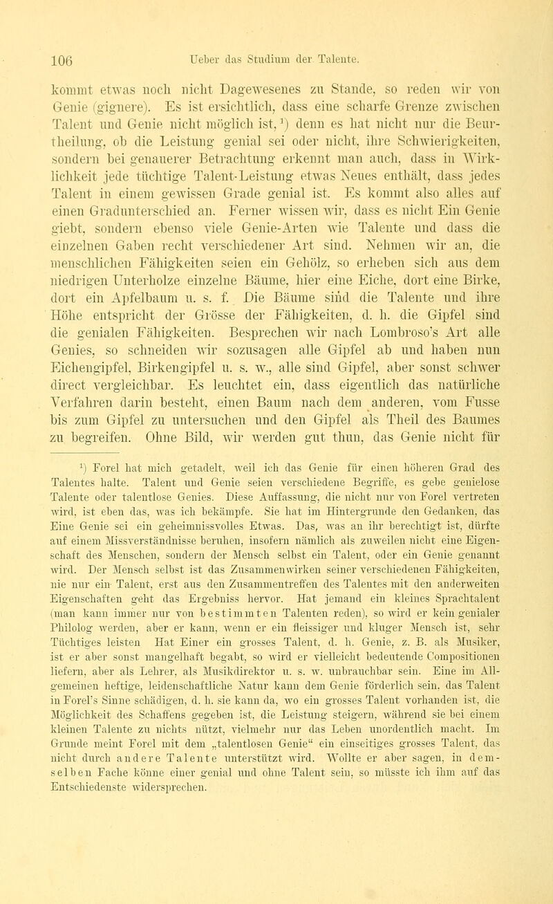 kommt etwas noch nicht Dagewesenes zu Stande, so reden wir von Genie (gignere). Es ist ersichtlich, dass eine scharfe Grenze zwischen Talent nnd Genie nicht möglich ist, ^) denn es hat nicht nur die Beur- theilnng, ob die Leistung genial sei oder nicht, ihre Schwierigkeiten, sondern bei genauerer Betrachtung erkennt man auch, dass in Wirk- lichkeit jede tüchtige Talent-Leistung etwas Neues enthält, dass jedes Talent in einem gewissen Grade genial ist. Es kommt also alles auf einen Gradunterschied an. Ferner wissen wir, dass es nicht Ein Genie giebt, sondern ebenso viele Genie-Arten wie Talente und dass die einzelnen Gaben recht verschiedener Art sind. Nehmen wir an, die menschlichen Fähigkeiten seien ein Gehölz, so erheben sich aus dem niedrigen Unterholze einzelne Bäume, hier eine Eiche, dort eine Birke, dort ein x4pfelbaum u. s. f. Die Bäume sind die Talente und ihre Höhe entspricht der Grösse der Fähigkeiten, d. h. die Gipfel sind die genialen Fähigkeiten. Besprechen wir nach Lombroso's Art alle Genies, so schneiden wir sozusagen alle Gipfel ab und haben nun Eichengipfel, Birkengipfel u. s. w., alle sind Gipfel, aber sonst schwer direct vergleichbar. Es leuchtet ein, dass eigentlich das natürliche Verfahren darin besteht, einen Baum nach dem anderen, vom Fusse bis zum Gipfel zu untersuchen und den Gipfel als Theil des Baumes zu begreifen. Ohne Bild, wir werden gut thuu, das Genie nicht für 1) Forel liat niicli getadelt, weil ich das Genie für einen höheren Grad des Talentes halte. Talent und Genie seien verschiedene Begriiie, es gebe geuielose Talente oder talentlose Genies. Diese Auffassung, die nicht nur von Forel vertreten wird., ist eben das, was ich bekämpfe. Sie hat im Hintergründe den Gedanken, das Eine Genie sei ein geheimnissvolles Etwas. Das, was an ihr berechtigt ist, dürfte auf einem Missverständnisse beruhen, insofern nämlich als zuweilen nicht eine Eigen- schaft des Menschen, sondern der Mensch selbst ein Talent, oder ein Genie genannt wird. Der Mensch selbst ist das Zusammenwirken seiner verschiedenen Fähigkeiten, nie nur ein Talent, erst aus den Zusammentreffen des Talentes mit den anderweiten Eigenschaften geht das Ergebuiss hervor. Hat jemand ein kleines Sprachtalent (man kann immer nur von bestimmten Talenten reden), so wird er kein genialer Philolog werden, aber er kann, wenn er ein fleissiger und kluger Mensch ist, sehr Tüchtiges leisten Hat Einer ein grosses Talent, d. h. Genie, z. B. als Musiker, ist er aber sonst mangelhaft begabt, so Avird er vielleicht bedeutende Compositionen liefern, aber als Lehrer, als Musikdirektor u. s. w. unbrauchbar sein. Eine im All- gemeinen heftige, leidenschaftliche Natur kann dem Genie förderlich sein, das Talent in Forel's Sinne schädigen, d. h. sie kann da, wo ein grosses Talent vorhanden ist, die Möglichkeit des Schaffens gegeben ist, die Leistung steigern, während sie bei einem kleinen Talente zu nichts nützt, vielmehr nur das Leben unordentlich, macht. Im Grunde meint Forel mit dem „talentlosen Genie ein einseitiges grosses Talent, das nicht durch andere Talente unterstützt wird. Wollte er aber sagen, in dem- selben Fache könne einer genial und ohne Talent sein, so müsste ich ihm auf das Entschiedenste widersprechen.