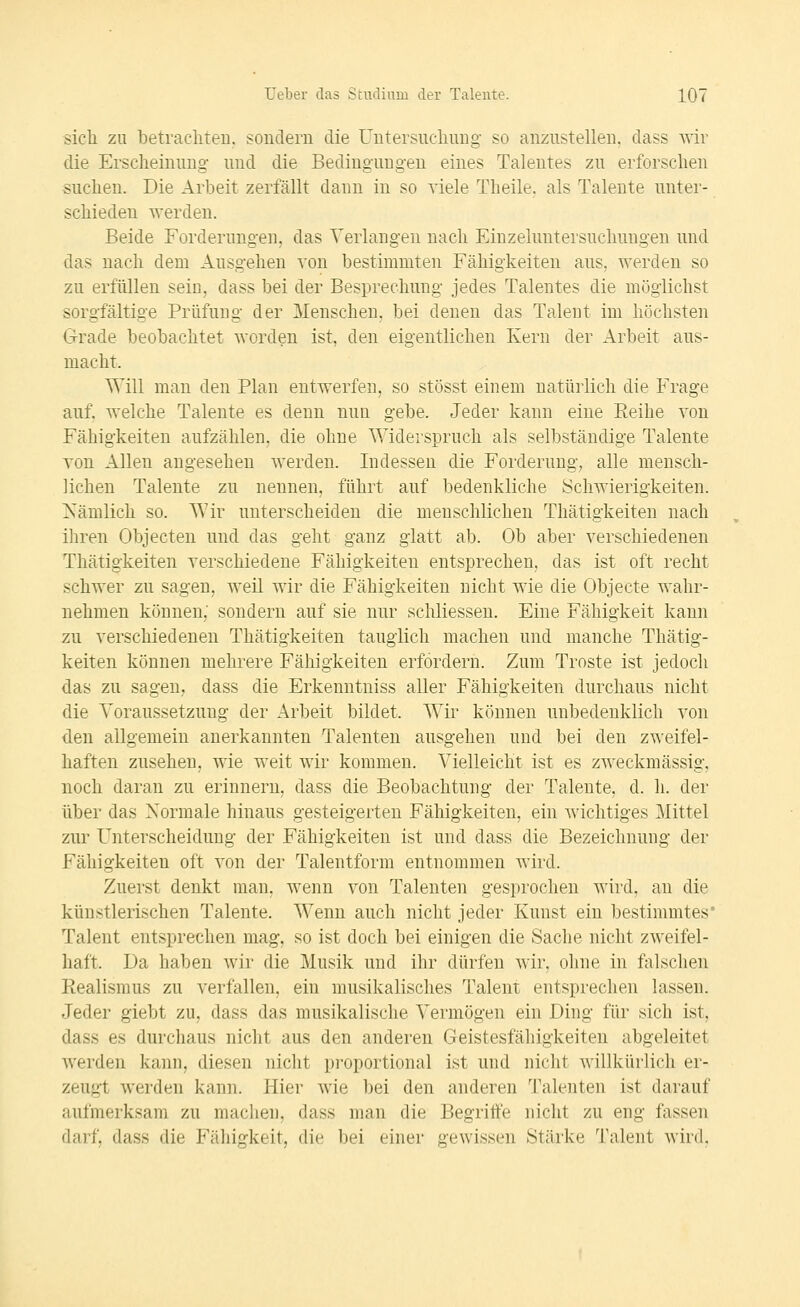 sich zu betrachten, souderii die Untersuchung so anzustellen, dass wir die Erscheinung und die Bedingungen eines Talentes zu erforschen suchen. Die Arbeit zerfällt dann in so viele Theile. als Talente unter- schieden werden. Beide Forderungen, das Verlangen nach Einzeluutersuchungen und das nach dem Ausgehen von bestimmten Fähigkeiten aus, werden so zu erfüllen sein, dass bei der Besprechung jedes Talentes die möglichst sorgfältige Prüfung der Menschen, bei denen das Talent im höchsten G-rade beobachtet worden ist, den eigentlichen Kern der Arbeit aus- macht. Will man den Plan entwerfen, so stösst einem natürlich die Frage auf, welche Talente es denn nun gebe. Jeder kann eine Eeihe von Fähigkeiten aufzählen, die ohne Widerspruch als selbständige Talente von Allen angesehen werden. Indessen die Forderung; alle mensch- lichen Talente zu nennen, führt auf bedenkliche Schwierigkeiten. Xämlich so. Wir unterscheiden die menschlichen Thätigkeiten nach ihren Objecten und das geht ganz glatt ab. Ob aber verschiedenen Thätigkeiten verschiedene Fähigkeiten entsprechen, das ist oft recht schwer zu sagen, weil wir die Fähigkeiten nicht wie die Objecte wahr- nehmen können; sondern auf sie nur sclüiessen. Eine Fähigkeit kann zu verschiedenen Thätigkeiten tauglich machen und manche Thätig- keiten können mehrere Fähigkeiten erfordern. Zum Tröste ist jedoch das zu sagen, dass die Erkenutniss aller Fähigkeiten durchaus nicht die Voraussetzung der Arbeit bildet. Wir können unbedenklich von den allgemein anerkannten Talenten ausgehen und bei den zweifel- haften zusehen, wie weit wir kommen. Vielleicht ist es zweckmässig, noch daran zu erinnern, dass die Beobachtung der Talente, d. h. der über das Normale hinaus gesteigerten Fähigkeiten, ein wichtiges Mittel zur Unterscheidung der Fähigkeiten ist und dass die Bezeichnung der Fähigkeiten oft von der Talentform entnommen wird. Zuerst denkt man, wenn von Talenten gesprochen wird, an die künstlerischen Talente. Wenn auch nicht jeder Kunst ein bestimmtes* Talent entsprechen mag, so ist doch bei einigen die Sache nicht zweifel- haft. Da haben wir die Musik und ihr dürfen wir, ohne in falschen Realismus zu verfallen, ein musikalisches Talent entsprechen lassen. Jeder giebt zu, dass das musikalische Vermögen ein Ding für sich ist, dass es durchaus nicht aus den anderen Geistesfähigkeiten abgeleitet werden kann, diesen nicht proportional ist und nicht willkürlich er- zeugt werden kann. Plier wie bei den anderen Talenten ist darauf aufmerksam zu machen, dass man die Begriffe nicht zu eng fassen darf, dass die Fähigkeit, die bei einer gewissen Stärke Talent wird.