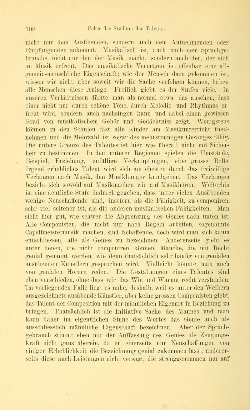nicht nur dem Ausübenden, sondern aucli dem Aufnehmenden oder Empfangenden zukommt. Musikalisch ist, auch nach dem Sprachge- hrauche, nicht nur der. der Musik macht, sondern auch der, der sich an Musik erfreut. Das musikalische Vermögen ist offenbar eine all- gemein-menschliche Eigenschaft; wie der Mensch dazu gekommen ist, wissen wir nicht, aber soweit wir die Sache verfolgen können, haben alle Menschen diese Anlage. Freilich giebt es der Stufen viele. In unseren Verhältnissen dürfte man als normal etwa das ansehen, dass einer nicht nur durch schöne Töne, durch Melodie und Ehythmus er- freut wird, sondern auch nachsingen kann und dabei einen gewissen Grad von musikalischem Gehör und Gedächtniss zeigt. Wenigstens können in den Schulen fast alle Kinder am Musikunterricht theil- nelimen und die Mehrzahl ist sogar des mehrstimmigen Gesanges fähig. Die untere Grenze des Talentes ist hier wie überall nicht mit Sicher- heit zu bestimmen. In den unteren Regionen spielen die Umstände, Beispiel, Erziehung, zufällige Verknüpfungen, eine grosse Eolle. Irgend erhebliches Talent wird sich am ehesten durch das freiwillige Verlangen nach Musik, den Musikhunger kundgeben. Das Verlangen bezieht sich sowohl auf Musikmachen wie auf Musikhören. Weiterhin ist eine deutliche Stufe dadurch gegeben, dass unter vielen ik.usübenden wenige Neuschaffende sind, insofern als die Fähigkeit, zu componiren, sehr viel seltener ist, als die anderen musikalischen Fähigkeiten. Man sieht hier gut, wie schwer die Abgrenzung des Genies nach unten ist. Alle Componisten, die nicht nur nach Eegeln arbeiten, sogenannte Capellmeistermusik machen, sind Schaffende, doch wird man sich kaum entschliessen, alle als Genies zu bezeichnen. Anderei'seits giebt es unter denen, die nicht componiren können. Manche, die mit Eeclit genial genannt werden, wie denn thatsächlich sehr häufig von genialen ausübenden Künstlern gesprochen wird. Vielleicht könnte man auch von genialen Hörern reden. Die Gestaltungen eines Talentes sind eben verschieden, ohne dass wir das Wie und Warum recht verständen. Im vorliegenden Falle liegt es nahe, deshalb, weil es unter den Weibern ausgezeichnete ausübende Künstler^ aber keine grossen Componisten giebt, das Talent der Composition mit der männlichen Eigenart in Beziehung zu bringen. Thatsächlich ist die Initiative Sache des Mannes und man kann daher im eigentlichen Sinne des Wortes das Genie auch als ausschliesslich männliche Eigenschaft bezeichnen. Aber der Sprach- gebrauch stimmt eben mit der Auffassung des Genies als Zeugungs- kraft nicht ganz überein, da er einerseits nur Neuschaffungen von einiger Erheblichkeit die Bezeichnung genial zukommen lässt, anderer- seits diese auch Leistungen nicht versagt, die strenggenommen nur auf