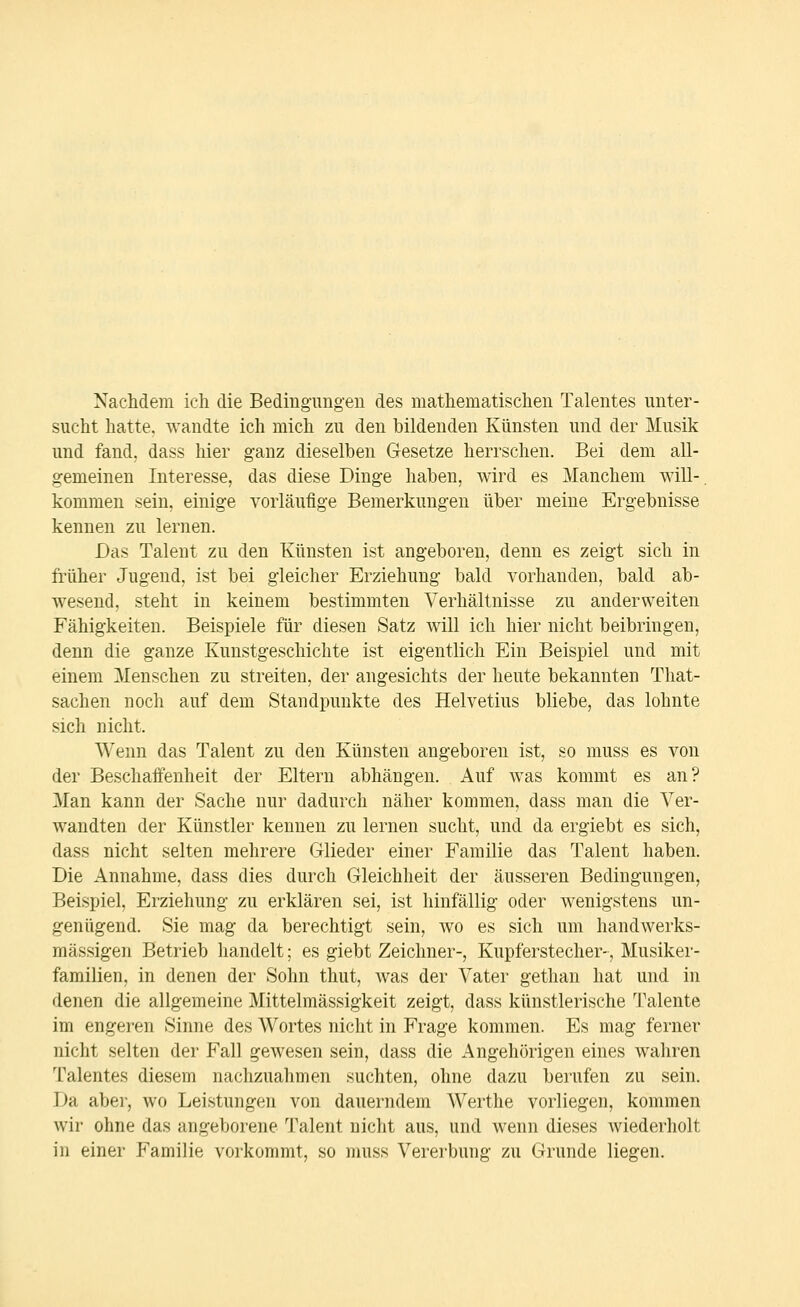 Nachdem ich die Bediug'uiigeu des mathematischen Talentes unter- sucht hatte, wandte ich mich zu den bildenden Künsten und der Musik und fand, dass hier ganz dieselben Gesetze herrschen. Bei dem all- gemeinen Interesse, das diese Dinge haben, wird es Manchem will-, kommen sein, einige vorläufige Bemerkungen über meine Ergebnisse kennen zu lernen. Das Talent zu den Künsten ist angeboren, denn es zeigt sich in früher Jugend, ist bei gleicher Erziehung bald vorhanden, bald ab- wesend, steht in keinem bestimmten Verhältnisse zu anderweiten Fähigkeiten. Beispiele für diesen Satz will ich hier nicht beibringen, denn die ganze Kunstgeschichte ist eigentlich Ein Beispiel und mit einem Menschen zu streiten, der angesichts der heute bekannten Tliat- sachen noch auf dem Standpunkte des Helvetius bliebe, das lohnte sich nicht. Wenn das Talent zu den Künsten angeboren ist, so muss es von der Beschaffenheit der Eltern abhängen. Auf was kommt es an? Man kann der Sache nur dadurch näher kommen, dass man die Ver- wandten der Künstler kennen zu lernen sucht, und da ergiebt es sich, dass nicht selten mehrere Glieder einer Familie das Talent haben. Die Annahme, dass dies durch Gleichheit der äusseren Bedingungen, Beispiel, Erziehung zu erklären sei, ist hinfällig oder wenigstens un- genügend. Sie mag da berechtigt sein, wo es sich um handwerks- mässigen Betrieb handelt; es giebt Zeichner-, Kupferstecher-, Musiker- familien, in denen der Sohn thut, was der Vater gethan hat und in denen die allgemeine Mittelmässigkeit zeigt, dass künstlerische Talente im engeren Sinne des Wortes nicht in Frage kommen. Es mag ferner nicht selten der Fall gewesen sein, dass die Angehörigen eines wahren Talentes diesem nachzuahmen suchten, ohne dazu berufen zu sein. Da aber, wo Leistungen von dauerndem Werthe vorliegen, kommen wir ohne das angeborene 'J^alent nicht aus, und wenn dieses Aviederholt in einer Familie vorkommt, so muss Vererbung zu Grunde liegen.