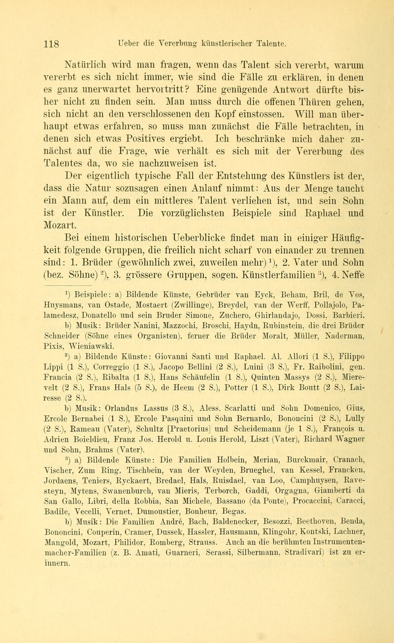 Natürlich wird mau fragen, wenn das Talent sich vererbt, warum vererbt es sich nicht immer, wie sind die Fälle zu erklären, in denen es ganz unerwartet hervortritt? Eine genügende Antwort dürfte bis- her nicht zu linden sein. Man muss durch die offenen Thüren gehen, sich nicht an den verschlossenen den Kopf einstossen. Will man über- haupt etwas erfahren, so muss man zunächst die Fälle betrachten, in denen sich etwas Positives ergiebt. Ich beschränke mich daher zu- nächst auf die Frage, wie verhält es sich mit der Vererbung des Talentes da, wo sie nachzuweisen ist. Der eigentlich tj^pische Fall der Entstehung des Künstlers ist der, dass die Natur sozusagen einen Anlauf nimmt: Aus der Menge taucht ein Mann auf, dem ein mittleres Talent verliehen ist, und sein Sohn ist der Künstler. Die vorzüglichsten Beispiele sind Raphael und Mozart. Bei einem historischen Ueberblicke findet man in einiger Häufig- keit folgende Gruppen, die freilich nicht scharf von einander zu trennen sind: 1. Brüder (gewöhnlich zwei, zuweilen mehr) ^), 2. Vater und Sohn (bez. Söhne) -), 3. grössere G-ruppen, sogen. Künstlerfamilien % 4. Neffe ^) Beispiele: a) Bildende Künste, Gebrüder van Eyck, Beham, Bril, de Vos, Hnysmans, van Ostade, Mostaert (Zwillinge), Breydel, van der Werff, PoUajolo, Pa- lamedesz, Donatello und sein Bruder Simone, Zucliero, Ghirlandajo, Dossi, Barbieri. b) Musik: Brüder Nanini, Mazzochi, Broschi, Haydn, Rubinsteiu, die drei Brüder Schneider (Söhne eines Organisten), ferner die Brüder Moralt, Müller, Nadermau, Pixis, Wieniawski. ^) a) Bildende Künste: Giovanni Santi und Eaphael. AI. Allori (1 S.), Filippo Lippi (1 S.), Correggio (1 S.), Jacopo Bellini (2 S.), Luini [3 S.), Fr. Raibolini, gen. Prancia (2 S.), Ribalta (1 S.), Hans Schäufelin (1 S.), Quinten Massys (2 S.), Miere- veit (2 S.), Frans Hals (5 S.), de Heem (2 S.), Potter (1 S.), Dirk Boutt (2 S.), Lai- lesse (2 S.). h) Musik: Orlandus Lassus (3 S.), Aless. Scarlatti und Sohn Domenico, Gius, Ercole Bernahei (1 S.), Ercole Pasquini und Sohn Bernardo, Bononcini (2 S.), Lully (2 S.), Eameau (Vater), Schultz [Praetorius] und Scheidemann (je 1 S.), Fran§ois u. Adrien Boieldieu, Franz Jos. Herold u. Louis Herold, Liszt (Vater), Eichard Wagner und Sohn, Brahms (Vater). ^) a) Bildende Künste: Die Familien Holbein, Merian, Burckmair, Cranach, Vischer, Zum Eing, Tischhein, van der Weyden, Brueghel, van Kessel, Francken, Jordaens, Teniers, Eyckaert, Bredael, Hals, Euisdael, van Loo, Camphuysen, Eave- steyn, Mytens, SAvanenburch, vau Mieris, Terborch, Gaddi, Orgagna, Giamberti da San Gallo, Libri, della Eobbia, San Michele, Bassano (da Ponte), Procaccini, Caracci, Badile, Vecelli, Vernet, Dumoustier, Bonheur, Begas. b) Musik: Die Familien Andre, Bach, Baldenecker, Besozzi, Beethoven, Benda, Bononcini, Couperin, Gramer, Dussek, Hassler, Hausmann, Klingohr, Kontski, Lachner, Mangold, Mozart, Philidor, Eomberg, Strauss. Auch an die berühmten Instrumenten- macher-Familien (z. B. Amati, Guarneri, Serassi, Silbermann, Stradivari) ist zu er- innern.