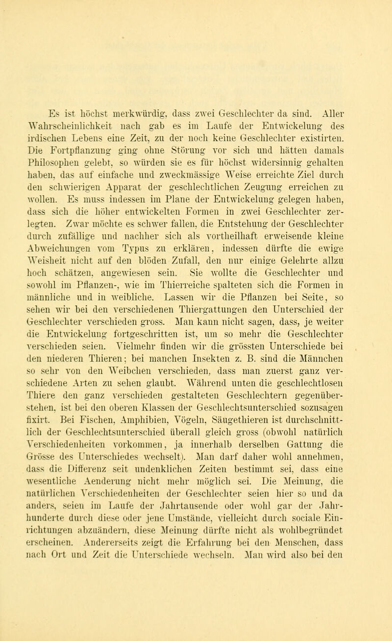 Es ist höclist merkwürdig, class zwei Geschlecliter da sind. Aller Wahrscheinlichkeit nach gab es im Laufe der Eutwickelung des irdischen Lebens eine Zeit, zu der noch keine Geschlechter existirten. Die Fortpflanzung ging ohne Störung vor sich und hätten damals Philosophen gelebt, so würden sie es für höchst widersinnig gehalten haben, das auf einfache und zweckmässige Weise erreichte Ziel durch den schwierigen Apparat der geschlechtlichen Zeugung erreichen zu wollen. Es muss indessen im Plane der Eutwickelung gelegen haben, dass sich die höher entwickelten Formen in zwei Geschlechter zer- legten. Zwar möchte es schwier fallen, die Entstehung der Geschlechter durch zufällige und nachher sich als vortheilhaft erweisende kleine Abweichungen vom Tj'pus zu erklären, indessen dürfte die ewige Weisheit nicht auf den blöden Zufall, den nur einige Gelehrte allzu hoch schätzen, angewiesen sein. Sie wollte die Geschlechter und sowohl im Pflanzen-, wie im Thierreiche spalteten sich die Formen iu männliche und in weibliche. Lassen wir die Pflanzen bei Seite, so sehen wir bei den verschiedenen Thiergattungen den Unterschied der Geschlechter verschieden gross. Man kann nicht sagen, dass, je weiter die Eutwickelung fortgeschritten ist, um so mehr die Geschlechter verschieden seien. Vielmehr finden wir die grössten Unterschiede bei den niederen Thieren; bei manchen Lisekten z. B. sind die Männchen so sehr von den Weibchen verschieden, dass man zuerst ganz ver- schiedene Arten zu sehen glaubt. W^ährend unten die geschlechtlosen Thiere den ganz verschieden gestalteten Geschlechtern gegenüber- stehen, ist bei den oberen Klassen der Geschlechtsunterschied sozusagen fixirt. Bei Fischen, Amphibien, Vögeln, Säugethieren ist durchschnitt- lich der Geschlechtsunterschied überall gleich gross (obwohl natürlich Verschiedenheiten vorkommen, ja innerhalb derselben Gattung die Grösse des Unterschiedes wechselt;. Man darf daher wohl annehmen, dass die Differenz seit undenklichen Zeiten bestimmt sei, dass eine wesentliche Aenderung nicht mehr möglich sei. Die Meinung, die natürlichen Verschiedenheiten der Geschlechter seien hier so und da anders, seien im Laufe der Jahrtausende oder wohl gar der Jahi- hunderte durch diese oder jene Umstände, vielleicht durch sociale P^in- richtungen abzuändern, diese Meinung dürfte nicht als wohlbegründet erscheinen. Andererseits zeigt die Erfahrung bei den Menschen, dass nach Ort und Zeit die Unterschiede wechseln. Man wird also bei den