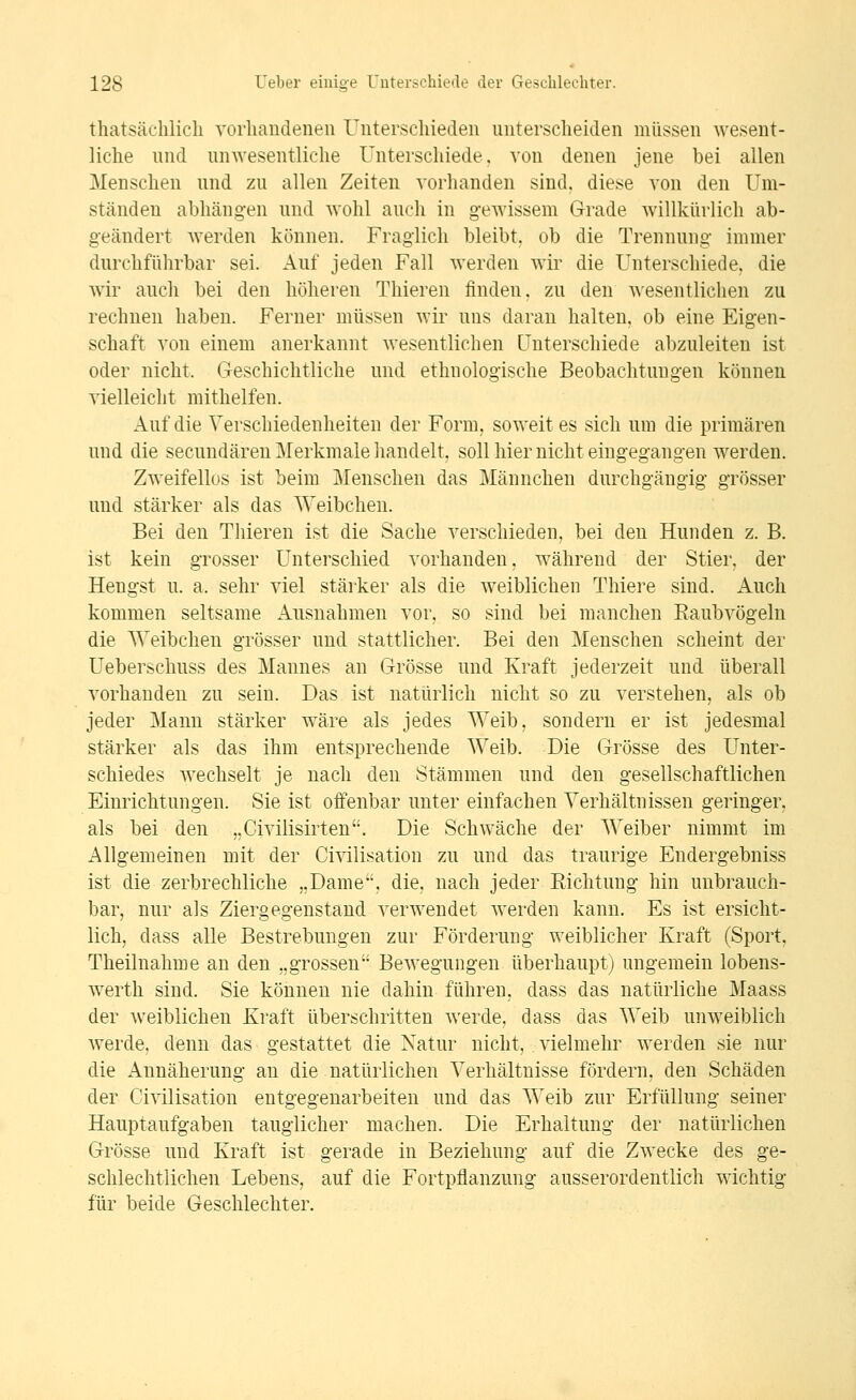 thatsächlicli vorliaudenen Uiiterscliieden unterscheiden müssen wesent- liche und unwesentliche Unterschiede, von denen jene bei allen Menschen und zu allen Zeiten vorhanden sind, diese von den Um- ständen abhängen und wohl auch in gewissem Grade willkürlich ab- geändert werden können. Fraglich bleibt, ob die Trennung immer durchführbar sei. Auf jeden Fall werden wir die Unterschiede, die wir auch bei den höheren Thieren finden, zu den wesentlichen zu rechnen haben. Ferner müssen wir uns daran halten, ob eine Eigen- schaft von einem anerkannt wesentlichen Unterschiede abzuleiten ist oder nicht. Geschichtliche und ethnologische Beobachtungen können vielleicht mithelfen. Auf die Verschiedenheiten der Form, soweit es sich um die primären und die secundäreu Merkmale handelt, soll hier nicht eingegangen werden. Zweifellos ist beim Menschen das Männchen durchgängig grösser und stärker als das Weibchen. Bei den Thieren ist die Sache verschieden, bei den Hunden z. B. ist kein grosser Unterschied vorhanden, während der Stier, der Hengst u. a. sehr viel stärker als die w^eiblichen Thiere sind. Auch kommen seltsame Ausnahmen vor, so sind bei manchen Raubvögeln die Weibchen grösser und stattlicher. Bei den Menschen scheint der Ueberschuss des Mannes an Grösse und Kraft jederzeit und überall vorhanden zu sein. Das ist natürlich nicht so zu verstehen, als ob jeder Mann stärker wäre als jedes Weib, sondern er ist jedesmal stärker als das ihm entsprechende Weib. Die Grösse des Unter- schiedes wechselt je nach den Stämmen und den gesellschaftlichen Einrichtungen. Sie ist offenbar unter einfachen Verhältnissen geringer, als bei den „Civilisirten. Die Schwäche der Weiber nimmt im Allgemeinen mit der Ci\dlisation zu und das traurige Endergebniss ist die zerbrechliche „Dame, die, nach jeder Eichtung hin unbrauch- bar, nur als Ziergegenstaud verwendet werden kann. Es ist ersicht- lich, dass alle Bestrebungen zur Förderung weiblicher Kraft (Sport. Theilnahme an den „grossen Bewegungen überhaupt) ungemein lobens- werth sind. Sie können nie dahin führen, dass das natürliche Maass der weiblichen Kraft überschritten werde, dass das Weib unweiblich werde, denn das gestattet die Natur nicht, vielmehr werden sie nur die Annäherung an die natürlichen Verhältnisse fördern, den Schäden der Civilisation entgegenarbeiten und das Weib zur Erfüllung seiner Hauptaufgaben tauglicher machen. Die Erhaltung der natürlichen Grösse und Kraft ist gerade in Beziehung auf die Zwecke des ge- schlechtlichen Lebens, auf die Fortpflanzung ausserordentlich wichtig für beide Geschlechter.