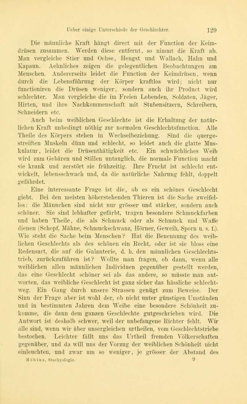 Die männliclie Kraft liängt direct mit der Function der Keim- drüsen zusammen. Werden diese entfernt, so nimmt die Kraft ab. Man yergieiclie Stier und Ochse. Hengst und Wallach. Hahn und Kapaun. Aehnliches zeigen die gelegentlichen Beobachtungen am ^Menschen. Andererseits leidet die Function der Keimdrüsen, wenn durch die Lebensführung der Körper kraftlos wird; nicht nur functioniren die Drüsen weniger, sondern auch ihr Product wird schlechter. Man vergleiche die im Freien Lebenden, Soldaten, Jäger, Hirten, und ihre Nachkommenschaft mit Stubensitzern, Schreibern, Schneidern etc. Auch beim weiblichen Geschlechte ist die Erhaltung der natür- lichen Kraft unbedingt nöthig zur normalen Geschlechtsfunction. Alle Theile des Körpers stehen in Wechselbeziehung. Sind die querge- streiften Muskeln dünn und schlecht, so leidet auch die glatte Mus- kulatur, leidet die Drüsenthätigkeit etc. Ein schwächliches Weib wird zum Gebären und Stilleu untauglich, die normale Function macht sie krank und zerstört sie frühzeitig. Ihre Frucht ist schlecht ent- wickelt, lebensschwach und, da die natürliche Nahrung fehlt, doppelt gefährdet. Eine interessante Frage ist die, ob es ein schönes Geschlecht giebt. Bei den meisten höherstehenden Thieren ist die Sache zweifel- los: die Männchen sind nicht nur grösser und stärker, sondern auch schöner. Sie sind lebhafter gefärbt, tragen besondere Schmuckfarben und haben Theile, die als Schmuck oder als Schmuck und Waffe dienen (Schopf. Mähne, Schmuckschwanz, Hörner, Geweih, Sporn u. s. f.). Wie steht die Sache beim Menschen? Hat die Benennung des weib- lichen Geschlechts als des schönen ein Recht, oder ist sie bloss eine Redensart, die auf die Galanterie, d. h. den männlichen Geschlechts- trieb, zurückzuführen ist? Wollte man fragen, ob dann, wenn alle weiblichen allen männlichen Individuen gegenüber gestellt werden, das eine Geschlecht schöner sei als das andere, so müsste man ant- worten, das weibliche Geschlecht ist ganz sicher das hässliche schlecht- weg. Ein Gang durch unsere Strassen genügt zum Beweise. Der Sinn der Frage aber ist wohl der, ob nicht unter günstigen Umständen und in bestimmten Jahren dem Weibe eine besondere Schihiheit zu- komme, die dann dem ganzen Geschlechte gutgeschrieben wird. Die Antwort ist deshalb schwer, weil der unbefangene Richter fehlt. Wir alle sind, wenn wir über unsergleichen urtheilen, vom Geschlechtstriebe bestochen. Leichter fällt uns das Urtheil fremden \^ölkerschaften gegenüber, und da will uns der Vorzug der weiblichen Schönheit nicht einleuchten, und zwar um so weniger, je grösser der Abstand des J[öl) ius, Stachyologie. 9