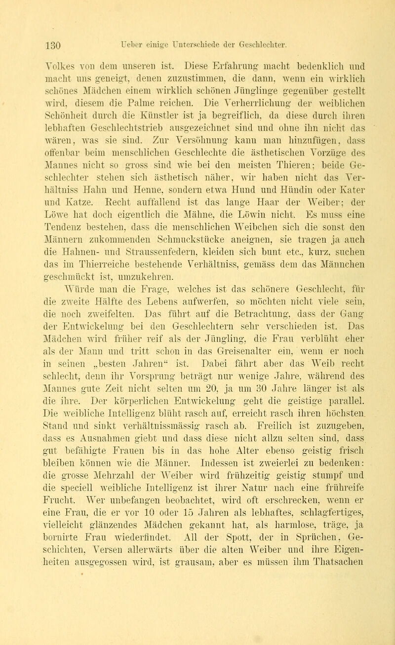 Volkes von dem unseren ist. Diese Erfahrung- macht bedenklich und macht uns geneigt, denen zuzustimmen, die dann, wenn ein wirklich schönes Mädchen einem wirklich schönen Jünglinge gegenüber gestellt wird, diesem die Palme reichen. Die Verherrlichung der weiblichen Schönheit durch die Künstler ist ja begreiflich, da diese durch ihren lebhaften Geschlechtstrieb ausgezeichnet sind und ohne ihn nicht das wären, was sie sind. Zur Versöhnung kann man hinzufügen, dass offenbar beim menschlichen Geschlechte die ästhetischen Vorzüge des Mannes nicht so gross sind wie bei den meisten Thieren; beide Ge- schlechter stehen sich ästhetisch näher, wir haben nicht das Ver- hältniss Hahn und Henne, sondern etwa Hund und Hündin oder Kater und Katze. Eecht auffallend ist das lange Haar der Weiber; der Löwe hat doch eigentlich die Mähne, die Löwin nicht. Es muss eine Tendenz bestehen, dass die menschlichen Weibchen sich die sonst den Männern zukommenden Schmuckstücke aneignen, sie tragen ja auch die Hahnen- und Straussenfedern, kleiden sich bunt etc., kurz, suchen das im Thierreiche bestehende Verhältniss, gemäss dem das Männchen geschmückt ist, umzukehren. Würde man die Frage, welches ist das schönere Geschlecht, für die zweite Hälfte des Lebens aufwerfen, so möchten nicht viele sein, die noch zweifelten. Das führt auf die Betrachtung, dass der Gang der Entwickelung bei den Geschlechtern sehr verschieden ist. Das Mädchen wird früher reif als der Jüngling, die Frau verblüht eher als der Mann und tritt schon in das Greisenalter ein, wenn er noch in seinen „besten Jahren ist. Dabei fährt aber das Weib recht schiecht, denn ihr Vorsprung beträgt nur wenige Jahre, w^ährend des Mannes gute Zeit nicht selten um 20, ja um 30 Jahre länger ist als die ihre. Der körperlichen Entwickelung geht die geistige parallel. Die weibliche Intelligenz blüht rasch auf, erreicht rasch ihren höchsten. Stand und sinkt verhältnissmässig rasch ab. Freilich ist zuzugeben, dass es Ausnahmen giebt und dass diese nicht allzu selten sind, dass gut befähigte Frauen bis in das hohe Alter ebenso geistig frisch bleiben können wie die Männer. Lidessen ist zweierlei zu bedenken: die grosse Mehrzahl der Weiber wird frühzeitig geistig stumpf und die speciell weibliche Litelligenz ist ihrer Natur nach eine frühreife Frucht. Wer unbefangen beobachtet, wird oft erschrecken, wenn er eine Frau, die er vor 10 oder 15 Jahren als lebhaftes, schlagfertiges, vielleicht glänzendes Mädchen gekannt hat, als harmlose, träge, ja bornirte Frau Aviederfindet. All der Spott, der in Sprüchen, Ge- schichten, Versen allerwärts über die alten Weiber und ihre Eigen- heiten ausgegossen wird, ist grausam, aber es müssen ihm Thatsachen
