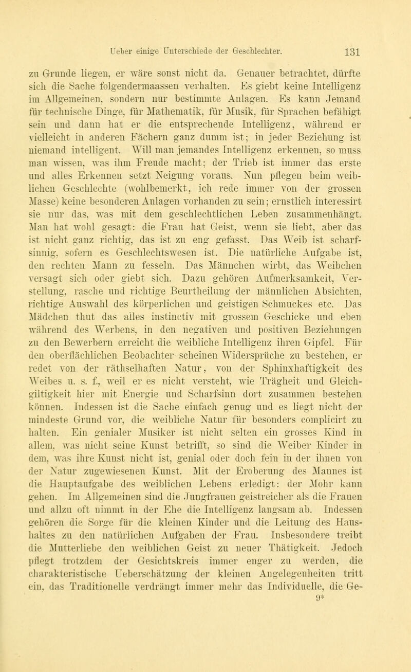 ZU Grunde liegen, er wäre sonst nicht da. Genauer betrachtet, dürfte sich die Sache folgendermaassen verhalten. Es giebt keine Intelligenz im Allgemeinen, sondern nur bestimmte Anlagen. Es kann Jemand für technische Dinge, für Mathematik, für ]\Iusik, für Sprachen befähigt sein und dann hat er die entsprechende Intelligenz, während er vielleicht in anderen Fächern ganz dumm ist; in jeder Beziehung ist niemand intelligent. Will man jemandes Intelligenz erkennen, so muss man wissen, was ihm Freude macht; der Trieb ist immer das erste und alles Erkennen setzt Neigung voraus. Nun pflegen beim weib- lichen Geschlechte (wohlbemerkt, ich rede immer von der grossen ]\[asse) keine besonderen Anlagen vorhanden zu sein; ernstlich interessirt sie nur das. was mit dem geschlechtlichen Leben zusammenhängt. Man hat wohl gesagt: die Frau hat Geist, wenn sie liebt, aber das ist nicht ganz richtig, das ist zu eng gefasst. Das Weib ist scharf- sinnig, sofern es Geschlechtswesen ist. Die natürliche Aufgabe ist, den rechten Mann zu fesseln. Das Männchen wirbt, das Weibchen versagt sich oder giebt sich. Dazu gehören Aufmerksamkeit, Ver- stellung, rasche und richtige Beurtheilung der männlichen Absichten, richtige Auswahl des körperlichen und geistigen Schmuckes etc. Das Mädchen thut das alles instinctiv mit grossem Geschicke und eben während des Werbens, in den negativen und positiven Beziehungen zu den Bewerbern erreicht die weibliche Intelligenz ihren Gipfel. Für den oberflächlichen Beobachter scheinen Widersprüche zu bestehen, er redet von der räthselhaften Natur, von der Sphinxhaftigkeit des Weibes u. s. f., weil er es nicht versteht, wie Trägheit und Gleich- giltigkeit hier mit Energie und Scharfsinn dort zusammen bestehen können. Indessen ist die Sache einfach genug und es liegt nicht der mindeste Grund vor, die weibliche Natur für besonders complicirt zu halten. Ein genialer Musiker ist nicht selten ein grosses Kind in allem, was nicht seine Kunst betriff't, so sind die Weiber Kinder in dem, was ihre Kunst nicht ist, genial oder doch fein in der ihnen von der Natur zugewiesenen Kunst. Mit der Eroberung des Mannes ist die Hauptaufgabe des weiblichen Lebens erledigt: der Mohr kann gehen. Im Allgemeinen sind die Jungfrauen geistreicher als die Frauen und allzu oft nimmt in der Ehe die Intelligenz langsam ab. Indessen gehören die Sorge für die kleinen Kinder und die Leitung des Haus- haltes zu den natürlichen Aufgaben der Frau. Insbesondere treibt die Mutterliebe den weiblichen Geist zu neuer Thätigkeit. Jedoch pflegt trotzdem der Gesiclitskreis immer enger zu werden, die charakteristische Ueberscliätzung dei- kleinen Angelegeiilieiten tritt ein, das Traditionelle verdrängt immer mehr das Individuelle, die Ge-