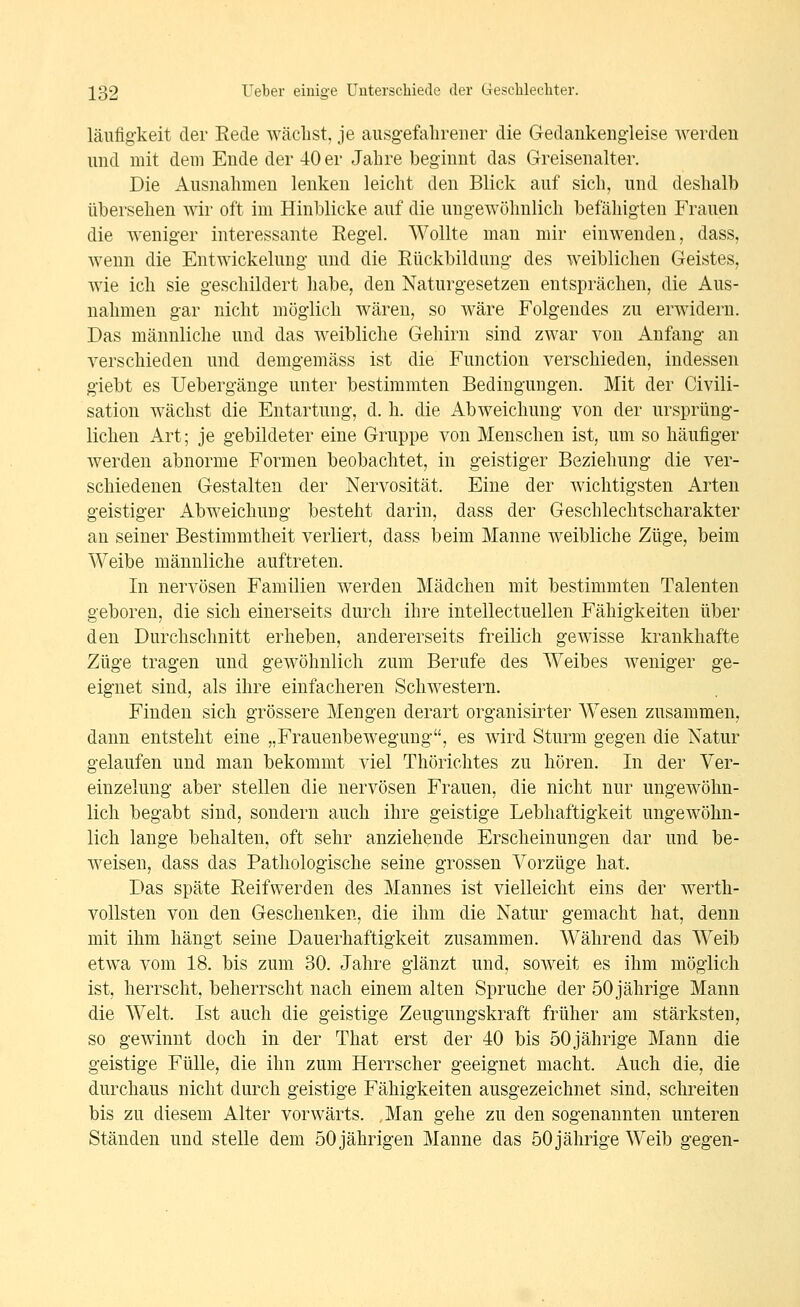 läufigkeit der Rede wächst, je ausgefahrener die Gedankengleise werden und mit dem Ende der 40 er Jahre beginnt das Greisenalter. Die Ausnahmen lenken leicht den Blick auf sich, und deshalb übersehen wir oft im Hinblicke auf die ungewöhnlich befähigten Frauen die weniger interessante Regel. Wollte mau mir einwenden, dass, wenn die Entwickelung und die Rückbildung des weiblichen Geistes, wie ich sie geschildert liabe, den Naturgesetzen entsprächen, die Aus- nahmen gar nicht möglich wären, so wäre Folgendes zu erwidern. Das männliche und das weibliche Gehirn sind zwar von Anfang an verschieden und demgemäss ist die Function verschieden, indessen giebt es Uebergänge unter bestimmten Bedingungen. Mit der Civili- sation wächst die Entartung, d. h. die Abweichung von der ursprüng- lichen Art; je gebildeter eine Gruppe von Menschen ist, um so häufiger werden abnorme Formen beobachtet, in geistiger Beziehung die ver- schiedenen Gestalten der Nervosität. Eine der wichtigsten Arten geistiger Abweichung besteht darin, dass der Geschlechtscharakter an seiner Bestimmtheit verliert, dass beim Manne weibliche Züge, beim Weibe männliche auftreten. In nervösen Familien werden Mädchen mit bestimmten Talenten geboren, die sich einerseits durch ihre intellectuellen Fähigkeiten über den Durchschnitt erheben, andererseits freilich gewisse krankhafte Züge tragen und gewöhnlich zum Berufe des Weibes weniger ge- eignet sind, als ihre einfacheren Schwestern. Finden sich grössere Mengen derart organisirter Wesen zusammen, dann entsteht eine „Frauenbewegung, es wird Sturm gegen die Natur gelaufen und man bekommt viel Thörichtes zu hören. In der Ver- einzelung aber stellen die nervösen Frauen, die nicht nur ungewöhn- lich begabt sind, sondern auch ihre geistige Lebhaftigkeit ungewöhn- lich lange behalten, oft sehr anziehende Erscheinungen dar und be- weisen, dass das Pathologische seine grossen Vorzüge hat. Das späte Reifwerden des Mannes ist vielleicht eins der werth- vollsten von den Geschenken, die ihm die Natur gemacht hat, denn mit ihm hängt seine Dauerhaftigkeit zusammen. Während das Weib etwa vom 18. bis zum 30. Jahre glänzt und, soweit es ihm möglich ist, herrscht, beherrscht nach einem alten Spruche der 50 jährige Mann die Welt. Ist auch die geistige Zeugungskraft früher am stärksten, so gewinnt doch in der That erst der 40 bis 50jährige Mann die geistige Fülle, die ihn zum Herrscher geeignet macht. Auch die, die durchaus nicht durch geistige Fähigkeiten ausgezeichnet sind, schreiten bis zu diesem Alter vorwärts. Man gehe zu den sogenannten unteren Ständen und stelle dem 50 jährigen Manne das 50 jährige Weib gegen-