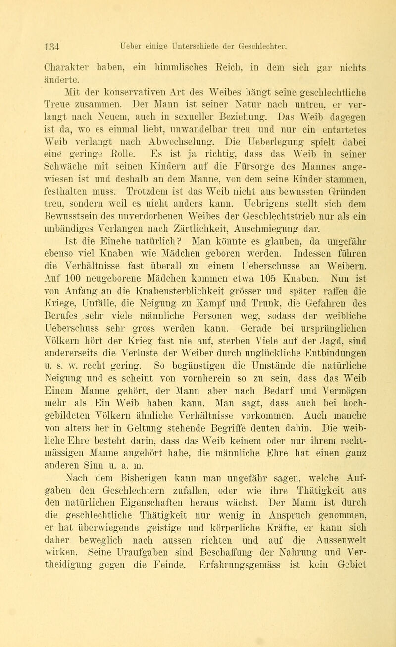Charakter haben, ein himmlisches Eeich, in dem sich gar nichts änderte. Mit der konservativen Art des Weibes hängt seine geschlechtliche Treue zusammen. Der Mann ist seiner Natur nach untreu, er ver- langt nach Neuem, auch in sexueller Beziehung. Das Weib dagegen ist da, wo es einmal liebt, unwandelbar treu und nur ein entartetes Weib verlangt nach Abwechselung. Die Ueberlegung spielt dabei eine geringe Rolle. Es ist ja richtig, dass das Weib in seiner Schwäche mit seinen Kindern auf die Fürsorge des Mannes ange- wiesen ist und deshalb an dem Manne, von dem seine Kinder stammen, festhalten muss. Trotzdem ist das Weib nicht aus bewussten Gründen treu, sondern weil es nicht anders kann. Uebrigens stellt sich dem Bewusstsein des unverdorbenen Weibes der Geschlechtstrieb nur als ein unbändiges Verlangen nach Zärtlichkeit, Anschmiegung dar. Ist die Einehe natürlich? Man könnte es glauben, da ungefähr ebenso viel Knaben wie Mädchen geboren werden. Indessen führen die Verhältnisse fast überall zu einem Ueberschusse an Weibern. Auf 100 neugeborene Mädchen kommen etwa 105 Knaben. Nun ist von Anfang an die Knabensterblichkeit grösser und später raffen die Kriege, Unfälle, die Neigung zu Kampf und Trunk, die Gefahren des Berufes sehr viele männliche Personen weg, sodass der weibliche Ueberschuss sehr gross werden kann. Gerade bei ursprünglichen Völkern hört der Krieg fast nie auf, sterben Viele auf der Jagd, sind andererseits die Verluste der Weiber durch unglückliche Entbindungen u. s. w. recht gering. So begünstigen die Umstände die natürliche Neigung und es scheint von vornherein so zu sein, dass das Weib Einem Manne gehört, der Mann aber nach Bedarf und Vermögen mehr als Ein Weib haben kann. Man sagt, dass auch bei hoch- gebildeten Völkern ähnliche Verhältnisse vorkommen. Auch manche von alters her in Geltung stehende Begriffe deuten dahin. Die weib- liche Ehre besteht darin, dass das Weib keinem oder nur ihrem recht- mässigen Manne angehört habe, die männliche Ehre hat einen ganz anderen Sinn u. a. m. Nach dem Bisherigen kann man ungefähr sagen, welche Auf- gaben den Geschlechtern zufallen, oder wie ihre Thätigkeit aus den natürlichen Eigenschaften heraus wächst. Der Mann ist durch die geschlechtliche Thätigkeit nur wenig in Anspruch genommen, er hat überwiegende geistige und körperliche Kräfte, er kann sich daher beweglich nach aussen richten und auf die Aussenwelt wirken. Seine Uraufgaben sind Beschaffung der Nahrung und Ver- theidigung gegen die Feinde. Erfahrungsgemäss ist kein Gebiet