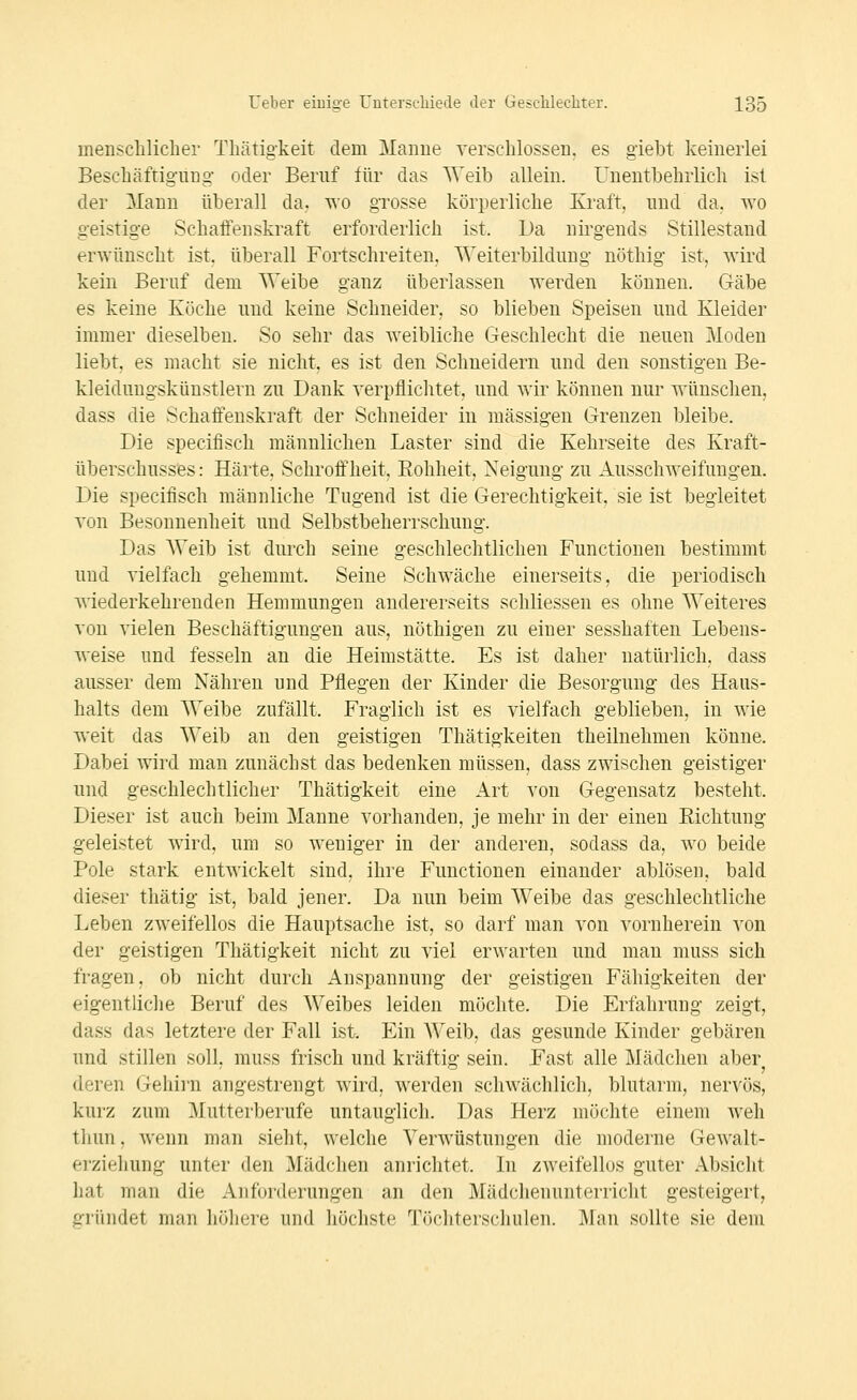 menschlicher Thätigkeit dem Manne verschlossen, es giebt keinerlei Beschäftigung oder Beruf für das AVeib allein. Unentbehrlich ist der Mann überall da,, wo grosse körperliche Kraft, und da. wo geistige SchatFenskraft erforderlich ist. Da nii'gends Stillestaud erwünscht ist, überall Fortschreiten, Weiterbildung nöthig ist, wird kein Beruf dem Weibe ganz überlassen werden können. Gäbe es keine Köche und keine Schneider, so blieben Speisen und Kleider immer dieselben. So sehr das weibliche Geschlecht die neuen Moden liebt, es macht sie nicht, es ist den Schneidern und den sonstigen Be- kleidungskünstlern zu Dank verpflichtet, und wir können nur wünschen, dass die Schaffenskraft der Schneider in massigen Grenzen bleibe. Die specifisch männlichen Laster sind die Kehrseite des Kraft- Überschusses : Härte, Schroffheit. Eohheit, Neigung zu Ausschweifungen. Die specifisch männliche Tugend ist die Gerechtigkeit, sie ist begleitet von Besonnenheit und Selbstbeherrschung. Das Weib ist durch seine geschlechtlichen Functionen bestimmt und vielfach gehemmt. Seine Schwäche einerseits, die periodisch v\iederkehrenden Hemmungen andererseits schliessen es ohne Weiteres von vielen Beschäftigungen aus, nöthigen zu einer sesshaften Lebens- weise und fesseln an die Heimstätte. Es ist daher natürlich, dass ausser dem Nähren und Pflegen der Kinder die Besorgung des Haus- halts dem Weibe zufällt. Fraglich ist es vielfach geblieben, in wie weit das Weib an den geistigen Thätigkeiten theilnehmen könne. Dabei wird man zunächst das bedenken müssen, dass zwischen geistiger und geschlechtlicher Thätigkeit eine Art von Gegensatz besteht. Dieser ist auch beim Manne vorhanden, je mehr in der einen Eichtung geleistet wird, um so weniger in der anderen, sodass da, wo beide Pole stark entwickelt sind, ihre Functionen einander ablösen, bald dieser tliätig ist, bald jener. Da nun beim Weibe das geschlechtliche Leben zweifellos die Hauptsache ist, so darf man von vornherein von der geistigen Thätigkeit nicht zu viel erwarten und man muss sich fragen, ob nicht durch Anspannung der geistigen Fähigkeiten der eigentliche Beruf des Weibes leiden möchte. Die Erfahrung zeigt, dass das letztere der Fall ist. Ein Weib, das gesunde Kinder gebären und stillen soll, muss frisch und kräftig sein. Fast alle Mädchen aber deren Gehirn angestrengt wird, werden schwächlich, blutarm, nervös, kurz zum Mutterberufe untauglich. Das Herz möchte einem weh thun, wenn man sieht, welche Verwüstungen die moderne Gewalt- erziehung unter den Mädchen anrichtet. In zweifellos guter Absicht hat man die Anforderungen an den Mädchenunterricht gesteigert, gründet man IiöIktc und höchste Töchterschulen. Man sollte sie dem