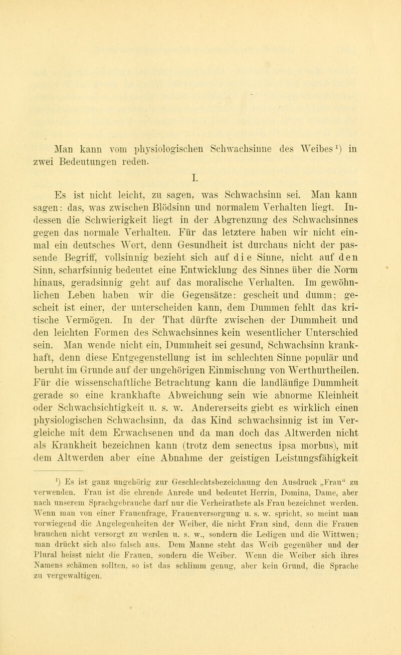 2wei Bedeutungen reden. I. Es ist nicht leicht, zu sagen, was Schwachsinn sei. Man kann sagen: das, was zwischen Blödsinn und normalem Verhalten liegt. In- dessen die Schwierigkeit liegt in der Abgrenzung des Schwachsinnes gegen das normale Verhalten. Für das letztere haben wir nicht ein- mal ein deutsches Wort, denn Gesundheit ist durchaus nicht der pas- sende Begriff, vollsinnig bezieht sich auf die Sinne, nicht auf den Sinn, scharfsinnig bedeutet eine Entwicklung des Sinnes über die Norm hinaus, geradsinnig geht auf das moralische Verhalten. Im gewöhn- lichen Leben haben wir die Gegensätze: gescheit und dumm; ge- scheit ist einer, der unterscheiden kann, dem Dummen fehlt das kri- tische Vermögen. In der That dürfte zwischen der Dummheit und den leichten Formen des Schwachsinnes kein wesentlicher Unterschied sein. Man wende nicht ein, Dummheit sei gesund, Schwachsinn krank- haft, denn diese Entgegenstellung ist im schlechten Sinne populär und beruht im Grunde auf der ungehörigen Einmischung von Werthurtheilen. Für die wissenschaftliche Betrachtung kann die landläufige Dummheit gerade so eine krankhafte Abweichung sein wie abnorme Kleinheit oder Schwachsichtigkeit u. s. w. Andererseits giebt es wirklich einen physiologischen Schwachsinn, da das Kind schwachsinnig ist im Ver- gleiche mit dem Erwachsenen und da man doch das Altwerden nicht als Krankheit bezeichnen kann (trotz dem senectus ipsa morbus), mit ■dem Altwerden aber eine Abnahme der geistigen Leistungsfähigkeit ^) Es ist ganz ungehörig' zur Geschlechtsbezeichiiuiig deu Ausdruck „Frau zu xerwenden. Frau ist die ehrende Anrede und bedeutet Herrin, Doniina, Dame, aber nach unserem Sprachgebrauche darf nur die Verheirathete als Frau bezeichnet werden. Wenn man von einer Frauenfrage, Frauenversorgung u. s. w. spricht, so meint man Torwiegend die Angelegenlieiten der Weiber, die nicht Frau sind, denn die Frauen brauchen nicht versorgt zu werden u. s. w., sondern die Ledigen und die Wittwen; man drückt sich also falsch aus. Dem Manne steht das Weib gegenüber und der Plural heisst nicht die Frauen, sondern die Weiber. Wenn die Weiber sich ihres Namens schämen sollten, so ist das sclilinnii genug, aljci' krin Crniid, die Sprache 7Ai vergewaltigen.