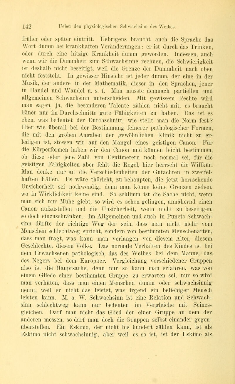 früher oder später eintritt. Uebrigeus braucht auch die Sprache das Wort dumm bei krankhaften Veränderungen : er ist durch das Trinken, oder durch eine hitzige Krankheit dumm geworden. Indessen, auch wenn wir die Dummheit zum Schwaclisinne rechnen, die Schwierigkeit ist deshalb nicht beseitigt, weil die Grenze der Dummheit nach oben nicht feststeht. In gewisser Hinsicht ist jeder dumm, der eine in der Musik, der andere in der Mathematik, dieser in den Sprachen, jener in Handel und Wandel u. s. f. Man müsste demnach partiellen und allgemeinen Schwachsinn unterscheiden. Mit gewissem Eechte wird man sagen, ja, die besonderen Talente zählen nicht mit, es braucht Einer nur im Durchschnitte gute Fähigkeiten zu haben. Das ist es eben, was bedeutet der Durchschnitt, wie stellt man die Norm fest? Hier wie überall bei der Bestimmung feinerer pathologischer Formen, die mit den groben Angaben der gewöhnlichen Klinik nicht zu er- ledigen ist, stossen wir auf den Mangel eines geistigen Canon. Für die Körperformen haben wir den Canon und können leicht bestimmen, ob diese oder jene Zahl von Centimetern noch normal sei, für die geistigen Fähigkeiten aber fehlt die Eegel, hier herrscht die Willkür. Man denke nur an die Verschiedenheiten der Gutachten in zweifel- haften Fällen. Es wäre thöricht, zu behaupten, die jetzt herrschende Unsicherheit sei nothwendig, denn man könne keine Grenzen ziehen, wo in Wirklichkeit keine sind. So schlimm ist die Sache nicht, wenn man sich nur Mühe giebt, so wird es schon gelingen, annähernd einen Canon aufzustellen und die Unsicherheit, wenn nicht zu beseitigen,, so doch einzuschränken. Im Allgemeinen und auch in Puncto Schwach- sinn dürfte der richtige Weg der sein, dass man nicht mehr vom Menschen schlechtweg spricht, sondern von bestimmten Menschenarten, dass man fragt, was kann man verlangen von diesem Alter, diesem Geschlechte, diesem Volke. Das normale Verhalten des Kindes ist bei dem Erwachsenen pathologisch, das des Weibes bei dem Manne, das des Negers bei dem Europäer. Vergleichung verschiedener Gruppen also ist die Hauptsache, denn nur so kann man erfahren, was von einem Gliede einer bestimmten Gruppe zu erwarten sei, nur so wird man verhüten, dass man einen Menschen dumm oder schwachsinnig nennt, weil er nicht das leistet, was irgend ein beliebiger Mensch leisten kann. M. a. W. Schwachsinn ist eine Relation und Schwach- sinn schlechtweg kann nur bedeuten im Vergleiche mit Seines- gleichen. Darf man nicht das Glied der einen Gruppe an dem der anderen messen, so darf man doch die Gruppen selbst einander gegen- überstellen. Ein Eskimo, der nicht bis hundert zählen kann, ist als Eskimo nicht schwachsinnig, aber weil es so ist, ist der Eskimo als