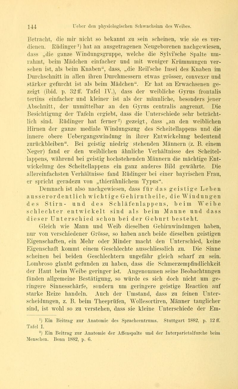 Betracht, die mir nicht so bekannt zu sein scheinen, wie sie es ver- dienen, ßüding-er^) hat an ausgetragenen Neugeborenen nachgewiesen, dass „die ganze Windungsgruppe, welche die Sjdvi'sche Spalte um- rahmt, beim Mädchen einfacher und mit weniger Krümmungen ver- sehen ist, als beim Knaben, dass, „die Reil'sche Insel des Knaben im Durchschnitt in allen ihren Durchmessern etwas grösser, convexer und stärker gefurcht ist als beim Mädchen. Er hat an Erwachsenen ge- zeigt (ibid. p. 32 ff. Tafel IV.), dass der weibliche Gyrus frontalis tertins einfacher und kleiner ist als der männliche, besonders jener Abschnitt, der unmittelbar an den Gjtus centralis angrenzt. Die Besichtigung der Tafeln ergiebt, dass die Unterschiede sehr beträcht- lich sind. Eüdinger hat ferner-) gezeigt, dass „an den weiblichen Hirnen der ganze mediale Windungszug des Scheitellappens und die innere obere Uebergangswindung in ihrer EntWickelung bedeutend zurückbleiben. Bei geistig niedrig stehenden Männern (z. B. einem Neger) fand er den weiblichen ähnliche Verhältnisse des Scheitel- iappens, während bei geistig hochstehenden Männern die mächtige Ent- mckelung des Scheitellappens ein ganz anderes Bild gewährte. Die allereinfachsten Verhältnisse fand Eüdinger bei einer bayrischen Frau, er spricht geradezu von „thierähnlichem Typus. Demnach ist also nachgewiesen, dass für das geistige Leben ausserordentlich wichtige Grehirntheile, die Windungen des Stirn- und des Schläfenlappens, beim Weibe schlechterent wickelt sind als beim Manne und dass dieser Unterschied schon bei der Geburt besteht. Gleich wie Mann und Weib dieselben Gehirnwindungen haben, nur von verschiedener Grösse, so haben auch beide dieselben geistigen Eigenschaften, ein Mehr oder Minder macht den Unterschied, keine Eigenschaft kommt einem Geschlechte ausschliesslich zu. Die Sinne scheinen bei beiden Geschlechtern ungefähr gleich scharf zu sein. Lombroso glaubt gefunden zu haben, dass die Schmerzempfindlichkeit der Haut beim Weibe geringer ist. Angenommen seine Beobachtungen fänden allgemeine Bestätigung, so würde es sich doch nicht um ge- ringere Sinnesschärfe, sondern um geringere geistige Reaction auf starke Reize handeln. Auch der Umstand, dass zu feinen Unter- scheidungen, z. B. beim Theeprüfen, Wollesortiren, Männer tauglicher sind, ist wohl so zu verstehen, dass sie kleine Unterschiede der Em- ^) Ein Beitrag zur Anatomie des Spracbcentrums. Stuttgart 1882, p. 12 ff. Tafel I. ^) Ein Beitrag zur Anatomie der Affenspalte und der Interparietalfurcbe beim Menschen. Bonn 1882, p. 6.