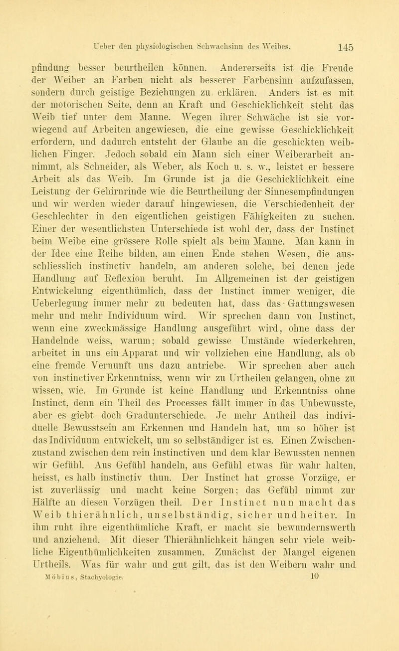 pfindiiDg- besser beurtheilen können. Andererseits ist die Freude der Weiber an Farben nicht als besserer Farbensinn aufzufassen, sondern durch geistige Beziehungen zu erklären. Anders ist es mit der motorischen Seite, denn an Kraft und Geschicklichkeit steht das Weib tief unter dem Manne. Wegen ihrer SchAväche ist sie vor- wiegend auf Arbeiten angewiesen, die eine gewisse Geschicklichkeit erfordern, und dadurch entsteht der Glaube an die geschickten weib- lichen Finger. Jedoch sobald ein Mann sich einer Weiberarbeit an- nimmt, als Schneider, als Weber, als Koch u. s. w., leistet er bessere Arbeit als das Weib. Im Grunde ist ja die Geschicklichkeit eine Leistung der Gehirnrinde wie die Beurtheilung der Sinnesempfindungen und wir werden Avieder darauf hingewiesen, die Verschiedenheit der Geschlechter in den eigentlichen geistigen Fähigkeiten zu suchen. Einer der wesentlichsten Unterschiede ist wohl der, dass der Instinct beim Weibe eine grössere Rolle spielt als beim Manne. Man kann in der Idee eine Eeihe bilden, am einen Ende stehen Wesen, die aus- schliesslich instinctiv handeln, am anderen solche, bei denen jede Handlung auf Eeflexion beruht. Im Allgemeinen ist der geistigen Entwickelung eigenthümlich, dass der Instinct immer weniger, die Ueberlegung immer mehr zu bedeuten hat, dass das • Gattungswesen mehr und mehr Individuum wird. Wir sprechen dann von Instinct, wenn eine zweckmässige Handlung ausgeführt wird, ohne dass der Handelnde weiss, warum; sobald gewisse Umstände wiederkehren, arbeitet in uns ein Apparat und wir vollziehen eine Handlung, als ob eine fremde Vernunft uns dazu antriebe. Wir sprechen aber auch von instiuctiver Erkenntniss, wenn wir zu Urtheilen gelangen, ohne zu wissen, wie. Im Grunde ist keine Handlung und Erkenntniss ohne Instinct, denn ein Tlieil des Processes fällt immer in das Unbewusste, aber es giebt doch Gradunterschiede. Je mehr Antheil das indivi- duelle Bewusstseiu am Erkennen und Handeln hat, um so höher ist das Individuum entwickelt, um so selbständiger ist es. Einen Zwischen- zustand zwischen dem rein Instinctiven und dem klar Bewussten nennen wir Gefühl. Aus Gefühl handeln, aus Gefühl etwas für wahr halten, heisst, es halb instinctiv thun. Der Instinct hat grosse Vorzüge, er ist zuverlässig und macht keine Sorgen; das Gefühl nimmt zur Hälfte an diesen Vorzügen theil. Der Instinct nun macht das Weib thierähnlich, unselbständig, sicher und heiter. In ihm ruht ihre eigenthümliche Kraft, er macht sie bewundernswerth und anziehend. ]\Iit dieser Thierähnlichkeit hängen sehr viele weib- liche Eigenthümlichkeiten zusammen. Zunächst der Mangel eigenen Urtheils. Was für walii' und gut gilt, das ist den Weibern wahr und Möbius, Stacliyologie. 10