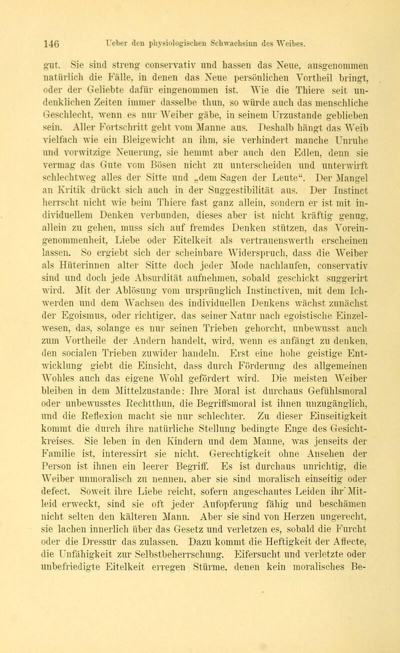 gut Sie sind streng conservativ und hassen das Neue, ausgenommen natürlich die Fälle, in denen das Neue persönlichen Vortheil bringt, oder der Geliebte dafür eingenommen ist. Wie die Thiere seit un- denklichen Zeiten immer dasselbe thun, so würde auch das menschliche Geschlecht, wenn es nur Weiber gäbe, in seinem Urzustände geblieben sein. Aller Fortschritt geht vom Manne aus. Deshalb hängt das Weib vielfach wie ein Bleigewicht an ihm, sie verhindert manche Unruhe und vorwitzige Neuerung, sie hemmt aber auch den Edlen, denn sie vermag das Gute vom Bösen nicht zu unterscheiden und unterwirft schlechtweg alles der Sitte und „dem Sagen der Leute. Der Mangel an Kritik drückt sich auch in der Suggestibilität aus. Der lustinct herrscht nicht wie beim Thiere fast ganz allein, sondern er ist mit in- dividuellem Denken verbunden, dieses aber ist nicht kräftig genug, allein zu gehen, muss sich auf fremdes Denken stützen, das Vorein- genommenheit, Liebe oder Eitelkeit als vertrauenswerth erscheinen lassen. So ergiebt sich der scheinbare Widerspruch, dass die Weiber als Hüterinnen alter Sitte doch jeder Mode nachlaufen, conservativ sind und doch jede Absurdität aufnehmen, sobald geschickt suggerirt wird. Mit der Ablösung vom ursprünglich Instinctiven, mit dem Ich- werden und dem Wachsen des individuellen Denkens wächst zunächst der Egoismus, oder richtiger, das seiner Natur nach egoistische Einzel- wesen, das, solange es nur seinen Trieben gehorcht, unbewusst auch zum Vortheile der Andern handelt, wird, wenn es anfängt zu denken, den socialen Trieben zuwider handeln. Erst eine hohe geistige Ent- Avicklung giebt die Einsicht, dass durch Förderung des allgemeinen Wohles auch das eigene W^ohl gefördert wird. Die meisten Weiber bleiben in dem Mittelzustande: Ihre Moral ist durchaus Gefühlsmoral oder unbewusstes Eechtthun, die Begriffsmoral ist ihnen unzugänglich, und die Eeflexion macht sie nur schlechter. Zu dieser Einseitigkeit kommt die durch ihre natürliche Stellung bedingte Enge des Gesicht- kreises. Sie leben in den Kindern und dem Manne, was jenseits der Familie ist, interessirt sie nicht. Gerechtigkeit ohne Ansehen der Person ist ihnen ein leerer Begriff. Es ist durchaus unrichtig, die Weiber unmoralisch zu nennen, aber sie sind moralisch einseitig oder defect. Soweit ihre Liebe reicht, sofern angeschautes Leiden ihr'Mit- leid erweckt, sind sie oft jeder Aufopferung fähig und beschämen nicht selten den kälteren Mann. Aber sie sind von Herzen ungerecht, sie lachen innerlich über das Gesetz und verletzen es, sobald die Furcht oder die Dressur das zulassen. Dazu kommt die Heftigkeit der Affecte, die Unfähigkeit zur Selbstbeherrschung. Eifersucht und verletzte oder unbefriedigte Eitelkeit erregen Stürme, denen kein moralisches Be-