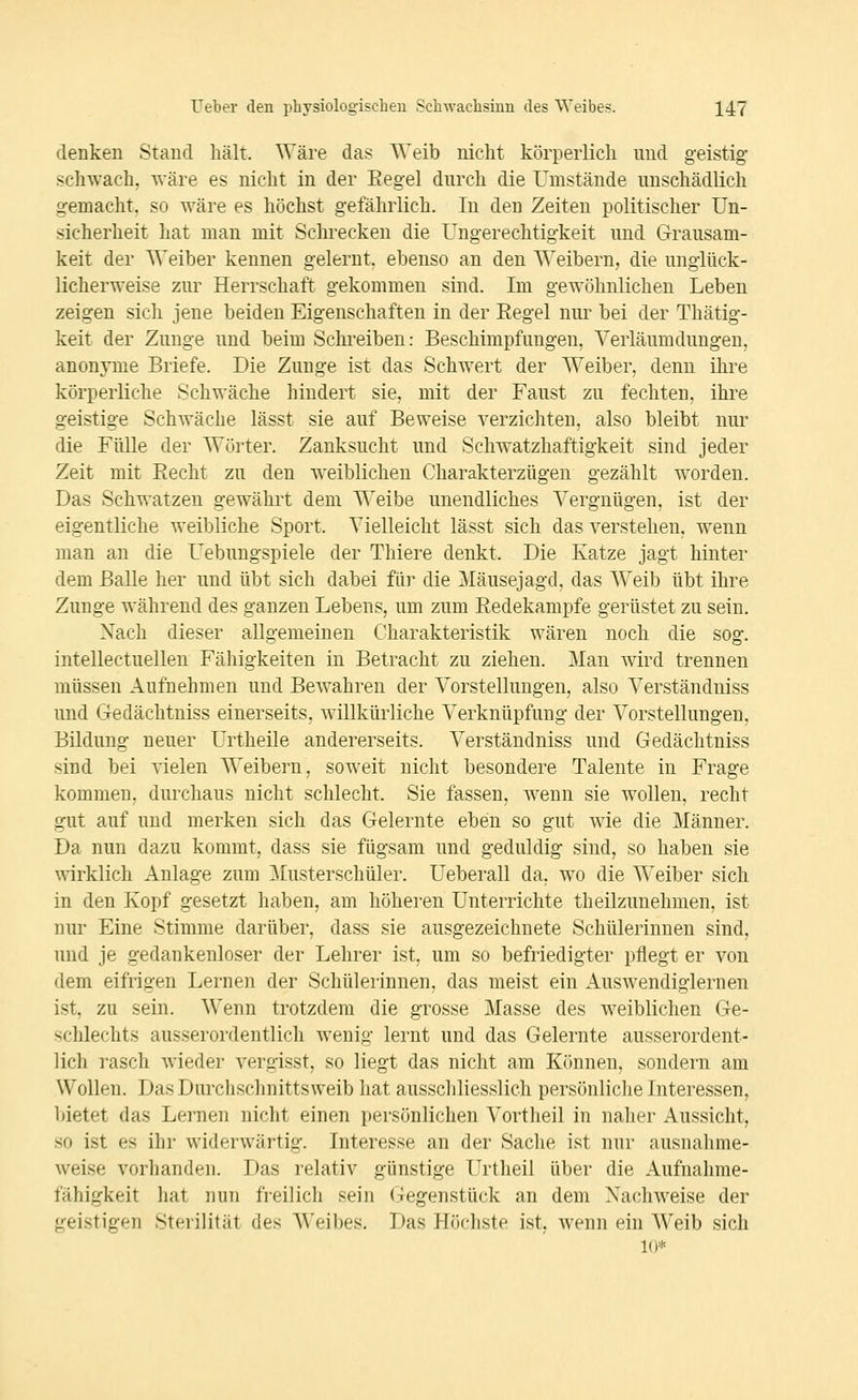 denken Stand hält. Wäre das Weib nicht körperlich und geistig schwach, wäre es nicht in der Eegel durch die Umstände unschädlich gemacht, so wäre es höchst gefährlich. In den Zeiten politischer Un- sicherheit hat man mit Schrecken die Ungerechtigkeit und Grausam- keit der Weiber kennen gelernt, ebenso an den Weibern, die unglück- licherweise zur Herrschaft gekommen sind. Im gewöhnlichen Leben zeigen sich jene beiden Eigenschaften in der Regel nur bei der Thätig- keit der Zunge und beim Schi'eibeu: Beschimpfungen, Verläumdüngen, anonyme Briefe. Die Zunge ist das Schwert der Weiber, denn ihre körperliche Schwäche hindert sie, mit der Faust zu fechten, ihre geistige Schwäche lässt sie auf Beweise verzichten, also bleibt nur die Fülle der Wöi'ter. Zanksucht und Schwatzhaftigkeit sind jeder Zeit mit Recht zu den weiblichen Charakterzügen gezählt worden. Das Schwatzen gewährt dem Weibe unendliches Vergnügen, ist der eigentliche weibliche Sport. Vielleicht lässt sich das verstehen, wenn man an die Uebungspiele der Thiere denkt. Die Katze jagt hinter dem Balle her und übt sich dabei für die Mäusejagd, das AVeib übt ihre Zunge während des ganzen Lebens, um zum Redekampfe gerüstet zu sein. Nach dieser allgemeinen Charakteristik wären noch die sog. intellectuellen Fähigkeiten in Betracht zu ziehen. Man wird trennen müssen Aufnehmen und Bewahren der Vorstellungen, also Verständniss und Gedächtniss einerseits, willkürliche Verknüpfung der Vorstellungen, Bildung neuer Urtheile andererseits. Verständniss und Gedächtniss sind bei vielen Weibern, soweit nicht besondere Talente in Frage kommen, durchaus nicht schlecht. Sie fassen, wenn sie wollen, recht gut auf und merken sich das Gelernte eben so gut wie die Männer. Da nun dazu kommt, dass sie fügsam und geduldig sind, so haben sie wirklich Anlage zum Musterschüler. Ueberall da, wo die Weiber sich in den Kopf gesetzt haben, am höheren Unterrichte theilzunehmen, ist nur Eine Stimme darüber, dass sie ausgezeichnete Schülerinnen sind, und je gedankenloser der Lehrer ist, um so befriedigter pflegt er von dem eifrigen Lernen der Schülerinnen, das meist ein Auswendiglernen ist, zu sein. Wenn trotzdem die grosse Masse des weiblichen Ge- schlechts ausserordentlich wenig lernt und das Gelernte ausserordent- lich rasch wieder vergisst, so liegt das nicht am Können, sondern am Wollen. Das Durchschnittsweib hat ausschliesslich persönliche Interessen, bietet das Lernen nicht einen persönlichen Vortheil in naher Aussicht, so ist es ihr widerwärtig. Interesse an der Sache ist nur ausnahme- weise vorhanden. Das relativ günstige Urtlieil über die Aufnahme- fähigkeit hat nun freilich sein Gegenstück an dem Nachweise der geistigen Sterilität des AVeibes. Das Höchste ist, wenn ein Weib sich 10*