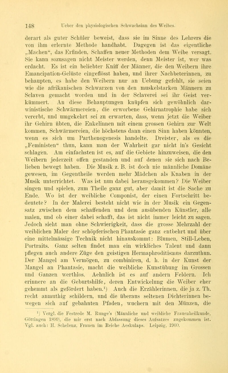 derart als guter Schüler beweist, dass sie im Sinne des Lehrers die von ihm erlernte Methode handhabt. Dagegen ist das eigentliche j.Machen, das Erfinden, Schaffen neuer Methoden dem Weibe versagt. Sie kann sozusagen nicht Meister werden, denn Meister ist; wer was erdacht. Es ist ein beliebter Kniit' der Männer, die den Weibern ihre Emancipation-Ge] liste eingeflösst haben, und ihrer Nachbeterinnen, zu behaupten, es habe den AVeibern nur an Uebung gefehlt, sie seien wie die afrikanischen Schwarzen von den muskelstarken Männern zu Sclaven gemacht worden und in der Sclaverei sei ihr Geist ver- kümmert. An diese Behauptungen knüpfen sich gewöhnlich dar- winistische Schwärmereien, die erworbene Gehirnatrophie habe sich vererbt, und umgekehrt sei zu erwarten, dass, wenn jetzt die Weiber ihr Gehirn übten, die Enkelinnen mit einem grossen Gehirn zur Welt kommen, Schwärmereien, die höchstens dann einen Sinn haben könnten, wenn es sich um Parthenogenesis handelte. Dreister, als es die „Feministen thun, kann man der Wahrheit gar nicht in's Gesicht schlagen. Am einfachsten ist es, auf die Gebiete hinzuweisen, die den Weibern jederzeit offen gestanden und auf denen sie sich nach Be- lieben bewegt haben. Die Musik z. B. ist doch nie männliche Domäne gewesen, im Gegentheile werden mehr Mädchen als Knaben in der Musik unterrichtet. Was ist nun dabei herausgekommen? Die Weiber singen und spielen, zum Theile ganz gut, aber damit ist die Sache zu Ende. Wo ist der weibliche Componist, der einen Fortschritt be- deutete? In der Malerei besteht nicht wie in der Musik ein Gegen- satz zwischen dem schaffenden und dem ausübenden Künstler, alle malen, und ob einer dabei schafft, das ist nicht immer leicht zu sagen. Jedoch sieht man ohne Schwierigkeit, dass die grosse Mehrzahl der weiblichen Maler der schöpferischen Phantasie ganz entbehrt und über eine mittelmässige Technik nicht hinauskommt: Blumen. Still-Leben, Portraits. Ganz selten findet man ein wirkliches Talent und dann pflegen auch andere Züge den geistigen Hermaphroditismus darzuthun. Der Mangel am Vermögen, zu combiniren, d. h. in der Kunst der Mangel an Phantasie, macht die weibliche Kunstübung im Grossen und Ganzen werthlos. Aehnlich ist es auf andern Feldern. Ich erinnere an die Geburtshilfe, deren Entwickelung die Weiber eher gehemmt als gefördert haben.^) Auch die Erzählerinneu, die ja z. Th. recht anmuthig schildern, und die überaus seltenen Dichterinnen be- wegen sich auf gebahnten Pfaden, wuchern mit den Münzen, die ^) Yerg'l. die Festrede M. Euuge's (Männliche und -weibliche Franenheilkunde, Göttingen 18S9), die mir erst nach Abfassung dieses Aufsatzes zugekommen ist. Vgl. auch: H. Schelenz. Frauen im Eeiche Aeskulaps. Leipzig. 1900.
