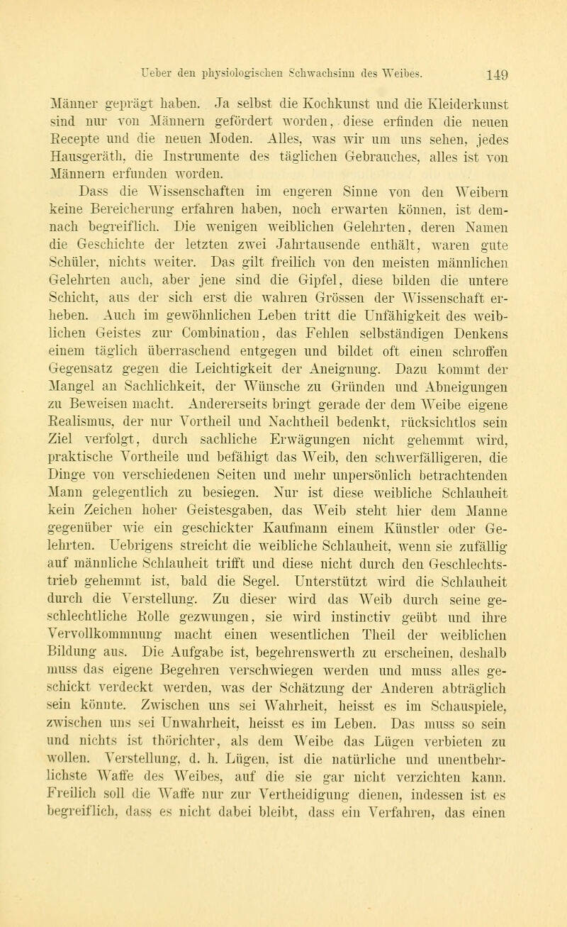 Männer geprägt haben. Ja selbst die Kochkunst und die Kleiderkunst sind nur von Männern gefördert worden, diese erfinden die neuen Eecepte und die neuen Moden. Alles, was wir um uns sehen, jedes Hausgeräth, die Instrumente des täglichen Gebrauches, alles ist von Männern erfunden worden. Dass die Wissenschaften im engeren Sinne von den Weibern keine Bereicherung erfahren haben, noch erwarten können, ist dem- nach begreiflich. Die wenigen weiblichen Gelehrten, deren Namen die Geschichte der letzten zwei Jahrtausende enthält, waren gute Schüler, nichts weiter. Das gilt freilich von den meisten männlichen Gelehrten auch, aber jene sind die Gipfel, diese bilden die untere Schicht, aus der sich erst die wahren Grössen der Wissenschaft er- heben. Auch im gewöhnlichen Leben tritt die Unfähigkeit des w^eib- lichen Geistes zur Combination, das Fehlen selbständigen Denkens einem täglich überraschend entgegen und bildet oft einen schroffen Gegensatz gegen die Leichtigkeit der Aneignung. Dazu kommt der Mangel an Sachlichkeit, der Wünsche zu Gründen und Abneigungen zu Beweisen macht. Andererseits bringt gerade der dem Weibe eigene Eealismus, der nur Vortheil und Nachtheil bedenkt, rücksichtlos sein Ziel verfolgt, durch sachliche Erwägungen nicht gehemmt wird, praktische Vortheile und befähigt das AVeib, den schwerfälligeren, die Dinge von verschiedenen Seiten und mehr unpersönlich betrachtenden Mann gelegentlich zu besiegen. Nur ist diese weibliche Schlauheit kein Zeichen hoher Geistesgaben, das Weib steht hier dem Manne gegenüber wie ein geschickte!' Kaufmann einem Künstler oder Ge- lehrten. Uebrigens streicht die weibliche Schlauheit, wenn sie zufällig auf männliche Schlauheit trifft und diese nicht durch den Geschlechts- trieb gehemmt ist, bald die Segel. Unterstützt wird die Schlauheit durch die Verstellung. Zu dieser wird das Weib durch seine ge- schlechtliche KoUe gezwungen, sie wird instinctiv geübt und ihre Vervollkommnung macht einen wesentlichen Theil der weiblichen Bildung aus. Die Aufgabe ist, begehrenswerth zu erscheinen, deshalb niuss das eigene Begehren verschwiegen werden und muss alles ge- schickt verdeckt werden, was der Schätzung der Anderen abträglich sein könnte. Zwischen uns sei Wahrheit, heisst es im Schauspiele, zwischen uns sei Unwahrheit, heisst es im Leben. Das muss so sein und nichts ist thörichter, als dem Weibe das Lügen verbieten zu wollen. Verstellung, d. h. Lügen, ist die natürliche und unentbehr- lichste Waffe des Weibes, auf die sie gar nicht verzichten kann. Freilich soll die Waffe nur zur Vertheidigung dienen, indessen ist es begreiflich, dass es nicht dabei bleibt, dass ein Verfahren, das einen