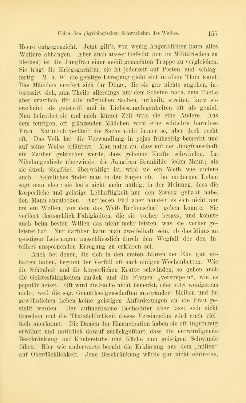 Heere entg-egenzielit. Jetzt gilt's, von wenig Augenblicken kann alles Weitere abhängen. Aber auch ausser Gefecht (um im Militärischen zu bleiben) ist die Jungft-au einer mobil gemachten Truppe zu vergleichen. Sie trägt die Kriegsgarnitur, sie ist jederzeit auf Posten und schlag- fertig. 31. a. AV. die geistige Erregung giebt sich in allem Thun kund. Das Mädchen ereifert sich für Dinge, die sie gar nichts angehen, in- teressirt sich, zum Theile allerdings nur dem Scheine nach, zum Theile aber ernstlich, für alle möglichen Sachen, urtheilt, streitet, kurz sie erscheint als geistvoll und in Liebesangelegenheiten oft als genial. Nun heirathet sie und nach kurzer Zeit wird sie eine Andere. Aus dem feurigen, oft glänzenden Mädchen wird eine schlichte harmlose Frau. Natürlich verläuft die Sache nicht immer so, aber doch recht oft. Das Volk hat die Verwandlung in pejus frühzeitig bemerkt und auf seine Weise erläutert. Man nahm an. dass mit der Jungfrauschaft ein Zauber gebrochen werde, dass geheime Kräfte schwinden. Im Nibelungenliede überwindet die Jungfrau Brunhilde jeden Mann; als sie durch Siegfried überwältigt ist, wird sie ein Weib wie andere auch. Aehnliches findet man in den Sagen oft. Im moderneu Leben sagt man eher: sie hat's nicht mehr nöthig, in der Meinung, dass die körperliche und geistige Lebhaftigkeit nur den Zweck gehabt habe, den Mann anzulocken. Auf jeden Fall aber handelt es sich nicht nur um ein Wollen, von dem das Weib Eechenschaft geben könnte. Sie verliert thatsächlich Fähigkeiten, die sie vorher besass, und könnte auch beim besten Willen das nicht mehr leisten, was sie vorher ge- leistet hat. Nur darüber kann man zweifelhaft sein, ob das Minus an geistigen Leistungen ausschliesslich durch den Wegfall der den In- tellect anspornenden Erregung zu erklären sei. Auch bei denen, die sich in den ersten Jahren der Ehe gut ge- halten halben, beginnt der Verfall oft nach einigen Wochenbetten. Wie die Schönheit und die körperlichen Kräfte schwinden, so gehen auch die Geistesfähigkeiten zurück und die Frauen „versimpeln, wie es populär heisst. Oft wird die Sache nicht bemerkt, oder stört wenigstens nicht, weil die sog. Gemüthseigenschaften unverändert bleiben und im gewöhnlichen Leben keine geistigen Anforderungen an die Frau ge- stellt werden. Der aufmerksame Beobachter aber lässt sich nicht täuschen und die 'J'hatsächlichkeit dieses Versimpeins wird auch viel- fach anerkannt. Die Damen der Emancipation haben sie oft ingrimmig erwähnt und natürlich darauf zurückgeführt, dass die entwürdigende Beschränkung auf Kinderstube und Küche zum geistigen Schwunde führe. Hier wie anderwärts beruht die Erklärung aus dem „milieu auf Oberflächlichkeit. Jene Beschränkung würde gar nicht eintreten,