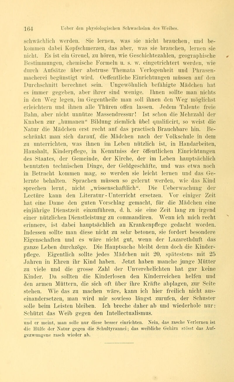 scliwäclilicli werden. Sie lernen, was sie nicht brauchen, und be- kommen dabei Kopfschmerzen, das aber, was sie brauchen, lernen sie nicht. Es ist ein Greuel, zu hören, wie Geschichtezahlen, geographische Bestimmungen, chemische Formeln u. s. w. eingetrichtert werden, wie durch Aufsätze über abstruse Themata Verlogenheit und Phrasen- macherei begünstigt wird. Oeffentliche Einrichtungen müssen auf den Durchschnitt berechnet sein. Ungewöhnlich befähigte Mädchen hat es immer gegeben, aber ihrer sind wenige. Ihnen sollte man nichts in den Weg legen, im Gegentheile man soll ihnen den Weg möglichst erleichtern und ihnen alle Thüren offen lassen. Jedem Talente freie Bahn, aber nicht unnütze Massendressur! Ist schon die Mehrzahl der Knaben zur „humanen Bildung ziemlich übel qualificirt, so weist die Natur die Mädchen erst recht auf das practisch Brauchbare hin. Be- schränkt man sich darauf, die Mädchen nach der A^olkschule in dem zu unterrichten, was ihnen im Leben nützlich ist, in Handarbeiten, Haushalt, Kinderpflege, in Kenntniss der öffentlichen Einrichtungen des Staates, der Gemeinde, der Kirche, der im Leben hauptsächlich benutzten technischen Dinge, der Geldgeschäfte, und was etwa noch in Betracht kommen mag; so werden sie leicht lernen und das Ge- lernte behalten. Sprachen müssen so gelernt werden, wie das Kind sprechen lernt, nicht „wissenschaftlich. Die Ueberwachung der Leetüre kann den Literatur - Unterricht ersetzen. Vor einiger Zeit hat eine Dame den guten Vorschlag gemacht, für die Mädchen eine einjährige Dienstzeit einzuführen, d. h. sie eine Zeit lang zu irgend einer nützlichen Dienstleistung zu commandiren. Wenn ich mich recht erinnere, ist dabei hauptsächlich an Krankenpflege gedacht worden. Indessen sollte man diese nicht zu sehr betonen, sie fordert besondere Eigenschaften und es wäre nicht gut, wenn der Lazarethduft das ganze Leben durchzöge. Die Hauptsache bleibt denn doch die Kinder- pflege. Eigentlich sollte jedes Mädchen mit 20, spätestens mit 25 Jahren in Ehren ihr Kind haben. Jetzt haben manche junge Mütter zu viele und die grosse Zahl der Unverehelichten hat gar keine Kinder. Da sollten die Kinderlosen den Kinderreichen helfen und den armen Müttern, die sich oft über ihre Kräfte abplagen, zur Seite stehen. Wie das zu machen wäre, kann ich hier freilich nicht aus- einandersetzen, man wird mir sowieso längst zurufen, der Schuster solle beim Leisten bleiben. Ich breche daher ab und wiederhole nur: Schützt das AVeib gegen den Intellectualismus. und er meint, man solle nur diese besser einrichten. Nein, das rascbe Verlernen ist die Hülfe der Natur gegen die Schultyrannei; das weibliche Gehirn stösst das Auf- gezwungene rasch wäeder ab.