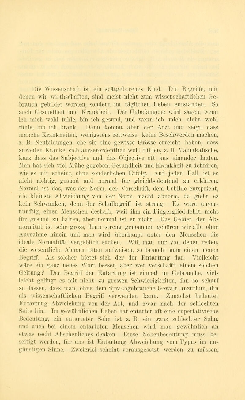 Die Wissenschaft ist ein spätgeborenes Kind. Die Begriffe, mit denen wir wirthschaften, sind meist nicht zum wissenschaftlichen Ge- brauch gebildet worden, sondern im täglichen Leben entstanden. So auch Gesundheit und Krankheit. Der Unbefangene wird sagen, wenn ich mich wohl fühle, bin ich gesund, und wenn ich mich nicht wohl fühle, bin ich krank. Dann kommt aber der Arzt und zeigt, dass manche Ki-ankheiten, wenigstens zeitweise, keine Beschwerden machen, z. B. Neubildungen, ehe sie eine gewisse Grösse erreicht haben, dass zuweilen Kranke sich ausserordentlich wohl fühlen, z. B. Mauiakalische, kurz dass das Subjective und das Objective oft aus einander laufen. Man hat sich viel Mühe gegeben, Gesundheit und Krankheit zu definiren, wie es mir scheint, ohne sonderlichen Erfolg. Auf jeden Fall ist es nicht richtig, gesund und normal für gleichbedeutend zu erklären. Normal ist das, was der Norm, der Vorschrift, dem Urbilde entspricht, die kleinste Abweichung von der Norm macht abnorm, da giebt es kein Schwanken, denn der Schulbegriif ist streng. Es wäre unver- nünftig, einen Menschen deshalb, weil ihm ein Fingerglied fehlt, nicht für gesund zu halten, aber normal ist er nicht. Das Gebiet der Ab- normität ist sehr gross, denn streng genommen gehören wir alle ohne Ausnahme hinein und man wird überhaupt unter den Menschen die ideale Normalität vergeblich suchen. Will man nur von denen reden, die wesentliche Abnormitäten aufweisen, so braucht man einen neuen Begriff. Als solcher bietet sich der der Entartung dar. Vielleicht wäre ein ganz neues Wort besser, aber wer verschafft einem solchen Geltung? Der Begriff der Entartung ist einmal im Gebrauche, viel- leicht gelingt es mit nicht zu grossen Schwierigkeiten, ihn so scharf zu fassen, dass man, ohne dem Sprachgebrauche Gewalt anzuthun, ihn als wissenschaftlichen Begriff verwenden kann. Zunächst bedeutet Entartung Abweichung von der Art, und zwar nach der schlechten Seite hin. Im gewöhnlichen Leben liat entartet oft eine superlativische Bedeutung, ein entarteter Sohn ist z. B. ein ganz schlechter Sohn, und auch bei einem entarteten Menschen wird man gewöhnlich an etwas recht Abscheuliches denken. Diese Nebenbedeutung muss be- seitigt werden, für uns ist Entartung Abweichung vom Typus im un- günstigen Sinne. Zweierlei scheint vorausgesetzt werden zu müssen,