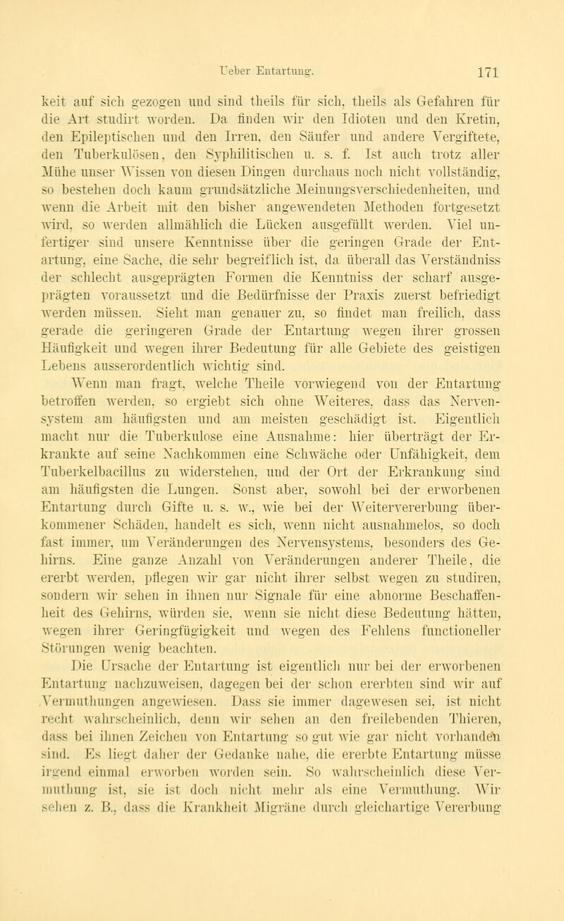 keit auf sicli gezogen und sind tlieils für sich, tlieils als Gefahren für die Art studirt worden. Da finden wir den Idioten und den Kretin, den Epileptischen und den Irren, den Säufer und andere Vergiftete, den Tuberkulösen, den Syphilitischen u. s. f. Ist auch trotz aller Mühe unser Wissen von diesen Dingen dui-chaus noch nicht vollständig, so bestehen doch kaum grundsätzliche Meinungsverschiedenheiten, und wenn die Arbeit mit den bisher angewendeten j^Iethoden fortgesetzt A\'ird, so werden allmählich die Lücken ausgefüllt werden. Viel un- fertiger sind unsere Kenntnisse über die geringen Grade der Ent- artung, eine Sache, die sehr begreiflich ist, da überall das Verständniss der schlecht ausgeprägten Formen die Kenntniss der scharf ausge- prägten voraussetzt und die Bedürfnisse der Praxis zuerst befriedigt werden müssen. Sieht man genauer zu, so findet man freilich, dass gerade die geringeren Grade der Entartung wegen ihrer grossen Häufigkeit und wegen ihrer Bedeutung für alle Gebiete des geistigen Lebens ausserordentlich wichtig sind. Wenn man fragt, welche Theile vorwiegend von der Entartung betroäen werden, so ergiebt sich ohne Weiteres, dass das Nerven- system am häufigsten und am meisten geschädigt ist. Eigentlich macht nur die Tuberkulose eine Ausnahme: hier überträgt der Er- krankte auf seine Nachkommen eine Schwäche oder Unfähigkeit, dem Tuberkelbacillus zu widerstehen, und der Ort der Erkrankung sind am häufigsten die Lungen. Sonst aber, sowohl bei der erworbenen Entartung durch Gifte u. s. w., Avie bei der Weitervererbung über- kommener Schäden, handelt es sich, wenn nicht ausnahmelos, so doch fast imme]\ um Veränderungen des Nerveusj-stems, besonders des Ge- hirns. Eine ganze Anzahl von Veränderungen anderer Theile, die ererbt werden, pflegen wir gar nicht ihrer selbst wegen zu studiren, sondern wir sehen in ihnen nur Signale für eine abnorme Beschaffen- heit des Gehirns, würden sie, wenn sie nicht diese Bedeutung hätten, wegen ihrer Geringfügigkeit und wegen des Fehlens functioneller Störungen wenig beachten. Die Li'sache der Entartung ist eigentlich nur bei der erworbenen Entartung nachzuweisen, dagegen bei der schon ererbten sind wir auf .Vermuthungen angewiesen. Dass sie immer dagewesen sei, ist nicht recht wahrscheinlich, denn wir sehen an den freilebenden 'J'hieren, dass bei ihnen Zeichen von Entartung so gut wie gar nicht vorliandeli sind. Es liegt daher der Gedanke nahe, die ererbte Entartung müsse irgend einmal erworben worden sein. So walirscheinlich diese Ver- muthung ist, sie ist doch nicht mehr als eine Vermuthung. Wir sehen z. B., dass die Krankheit Migräne durch gleichartige Vererbung