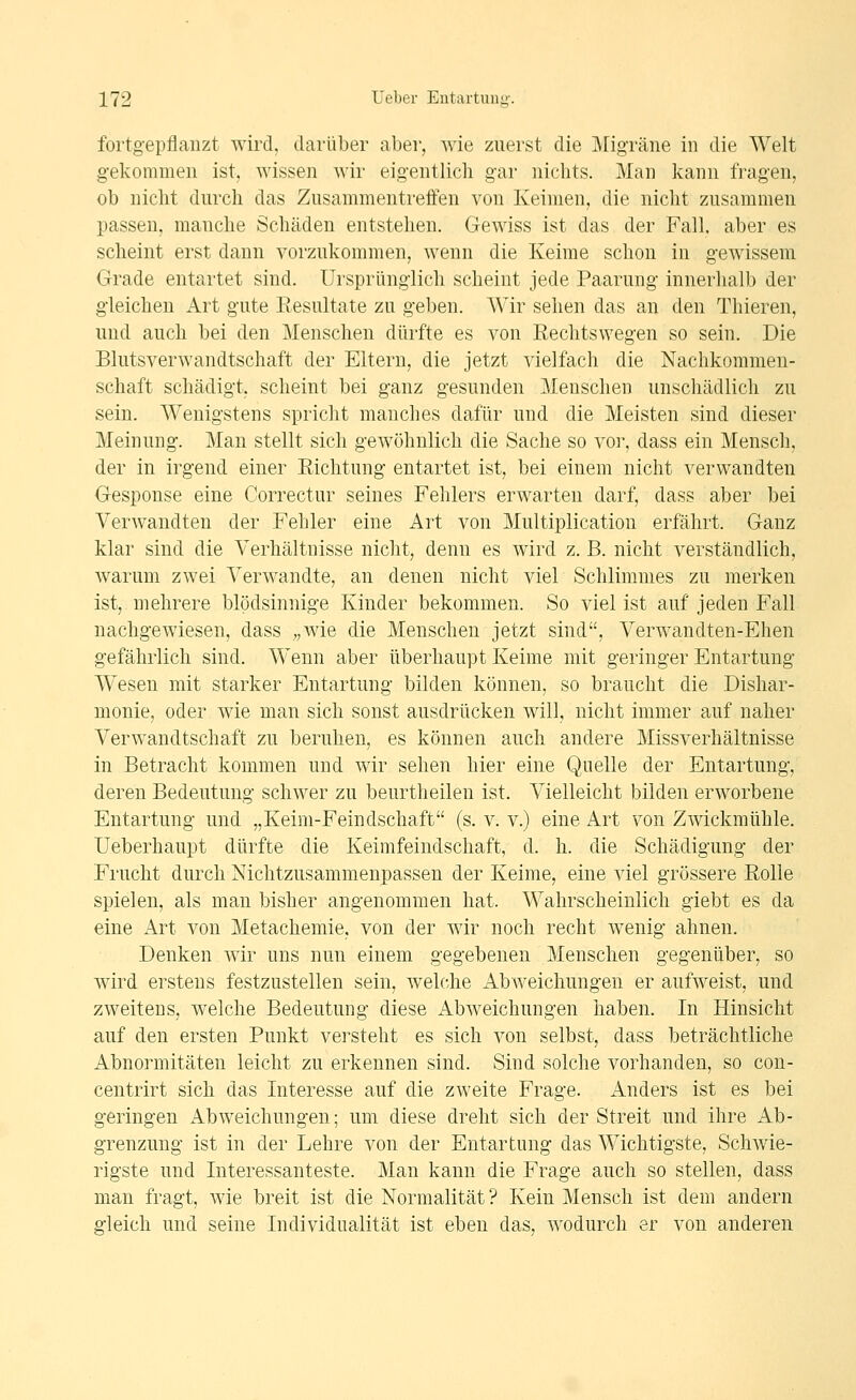 fortgepflanzt wird, darüber aber, wie zuerst die Migräne in die Welt gekommen ist, wissen wir eigentlich gar nichts. Man kann fragen, ob nicht durch das Zusammentreften von Keimen, die niclit zusammen passen, manche Schäden entstehen. Gewiss ist das der Fall, aber es scheint erst dann vorzukommen, wenn die Keime schon in gewissem Grade entartet sind. Ursprünglich scheint jede Paarung innerhalb der gleichen Art gute Eesultate zu geben. Wir sehen das an den Thieren, und auch bei den Menschen dürfte es von Rechtswegen so sein. Die Blutsverwandtschaft der Eltern, die jetzt vielfach die Nachkommen- schaft schädigt, scheint bei ganz gesunden Menschen unschädlich zu sein. Wenigstens spricht manches dafür und die Meisten sind dieser Meinung. Man stellt sich gewöhnlich die Sache so vor, dass ein Mensch, der in irgend einer Eichtung entartet ist, bei einem nicht verwandten Gesponse eine Correctur seines Fehlers erwarten darf, dass aber bei Verwandten der Fehler eine Art von Multiplication erfährt. Ganz klar sind die Verhältnisse nicht, denn es wird z. B. nicht verständlich, warum zwei Verwandte, an denen nicht viel Schlimmes zu merken ist, mehrere blödsinnige Kinder bekommen. So viel ist auf jeden Fall nachgewiesen, dass „wie die Menschen jetzt sind, Verwandten-Ehen gefährlich sind. Wenn aber überhaupt Keime mit geringer Entartung Wesen mit starker Entartung bilden können, so braucht die Dishar- monie, oder wie man sich sonst ausdrücken will, nicht immer auf naher Verwandtschaft zu beruhen, es können auch andere Missverhältnisse in Betracht kommen und wir sehen hier eine Quelle der Entartung, deren Bedeutung schwer zu beurtheilen ist. Vielleicht bilden erworbene Entartung und „Keim-Feindschaft (s. v. v.) eine Art von Zwickmühle, üeberhaupt dürfte die Keimfeindschaft, d. h. die Schädigung der Frucht durch Nichtzusammenpassen der Keime, eine viel grössere Rolle spielen, als man bisher angenommen hat. Wahrscheinlich giebt es da eine Art von Metachemie, von der wir noch recht wenig ahnen. Denken wir uns nun einem gegebenen Menschen gegenüber, so wird erstens festzustellen sein, welche Abweichungen er aufweist, und zweitens, welche Bedeutung diese Abweichungen haben. In Hinsicht auf den ersten Punkt versteht es sich von selbst, dass beträchtliche Abnormitäten leicht zu erkennen sind. Sind solche vorhanden, so con- centrirt sich das Interesse auf die zweite Frage. Anders ist es bei geringen Abweichungen; um diese dreht sich der Streit und ihre Ab- grenzung ist in der Lehre von der Entartung das Wichtigste, Schwie- rigste und Interessanteste. Man kann die Frage auch so stellen, dass man fragt, wie breit ist die Normalität ? Kein Mensch ist dem andern gleich und seine Individualität ist eben das, wodurch er von anderen