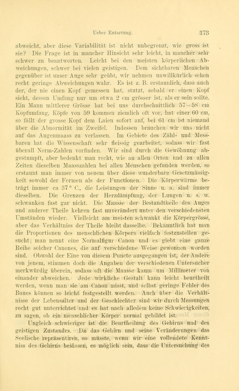 abweicht, aber diese Variabilität ist nicht imbeg-renzt. wie gross' ist sie? Die Frage ist in mancher Hinsicht sehr leicht, in mancher sehr schwer zu beantworten. Leicht bei den meisten körperlichen Ab- weichungen, schwer bei vielen geistigen. Dem sichtbaren Menschen gegenüber ist unser Auge sehr geübt, wir nehmen unwillkürlich schon recht geringe Abweichungen wahr. Es ist z. B. erstaunlich, dass auch der, der nie einen Kopf gemessen hat, stutzt, sobald er einen Kopf sieht, dessen Umfang nur um etwa 2 cm grösser ist, als er sein sollte. Ein Mann mittlerer Grösse hat bei uns durchschnittlich 57 —58 cm Kopfumfang. Köpfe yon 59 kommen ziemlich oft vor, hat einer 60 cm, so fällt der grosse Kopf dem Laien sofort auf, bei 61 cm ist niemand über die Abnormität im Zweifel. Indessen brauchen wir uns nicht auf das Augenmaass zu verlassen. Ln Gebiete des Zähl- und Mess- baren hat die AVissenschaft sehr fleissig gearbeitet, sodass wir- fast überall Norm-Zahlen vorfinden. Wir sind durch die Gewöhnung ab- gestumpft, aber bedenkt man recht, wie an allen Orten und zu allen Zeiten dieselben Maasszahlen bei allen Menschen gefunden werden, so erstaunt man immer von neuem über diese viunderbare Gesetzmässig- keit sowohl der Formen als der Functionen. Die Körperwärme be- trägt immer ca 37*^ C, die Leistungen der Sinne u. a. sind immer dieselben. Die Grenzen der Herzdämpfung, der Lungen'mi si w. schwanken fast gar nicht. Die 3Iaasse der Bestandtheile des Auge$ und anderer Theile kehren fast unverä/ndert unter den verschiedehstäa Umständen wieder. Vielleicht am meisten schwankt die Körpergröss'd, aber das Verhältniss der Theile bleibt dasselbe. Bekanntlich hat man die Proportionen des menschlicheni-KörperS'vielfach festzustellen g'^- sucht; man nennt eine Normalfigur Canon und es giebt eine ganzfe Eeilie solcher Cauones, die auf verschiedene Weise gewonnen worden sind. Obwohl der Eine von diesem Puricfe ausgegangen ist^ döi^fMdfei^ von jenem, stimmen doch die Angaben der verschiedenen Untersuchen merkwürdig überein, sodass oft die' Maasse kaum um Millimeter von einander abweichen. Jede wirkliche Gestalt kann leicht beurtheilt werden, wenn man sie'am Canoii misst, Mlid-selbst geringe Fehler des Baues können .so leicht festgestellt werden. Auch über die Verhält^ nisse der Lebensalter und der Gesohlechter sind wir durch Messungen recht gut unterriöhtet'und: es hat nach' alledem keine Schwierigkeiten^ zu sagen, ob ein'menschlicher Körpei- normal gebildet ist. i''i'- '. . it) Ungleich schwieriger ist die Beurtheilung des Gehirns'und^'^äes geistigen Züstandes. ■'•Da/' das' G^hirni^ uiüdiis^i^'^!'Veränd'erut^g6ni!-da,is .Seelische i-epräseiltiren, so- müsste, wenn wir eine vollendete' K'^iint^ niss des Öeliirris be^ssen, es möglich sein, dass die Untersuchimg tles