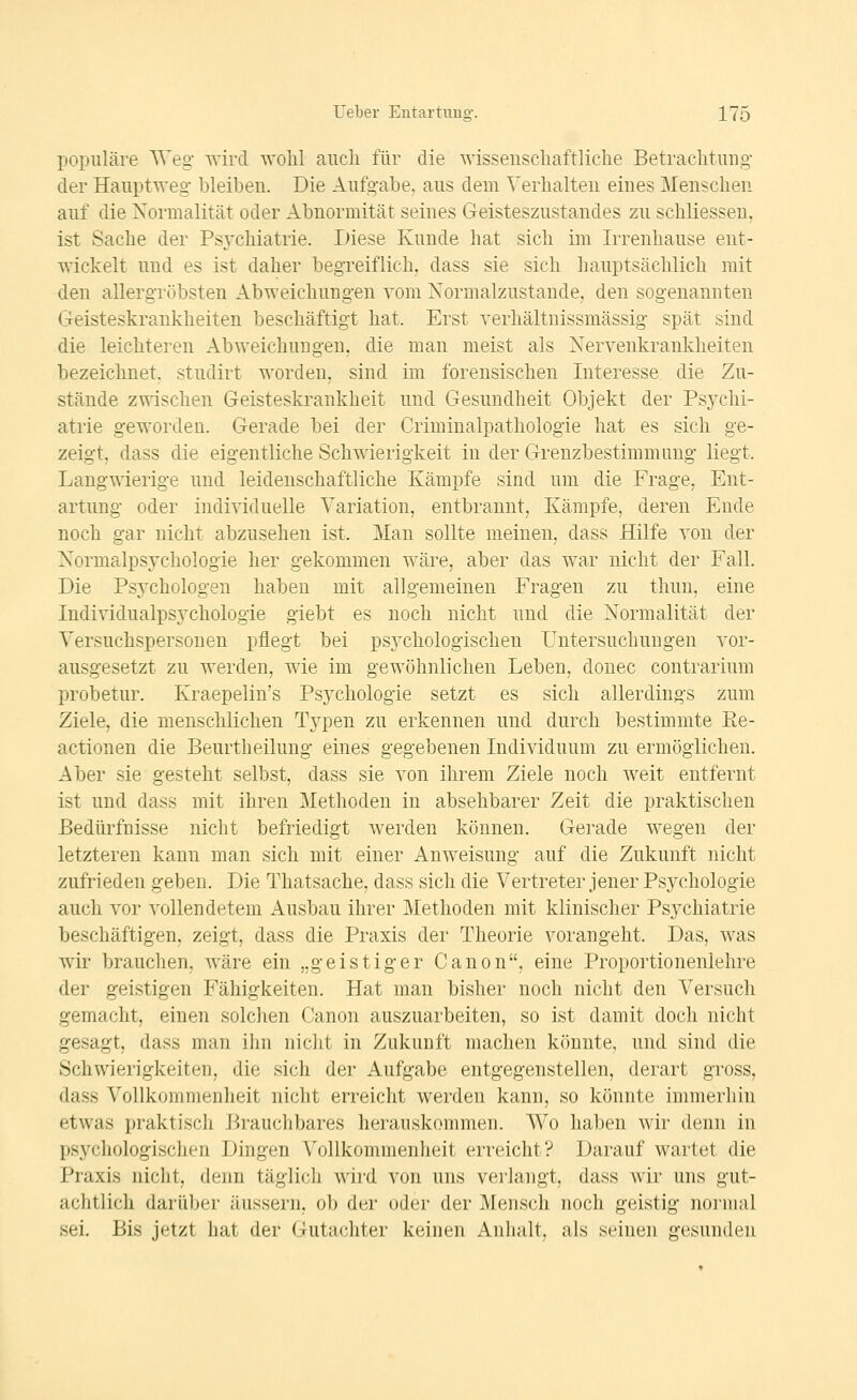 populäre AVeg- wird wolil auch für die wissenscliaftliclie Betrachtung- der Hauptweg bleiben. Die Aufgabe, aus dem Verhalten eines Menschen auf die Normalität oder Abnormität seines Geisteszustandes zu schliesseu, ist Sache der Psvchiatrie. Liese Kunde hat sich im Irrenhause ent- wickelt und es ist daher begreiflich, dass sie sich hauptsächlich mit den allergTöbsten Abweichungen vom Normalzustande, den sogenannten Geisteskrankheiten beschäftigt hat. Erst verhältnissmässig spät sind die leichteren Abweichungen, die man meist als Nervenkrankheiten bezeichnet, studirt worden, sind im forensischen Interesse die Zu- stände zwischen Geisteskrankheit und Gesundheit Objekt der Psychi- atrie geworden. Gerade bei der Criminalpathologie hat es sich ge- zeigt, dass die eigentliche Schwierigkeit in der Grenzbestimmung liegt. Langwierige und leidenschaftliche Kämpfe sind um die Frage, Ent- artung oder individuelle Variation, entbrannt, Kämpfe, deren Ende noch gar nicht abzusehen ist. Man sollte meinen, dass Hilfe von der Normalpsychologie her gekommen wäre, aber das war nicht der Fall. Die PsAxhologen haben mit allgemeinen Fragen zu thun, eine Individualpsychologie giebt es noch nicht und die Normalität der Versuchspersonen pflegt bei psychologischen Untersuchungen vor- ausgesetzt zu werden, wie im gewöhnlichen Leben, donec contrarium probetur. Kraepelin's Psychologie setzt es sich allerdings zum Ziele, die menschlichen Typen zu erkennen und durch bestimmte Re- actionen die Beurtheilung eines gegebenen Individuum zu ermöglichen. Aber sie gesteht selbst, dass sie von ihrem Ziele noch weit entfernt ist und dass mit ihren Methoden in absehbarer Zeit die praktischen Bedürfnisse nicht befriedigt werden können. Gerade wegen der letzteren kann man sich mit einer Anweisung auf die Zukunft nicht zufrieden geben. Die Thatsache, dass sich die Vertreter jener Psychologie auch vor vollendetem Ausbau ihrer Methoden mit klinischer Psychiatrie beschäftigen, zeigt, dass die Praxis der Theorie vorangeht. Das, was wir brauchen, wäre ein „geistiger Canon, eine Proportionenlehre der geistigen Fähigkeiten. Hat man bisher noch nicht den Versuch gemacht, einen solclien Canon auszuarbeiten, so ist damit doch nicht gesagt, dass man ihn nicht in Zukunft machen könnte, und sind die Schwierigkeiten, die sich der Aufgabe entgegenstellen, derart gross, dass Vollkommenheit nicht erreicht werden kann, so könnte immerliin etwas praktisch Brauchbares herauskommen. Wo haben wir denn in psychologischen Dingen Vollkommenheit erreicht? Darauf wartet die Praxis nicht, denn täglich wird von uns verlangt, dass wir uns gut- achtlich darüber äussern, ob der oder der Mensch noch geistig noruial sei. Bis jetzt hat der Gutachter keinen Anhalt, als seinen gesunden